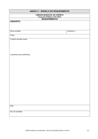ANEXO V – MODELO DE REQUERIMENTO
                                        CÂMARA MUNICIPAL DE CORINTO
                                          Concurso Público nº 01 /2013
                                                 REQUERIMENTO
ASSUNTO:



Nome completo:                                                                            Inscrição n.º:

Cargo:

O abaixo assinado requer




e apresenta suas justificativas:




Data:


Ass. Do candidato:




                        CÂMARA MUNICIPAL DE CORINTO/MG - EDITAL DO CONCURSO PÚBLICO N° 01/2013             16
 
