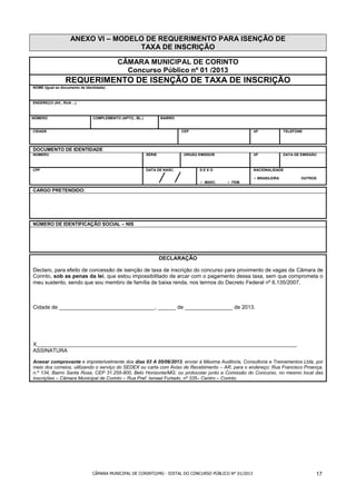 ANEXO VI – MODELO DE REQUERIMENTO PARA ISENÇÃO DE
                                    TAXA DE INSCRIÇÃO

                                           CÂMARA MUNICIPAL DE CORINTO
                                             Concurso Público nº 01 /2013
                 REQUERIMENTO DE ISENÇÃO DE TAXA DE INSCRIÇÃO
NOME (Igual ao documento de Identidade)



ENDEREÇO (AV., RUA ...)



NÚMERO                          COMPLEMENTO (APTO., BL.)           BAIRRO


CIDADE                                                                      CEP                          UF             TELEFONE




DOCUMENTO DE IDENTIDADE
NÚMERO                                                     SÉRIE            ORGÃO EMISSOR                UF             DATA DE EMISSÃO



CPF                                                        DATA DE NASC.          SEXO                   NACIONALIDADE

                                                                                                         • BRASILEIRA           OUTROS
                                                                                  • MASC.   • FEM.

CARGO PRETENDIDO:




NÚMERO DE IDENTIFICAÇÃO SOCIAL – NIS




                                                                   DECLARAÇÃO

Declaro, para efeito de concessão de isenção de taxa de inscrição do concurso para provimento de vagas da Câmara de
Corinto, sob as penas da lei, que estou impossibilitado de arcar com o pagamento dessa taxa, sem que comprometa o
meu sustento, sendo que sou membro de família de baixa renda, nos termos do Decreto Federal nº 6.135/2007.



Cidade de ________________________________, ______ de ________________ de 2013.




X_______________________________________________________________________________________
ASSINATURA

Anexar comprovante e impreterivelmente dos dias 03 A 05/06/2013, enviar à Máxima Auditoria, Consultoria e Treinamentos Ltda, por
meio dos correios, utilizando o serviço do SEDEX ou carta com Aviso de Recebimento – AR, para o endereço: Rua Francisco Proença,
n.º 134, Bairro Santa Rosa, CEP 31.255-800, Belo Horizonte/MG; ou protocolar junto a Comissão do Concurso, no mesmo local das
inscrições – Câmara Municipal de Corinto – Rua Pref. Ismael Furtado, nº 335– Centro – Corinto.




                                CÂMARA MUNICIPAL DE CORINTO/MG - EDITAL DO CONCURSO PÚBLICO N° 01/2013                                17
 