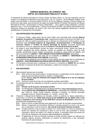 CÂMARA MUNICIPAL DE CORINTO / MG
                        EDITAL DO CONCURSO PÚBLICO N° 01/2013
O Presidente da Câmara Municipal de Corinto, Estado de Minas Gerais, no uso das atribuições que lhe
confere a Lei Orgânica do Município e de acordo com o Art. 37 – Inciso II – da Constituição Federal, torna
público que fará realizar o Concurso Público 01/2013, de Provas Objetivas Teóricas e Provas Práticas, de
acordo com cada cargo, para provimento de vagas nos cargos efetivos do Quadro Permanente da Câmara
Municipal de Corinto – discriminadas no Anexo I deste Edital – , sob o regime jurídico estatutário, conforme
determina o art. 1º da Lei Complementar n.º 005 de 25 de janeiro de 2007, que dispõe sobre Estatuto dos
Servidores Públicos do Município de Corinto, bem como nas demais legislações pertinentes e normas
estabelecidas no presente Ato Convocatório.

1      DAS DISPOSIÇÕES PRELIMINARES

1.1    O Concurso Público, regido pelos termos deste Edital, será executado pela empresa Máxima
       Auditoria, Consultoria e Treinamentos Ltda., regularmente licitada na forma da Lei 8.666, de 21
       de junho de 1993, em estrita consonância com o disposto no ordenamento jurídico positivo, e será
       fiscalizado pela Comissão Especial de Organização, Acompanhamento e Fiscalização do
       Concurso Público nº 01/2013 da Câmara Municipal de Corinto, doravante denominada
       Comissão do Concurso, designada através da Portaria nº 013 de 06 de fevereiro de 2013.
1.2    Os cargos e suas especificações (número de vagas, vencimentos iniciais, valores das taxas de
       inscrição, disciplinas das provas objetivas, número de questões por disciplina, peso de cada
       questão, escolaridade mínima exigida, pré-requisitos cumulativos, carga horária de trabalho, etc)
       são os constantes do ANEXO I – DOS CARGOS E SUAS ESPECIFICAÇÕES, deste Edital.
1.3    As atribuições específicas de cada cargo são as constantes do ANEXO II – DESCRIÇÃO DAS
       ATRIBUIÇÕES ESPECÍFICAS DOS CARGOS, deste Edital.
1.4    Os programas das disciplinas que compõem a prova objetiva de cada cargo são os constantes do
       ANEXO III – DOS PROGRAMAS DAS DISCIPLINAS DA PROVA OBJETIVA, deste Edital.
1.5    O Cronograma estimado para a realização do concurso é o constante do ANEXO VII, que poderá
       ser alterado no interesse da eficácia das realizações, a critério da Comissão do Concurso.

2      DAS INSCRIÇÕES

2.1    São condições básicas para a inscrição:
       2.1.1 Estar ciente de que deverá possuir, na data da posse, a qualificação mínima exigida para o
               cargo e a documentação prevista no subitem 7.5 deste Edital.
               2.1.1.1 Para o cargo de motorista será exigida CNH categoria B no ato da realização
               da prova prática.
       2.1.2 Conhecer e estar de acordo com as exigências contidas neste Edital.
2.2    As inscrições deverão ser realizadas via internet no período, local e horário a seguir, observando as
       orientações:
       2.2.1 Período: de 03 de junho a 02 de julho de 2013.
       2.2.2 Ler atentamente o Edital disponível no endereço eletrônico www.maximaauditores.com.br .
       2.2.3 Haverá POSTO DE ATENDIMENTO PRESENCIAL à disposição dos candidatos no horário
               das 12h00 às 18h00, exceto sábados, domingos e feriados, na Câmara Municipal,
               localizada à Rua Dr. Antônio Alvarenga, 12 – Centro – Corinto - MG
2.3    Preencher o Requerimento Eletrônico de Inscrição, conferir e confirmar os dados cadastrados e
       transmiti-los via Internet das 12h00 (doze horas) do dia 03/06/2013 até as 23h59 (vinte e três
       horas e cinquenta e nove minutos) do dia 02/07/2013, (horário de Brasília/DF), observando os
       procedimentos estabelecidos a seguir:
       2.3.1 Gerar e imprimir o boleto bancário para pagamento do valor de inscrição correspondente;
       2.3.2 Efetuar o pagamento da importância referente à inscrição expressa no anexo I, de acordo
               com o cargo para o qual irá concorrer, até o dia de vencimento indicado no boleto;
       2.3.3 O boleto bancário a que se refere o subitem 2.3.1 será emitido em nome do requerente e
               deverá ser impresso em impressora a laser ou jato de tinta, para possibilitar a correta
               impressão e leitura dos dados e do código de barras. A impressão desse documento em
               outro tipo de impressora é de exclusiva responsabilidade do candidato.
       2.3.4 O pagamento da Taxa de Inscrição impressa no boleto bancário poderá ser efetuado em
               qualquer agência bancária, observados os horários de atendimento e das transações
               financeiras de cada instituição.
                     CÂMARA MUNICIPAL DE CORINTO/MG - EDITAL DO CONCURSO PÚBLICO N° 01/2013               2
 