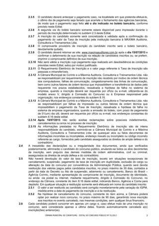 2.3.5    O candidato deverá antecipar o pagamento caso, na localidade em que pretenda efetuá-lo,
               o último dia de pagamento seja feriado que acarrete o fechamento das agências bancárias,
               de modo que o pagamento seja feito até o dia indicado no boleto bancário, conforme
               previsto neste Edital.
      2.3.6 A segunda via do boleto bancário somente estará disponível para impressão durante o
               período de inscrição determinado no subitem 2.3 deste Edital.
      2.3.7 A inscrição do candidato somente será concretizada e validada após a confirmação do
               pagamento do valor da Taxa de Inscrição pela instituição bancária à MÁXIMA Auditoria,
               Consultoria e Treinamentos Ltda.
      2.3.8 O comprovante provisório de inscrição do candidato inscrito será o boleto bancário,
               devidamente quitado.
      2.3.9 O candidato deverá retornar ao site: www.maximaauditores.com.br após o dia 15/07/2013 e
               confirmar o deferimento de sua inscrição na relação de candidatos inscritos ou, se preferir,
               imprimir o comprovante definitivo de sua inscrição.
      2.3.10 Não será válida a inscrição cujo pagamento seja realizado em desobediência às condições
               previstas neste Edital, salvo por motivo justificado.
      2.3.11 O Requerimento Eletrônico de Inscrição e o valor pago referente à Taxa de Inscrição são
               pessoais e intransferíveis.
      2.3.12 A Câmara Municipal de Corinto e a Máxima Auditoria, Consultoria e Treinamentos Ltda. não
               se responsabilizam por requerimento de inscrição não recebido por motivo de ordem técnica
               dos computadores, falhas de comunicação, congestionamento das linhas de comunicação,
               bem como outros fatores de ordem técnica que impossibilitem a transferência de dados pelo
               requerente nos prazos estabelecidos, ressalvada a hipótese de falha no sistema da
               empresa, quando a inscrição deverá ser requerida por ofício ou e-mail, utilizando-se do
               modelo anexo V, dirigido à Comissão do Concurso ou à Empresa responsável pela
               organização, nos endereços constantes do subitem 8.16.
      2.3.13 A Câmara Municipal de Corinto e a Máxima Auditoria, Consultoria e Treinamentos Ltda. não
               se responsabilizam por falhas de impressão ou outros fatores de ordem técnica que
               impossibilitem o pagamento da Taxa de Inscrição, ressalvada a hipótese de falha no
               sistema da empresa organizadora, quando a emissão do boleto, com prazo de pagamento
               de 01(um) dia útil, deverá ser requerida por ofício ou e-mail, nos endereços constantes do
               subitem 8.16 deste edital.
      2.3.14 Após 18/07/2013 não serão aceitas reclamações sobre possíveis indeferimentos,
               cancelamentos ou erros no processo de inscrição.
      2.3.15 As informações prestadas no Requerimento Eletrônico de Inscrição são de inteira
               responsabilidade do candidato, eximindo-se a Câmara Municipal de Corinto e a Máxima
               Auditoria, Consultoria e Treinamentos Ltda. de quaisquer atos ou fatos decorrentes de
               informações incorretas ou incompletas, endereço inexato ou incompleto ou código incorreto
               referente ao cargo, fornecidos pelo candidato assegurados os direitos de ampla defesa e do
               contraditório.
2.4   A inexatidão das declarações ou a irregularidade dos documentos, ainda que verificados
      posteriormente, eliminarão o candidato do concurso público, anulando-se todos os atos decorrentes
      da inscrição, sem prejuízo das demais medidas de ordem administrativa, civil ou criminal,
      assegurados os direitos de ampla defesa e do contraditório.
2.5   Não haverá devolução do valor da taxa de inscrição, exceto em situações excepcionais de
      cancelamento, suspensão, pagamento de taxa de inscrição em duplicidade, exclusão do cargo ou
      alteração da data do concurso por conveniência da Administração Pública, quando será devida
      restituição dos valores pagos pelos candidatos inscritos, no prazo máximo de 30 dias, contados a
      partir da data do Decreto ou Ato de suspensão, adiamento ou cancelamento, Banco do Brasil –
      Agência Corinto, mediante apresentação do comprovante de inscrição, documento de identidade,
      ou ainda: via postal ou internet, mediante requerimento, dirigido à Comissão do Concurso, no
      endereço da Câmara, constante do item 8.16 deste edital, indicando Banco, Agência e Conta para
      depósito. Em qualquer situação a restituição somente será efetuada em nome do candidato inscrito.
      2.5.1 O valor a ser restituído ao candidato será corrigido monetariamente pela variação do IGPM,
               medida entre a data do pagamento da inscrição e a da restituição.
      2.5.2 Na hipótese de cancelamento do concurso, constante do item acima, a Câmara poderá
               optar por realizar novo concurso, no prazo máximo de 90 dias, garantindo nova inscrição
               aos inscritos no evento cancelado, nas mesmas condições, sem qualquer ônus financeiro.
2.6   Cada candidato poderá concorrer em apenas um cargo e, caso efetue mais de uma inscrição no
      concurso, será considerada apenas a última delas, ficando automaticamente cancelada a(s)
      inscrição(ões) anterior(es).
                    CÂMARA MUNICIPAL DE CORINTO/MG - EDITAL DO CONCURSO PÚBLICO N° 01/2013               3
 