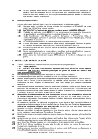 3.1.6   Se por qualquer eventualidade uma questão tiver resposta dupla e/ou divergência na
                redação, verificada mediante recurso dos candidatos e/ou diretamente pela Comissão do
                Concurso, esta será anulada com a pontuação respectiva adicionada a todos os candidatos
                que tenham a mesma na sua prova.

3.2     Da Prova Objetiva Prática:

        A prova prática será realizada para o cargo de Motorista e terá os seguintes critérios:
        3.2.1 Somente serão corrigidas as provas práticas dos candidatos APROVADOS na prova
               OBJETIVA ESCRITA de múltipla escolha;
        3.2.2 DATA PREVISTA (podendo ser alterada, mediante aviso): 03/08/2013- SÁBADO.
        3.2.3 Poderão ser realizadas no dia 03/08/2013 ou, se necessário, em outra data, dependendo
                da quantidade de candidatos inscritos, mediante prévio aviso de convocação.
        3.2.4 Serão Coordenadas pela Máxima Auditoria, Consultoria e Treinamentos Ltda., e
                acompanhadas pela Comissão do Concurso, aplicadas por técnicos indicados pela empresa
                organizadora do concurso.
        3.2.5 As provas práticas consistirão de tarefas específicas conforme Anexo IV;
        3.2.6 A prova prática terá caráter eliminatório, sendo apenas definido pelos julgadores a aptidão
               ou inaptidão do candidato, de acordo com a pontuação definida no Anexo IV.
        3.2.7 Em sendo considerado apto na prova prática, ao candidato prevalecerá a classificação das
               provas objetivas;
        3.2.8 Sendo considerado inapto na prova prática, o candidato será desclassificado do concurso,
               assegurado o direito de recurso, nos termos do subitem 6.1 deste Edital.
        3.2.9 Para o cargo de motorista será exigida CNH categoria B no ato da realização da prova
               prática.

4     DA REALIZAÇÃO DA PROVA OBJETIVA

4.1     A Prova Objetiva escrita será realizada com observância das condições abaixo:
        4.1.1 DATA: 04/08/2013
        4.1.2 LOCAL e HORÁRIO: serão realizadas na cidade de Corinto, em local e horário a serem
        confirmados DIA 15/07/2013, mediante publicação no quadro de avisos da Câmara e site
        www.maximaauditores.com.br .
4.2     Não haverá segunda chamada para a realização da Prova Objetiva ou Prática.
4.3     Em hipótese alguma será realizada prova fora do local ou do horário determinado.
4.4     Durante a realização das provas não será permitida qualquer espécie de consulta, uso de boné ou
        chapéu, nem o uso ou porte de calculadora, bip, telefone celular, walk-man, ou outro meio de
        transmissão de som, imagem ou comunicação, bem como relógio que contenha calculadora
        eletrônica.
4.5     Será automaticamente eliminado do concurso o candidato que faltar à prova ou que, durante a sua
        realização, for surpreendido em flagrante comunicação com outro candidato ou com terceiros, por
        quaisquer dos meios de que trata o subitem anterior, o mesmo se aplicando ao candidato que venha
        a tumultuar, de alguma outra forma, a realização da prova.
4.6     O candidato deverá comparecer ao local da realização da prova com antecedência mínima de
        30 (trinta) minutos, portando caneta esferográfica de tinta azul ou preta, lápis, borracha, o
        Comprovante de Inscrição (Comprovante Definitivo ou Boleto Bancário) e a documentação de que
        trata o subitem 4.7, a seguir.
4.7     O ingresso do candidato na sala onde se realizará a prova somente será permitido mediante a
        apresentação do Comprovante de Inscrição Definitivo ou Boleto Bancário Quitado e do documento
        original de identidade, utilizado para sua inscrição, ou outro de igual valor legal, desde que
        contenha, no mínimo, fotografia, assinatura e filiação.
4.8     Não será permitida a entrada de candidatos no local da prova após o início da mesma, salvo por
        motivo justificado e autorizado pela Comissão do Concurso.
4.9     No início das provas o candidato receberá o caderno de provas, folha de rascunho e folha oficial de
        respostas.
4.10    Ao término de sua prova, o candidato entregará ao Fiscal de Sala o Caderno de Provas e a folha
        oficial de respostas, retendo para si a folha de rascunho, para conferência posterior.
4.11    Após decorridas 02(duas) horas de seu inicio o caderno de provas pertencerá ao candidato.
4.12    Os 03 (três) últimos candidatos de cada sala deverão sair juntos, por motivo de segurança e
        transparência na aplicação da prova.
4.13    Será considerado ausente o candidato que deixar de assinar a Lista de Presença ou não devolver a
        Folha Oficial de Respostas devidamente assinada.
                     CÂMARA MUNICIPAL DE CORINTO/MG - EDITAL DO CONCURSO PÚBLICO N° 01/2013              6
 