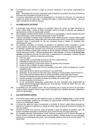 6.4   A competência para conhecer e julgar os recursos interpostos é da empresa organizadora do
      concurso;
      6.4.1 As decisões dos recursos interpostos serão divulgadas nos quadros de avisos da Câmara e
      informado aos recorrentes via correio ou e-mail.
6.5   A empresa organizadora do Concurso disponibilizará à Comissão do Concurso, um exemplar do
      caderno de provas de cada cargo – imediatamente após o encerramento das mesmas – para que
      sejam consultadas em caso de recursos.

7     DA NOMEAÇÃO E DA POSSE

7.1   A aprovação neste concurso assegura ao candidato, dentro do número de vagas oferecidas no
      Anexo I deste Edital, o direito à efetiva nomeação, dentro do prazo de validade, que obedecerá
      rigorosamente a ordem de classificação apurada.
7.2   Os candidatos nomeados serão lotados de acordo com a necessidade e critérios estabelecidos pela
      Câmara Municipal, a quem compete à designação do local de trabalho.
7.3   Todos os candidatos nomeados serão submetidos, para o efeito de posse, a exame médico oficial
      realizado por profissionais credenciados pela Câmara Municipal Corinto, que emitirão Laudo Médico
      conclusivo sobre a regularidade ou não das condições físicas e mentais do candidato para
      desempenho do cargo.
7.4   Os candidatos aprovados na condição de portadores de deficiência serão submetidos a exame
      médico especial, para atestar a compatibilidade de sua deficiência com as atribuições do cargo.
7.5   O candidato regularmente nomeado será convocado via correspondência registrada ou telegrama
      enviado ao endereço indicado pelo candidato no ato da inscrição e afixação no quadro de avisos da
      Câmara Municipal Corinto, e deverá apresentar-se à Administração, no prazo de 30 (trinta) dias
      corridos, prorrogáveis por mais 30 (trinta) dias, a requerimento do interessado, contados da data
      de seu provimento, portando os seguintes documentos:
      a) C.P.F em vigor;
      b) título de eleitor e comprovação de estar em dia com a justiça eleitoral;
      c) certificado de reservista, se do sexo masculino;
      d) carteira de identidade, comprovando possuir 18 (dezoito) anos completos;
      e) Cartão do PIS ou PASEP, se estiver cadastrado;
      f)    comprovante de residência em nome do candidato, avós, pais, irmãos ou cônjuge com o qual o
            candidato resida.
      g) declaração de bens e valores que constituem o seu patrimônio;
      h) declaração de que exerce ou não outro cargo, emprego ou função pública, discriminando-os;
      i)    laudo médico admissional favorável, fornecido pelo médico credenciado pela Câmara;
      j)    fotocópia autenticada dos documentos de habilitação exigidos para o cargo ao qual concorreu;
      k) número de registro no conselho de classe da profissão, se o cargo exigir;
      l)    2 (duas) fotografias 3x4 recentes, e
      m) se de nacionalidade portuguesa, comprovação de estar amparado pela reciprocidade de
            direitos advinda da legislação específica (art. 13 do Decreto n.70.536, de 18/04/1972 e art. 12 §
            1º da Constituição Federal)
7.6   O candidato que, por qualquer motivo, não se apresentar para a posse nos prazos de que trata o
      subitem anterior, perderá o direito à vaga, sendo convocado outro candidato aprovado, respeitada a
      ordem de classificação.

8     DAS DISPOSIÇÕES GERAIS

8.1   O concurso público regido por este Edital terá prazo de validade de 2(dois) anos, a contar da data
      de sua homologação, podendo ser prorrogado por igual período, conforme o disposto no art. 37,
      Inciso III, da Constituição Federal.
8.2   O número de vagas por cargo é inicialmente o constante do Anexo I deste Edital, podendo ser
      alterado em função do surgimento ou criação de novas vagas no decorrer do prazo de validade do
      concurso público.
8.3   Somente se abrirá novo concurso, antes de expirado o prazo de validade do presente, caso não
      existam candidatos aprovados e classificados para o preenchimento das vagas oferecidas.
8.4   Ao candidato aprovado recomenda-se manter endereço atualizado junto à Câmara Municipal de
      Corinto durante o prazo de validade deste concurso público, visando auxiliar na sua localização,
      quando de sua convocação para posse, cuja convocação oficial se dará nos termos do subitem 7.5
      deste Edital.


                    CÂMARA MUNICIPAL DE CORINTO/MG - EDITAL DO CONCURSO PÚBLICO N° 01/2013                 8
 