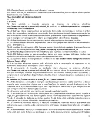 10
6.18.4 Das decisões da comissão recursal não caberá recurso.
6.19 Demais informações a respeito do procedimento de heteroidentificação constarão de edital específico
de convocação para essa fase.
7 DAS INSCRIÇÕES NO CONCURSO PÚBLICO
7.1 TAXA:
a) R$108,00.
7.2 Será admitida a inscrição somente via internet, no endereço eletrônico
http://www.cebraspe.org.br/concursos/codevasf_20, solicitada no período estabelecido no cronograma
constante do Anexo II deste edital.
7.2.1 O Cebraspe não se responsabilizará por solicitação de inscrição não recebida por motivos de ordem
técnica dos computadores, de falhas de comunicação, de congestionamento das linhas de comunicação, por
erro ou atraso dos bancos ou entidades conveniadas no que se refere ao processamento do pagamento da
taxa de inscrição, bem como por outros fatores que impossibilitem a transferência de dados.
7.2.1.1 O candidato deverá seguir rigorosamente as instruções contidas no sistema de inscrição.
7.2.2 O candidato deverá efetuar o pagamento da taxa de inscrição por meio de Guia de Recolhimento da
União – GRU Cobrança.
7.2.3 O candidato deverá imprimir a GRU Cobrança, que será disponibilizado na página de acompanhamento
do concurso, no endereço eletrônico http://www.cebraspe.org.br/concursos/codevasf_20.
7.2.3.1 O candidato poderá reimprimir a GRU Cobrança pela página de acompanhamento do concurso.
7.2.4 A GRU Cobrança pode ser paga em qualquer banco, bem como nas casas lotéricas e nos Correios,
obedecidos os critérios estabelecidos nesses correspondentes bancários.
7.2.5 O pagamento da taxa de inscrição deverá ser efetuado até o dia estabelecido no cronograma constante
do Anexo II deste edital.
7.2.6 As inscrições efetuadas somente serão efetivadas após a comprovação de pagamento ou do
deferimento da solicitação de isenção da taxa de inscrição.
7.3 O comprovante de inscrição do candidato estará disponível no endereço eletrônico
http://www.cebraspe.org.br/concursos/codevasf_20, por meio da página de acompanhamento, após a
aceitação da inscrição, sendo de responsabilidade exclusiva do candidato a obtenção desse documento. O
comprovante de inscrição ficará disponível somente até a data de realização das provas objetivas e da prova
discursiva.
7.4 DAS DISPOSIÇÕES GERAIS SOBRE A INSCRIÇÃO NO CONCURSO PÚBLICO
7.4.1 Antes de realizar a solicitação de inscrição, o candidato deverá conhecer o edital e certificar-se de que
preenche todos os requisitos exigidos para o cargo/área/polo de trabalho ao qual deseja concorrer. No
sistema de inscrição, o candidato deverá optar pelo cargo/área/polo de trabalho ao qual deseja concorrer,
bem como por uma cidade de realização das provas.
7.4.1.1 Somente será admitida uma inscrição por cargo/área/polo de trabalho.
7.4.1.2 Durante o período de inscrições, solicitação de inscrição poderá ser alterada no que diz respeito a:
cargo, área, polo de trabalho, local de realização de provas, sistema de concorrência e atendimento especial.
7.4.1.2.1 A alteração dos dados de que trata o subitem 7.4.1.2 deste edital será feita mediante uma nova
solicitação de inscrição, que substituirá a última inscrição realizada.
7.4.1.3 Encerrado o período de inscrição, as inscrições realizadas no sistema de inscrição que tenham sido
efetivamente pagas ou isentas serão automaticamente efetivadas e não poderão ser alteradas em hipótese
alguma.
7.4.1.4 No momento da inscrição, o candidato deverá assinalar a concordância com os termos que constam
neste edital, bem como declarar que aceita que os seus dados pessoais, sensíveis ou não, sejam tratados e
 