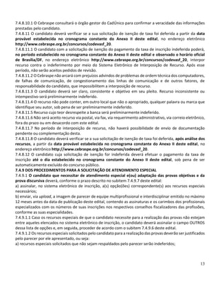13
7.4.8.10.1 O Cebraspe consultará o órgão gestor do CadÚnico para confirmar a veracidade das informações
prestadas pelo candidato.
7.4.8.11 O candidato deverá verificar se a sua solicitação de isenção de taxa foi deferida a partir da data
provável estabelecida no cronograma constante do Anexo II deste edital, no endereço eletrônico
http://www.cebraspe.org.br/concursos/codevasf_20.
7.4.8.11.1 O candidato com a solicitação de isenção do pagamento da taxa de inscrição indeferida poderá,
no período estabelecido no cronograma constante do Anexo II deste edital e observado o horário oficial
de Brasília/DF, no endereço eletrônico http://www.cebraspe.org.br/concursos/codevasf_20, interpor
recurso contra o indeferimento por meio do Sistema Eletrônico de Interposição de Recurso. Após esse
período, não serão aceitos pedidos de revisão.
7.4.8.11.2 O Cebraspe não arcará com prejuízos advindos de problemas de ordem técnica dos computadores,
de falhas de comunicação, de congestionamento das linhas de comunicação e de outros fatores, de
responsabilidade do candidato, que impossibilitem a interposição de recurso.
7.4.8.11.3 O candidato deverá ser claro, consistente e objetivo em seu pleito. Recurso inconsistente ou
intempestivo será preliminarmente indeferido.
7.4.8.11.4 O recurso não pode conter, em outro local que não o apropriado, qualquer palavra ou marca que
identifique seu autor, sob pena de ser preliminarmente indeferido.
7.4.8.11.5 Recurso cujo teor desrespeite a banca será preliminarmente indeferido.
7.4.8.11.6 Não será aceito recurso via postal, via fax, via requerimento administrativo, via correio eletrônico,
fora do prazo ou em desacordo com este edital.
7.4.8.11.7 No período de interposição de recurso, não haverá possibilidade de envio de documentação
pendente ou complementação desta.
7.4.8.11.8 O candidato deverá verificar se a sua solicitação de isenção de taxa foi deferida, após análise dos
recursos, a partir da data provável estabelecida no cronograma constante do Anexo II deste edital, no
endereço eletrônico http://www.cebraspe.org.br/concursos/codevasf_20.
7.4.8.12 O candidato cuja solicitação de isenção for indeferida deverá efetuar o pagamento da taxa de
inscrição até o dia estabelecido no cronograma constante do Anexo II deste edital, sob pena de ser
automaticamente excluído do concurso público.
7.4.9 DOS PROCEDIMENTOS PARA A SOLICITAÇÃO DE ATENDIMENTO ESPECIAL
7.4.9.1 O candidato que necessitar de atendimento especial e(ou) adaptação das provas objetivas e da
prova discursiva deverá, conforme o prazo descrito no subitem 7.4.9.7 deste edital:
a) assinalar, no sistema eletrônico de inscrição, a(s) opção(ões) correspondente(s) aos recursos especiais
necessários;
b) enviar, via upload, a imagem de parecer de equipe multiprofissional e interdisciplinar emitido no máximo
12 meses antes da data de publicação deste edital, contendo as assinaturas e os carimbos dos profissionais
especializados com os números de suas inscrições nos respectivos conselhos fiscalizadores das profissões,
conforme as suas especialidades.
7.4.9.1.1 Caso os recursos especiais de que o candidato necessite para a realização das provas não estejam
entre aqueles elencados no sistema eletrônico de inscrição, o candidato deverá assinalar o campo OUTROS
dessa lista de opções e, em seguida, proceder de acordo com o subitem 7.4.9.6 deste edital.
7.4.9.1.2 Os recursos especiais solicitados pelo candidato para a realização das provas deverão ser justificados
pelo parecer por ele apresentado, ou seja:
a) recursos especiais solicitados que não sejam respaldados pelo parecer serão indeferidos;
 
