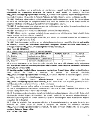 16
7.4.9.11.1 O candidato com a solicitação de atendimento especial indeferida poderá, no período
estabelecido no cronograma constante do Anexo II deste edital, no endereço eletrônico
http://www.cebraspe.org.br/concursos/codevasf_20, interpor recurso contra o indeferimento por meio do
Sistema Eletrônico de Interposição de Recurso. Após esse período, não serão aceitos pedidos de revisão.
7.4.9.11.2 O Cebraspe não arcará com prejuízos advindos de problemas de ordem técnica dos computadores,
de falhas de comunicação, de congestionamento das linhas de comunicação e de outros fatores, de
responsabilidade do candidato, que impossibilitem a interposição de recurso.
7.4.9.11.3 O candidato deverá ser claro, consistente e objetivo em seu pleito. Recurso inconsistente ou
intempestivo será preliminarmente indeferido.
7.4.9.11.4 Recurso cujo teor desrespeite a banca será preliminarmente indeferido.
7.4.9.11.5 Não será aceito recurso via postal, via fax, via requerimento administrativo, via correio eletrônico,
fora do prazo ou em desacordo com este edital.
7.4.9.11.6 No período de interposição de recurso, não haverá possibilidade de envio de documentação
pendente ou complementação desta.
7.4.9.11.7 O candidato deverá verificar se a sua solicitação de atendimento especial foi deferida, após análise
dos recursos, a partir da data provável estabelecida no cronograma constante do Anexo II deste edital, no
endereço eletrônico http://www.cebraspe.org.br/concursos/codevasf_20.
8 DAS FASES DO CONCURSO
8.1 As fases do concurso estão descritas no quadro a seguir.
PROVA/TIPO ÁREA DE CONHECIMENTO NÚMERO DE ITENS CARÁTER
(P1) Objetiva Conhecimentos Básicos 50 Eliminatório
e
classificatório
(P2) Objetiva Conhecimentos Especializados 70
(P3) Discursiva Conhecimentos Especializados 1
8.2 As provas objetivas e a prova discursiva terão a duração de 4 horas e 30 minutos e serão aplicadas na
data provável estabelecida no cronograma constante do Anexo II deste edital e observado o horário de
Brasília/DF, no turno da tarde.
8.3 Na data provável estabelecida no cronograma constante do Anexo II deste edital, será publicado no
Diário Oficial da União e divulgado na internet, no endereço eletrônico
http://www.cebraspe.org.br/concursos/codevasf_20, edital que informará a disponibilização da consulta
aos locais e aos horários de realização das provas.
8.3.1 O candidato deverá, obrigatoriamente, acessar o endereço eletrônico
http://www.cebraspe.org.br/concursos/codevasf_20 para verificar seu local de provas, por meio de busca
individual, devendo, para tanto, informar os dados solicitados.
8.3.2 O candidato somente poderá realizar as provas no local designado pelo Cebraspe.
8.3.3 Serão de responsabilidade exclusiva do candidato a identificação correta de seu local de realização das
provas e o comparecimento no horário determinado.
8.3.4 O Cebraspe poderá enviar, como complemento às informações citadas no subitem 8.3.1 deste edital,
comunicação pessoal dirigida ao candidato, por e-mail, sendo de sua exclusiva responsabilidade a
manutenção/atualização de seu correio eletrônico, o que não o desobriga do dever de observar o disposto
no subitem 8.3 deste edital.
8.4 O edital de resultado final nas provas objetivas e de resultado provisório na prova discursiva será
publicado no Diário Oficial da União e divulgado na internet, no endereço eletrônico
http://www.cebraspe.org.br/concursos/codevasf_20, na data provável estabelecida no cronograma
constante do Anexo II deste edital.
9 DAS PROVAS OBJETIVAS
 