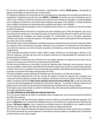 17
9.1 As provas objetivas, de caráter eliminatório e classificatório, valerão 120,00 pontos e abrangerão os
objetos de avaliação constantes do item 15 deste edital.
9.2 Cada prova objetiva será constituída de itens para julgamento, agrupados por comandos que deverão ser
respeitados. O julgamento de cada item será CERTO ou ERRADO, de acordo com o(s) comando(s) a que se
refere o item. Haverá, na folha de respostas, para cada item, dois campos de marcação: o campo designado
com o código C, que deverá ser preenchido pelo candidato caso julgue o item CERTO, e o campo designado
com o código E, que deverá ser preenchido pelo candidato caso julgue o item ERRADO.
9.3 Para que possa obter pontuação no item, o candidato deverá marcar um, e somente um, dos dois campos
da folha de respostas.
9.4 O candidato deverá transcrever as respostas das provas objetivas para a folha de respostas, que será o
único documento válido para a correção das provas. O preenchimento da folha de respostas será de inteira
responsabilidade do candidato, que deverá proceder em conformidade com as instruções específicas
contidas neste edital e na folha de respostas. Em hipótese alguma haverá substituição da folha de respostas
por motivo de erro do candidato.
9.5 Serão de inteira responsabilidade do candidato os prejuízos advindos do preenchimento indevido da folha
de respostas. Serão consideradas marcações indevidas as que estiverem em desacordo com este edital ou
com a folha de respostas, tais como marcação rasurada ou emendada ou campo de marcação não preenchido
integralmente.
9.6 O candidato não poderá amassar, molhar, dobrar, rasgar, manchar ou, de modo algum, danificar a sua
folha de respostas, sob pena de arcar com os prejuízos advindos da impossibilidade de realização do seu
processamento eletrônico.
9.7 O candidato é responsável pela conferência de seus dados pessoais, em especial de seu nome, do seu
número de inscrição e do número de seu documento de identidade.
9.8 Não será permitido que as marcações na folha de respostas sejam feitas por outras pessoas, salvo em
caso de candidato a quem tenha sido deferido atendimento especial para auxílio no preenchimento/auxílio
na leitura. Nesse caso, o candidato será acompanhado pelo aplicador especializado do Cebraspe devidamente
treinado e as respostas fornecidas serão gravadas em áudio.
9.9 Serão anuladas as provas objetivas do candidato que não devolver a sua folha de respostas.
9.10 O Cebraspe disponibilizará o link de consulta da imagem da folha de respostas dos candidatos que
realizaram as provas objetivas, exceto a dos candidatos eliminados na forma dos subitens 14.22 e 14.24 deste
edital, no endereço eletrônico http://www.cebraspe.org.br/concursos/codevasf_20, em até cinco dias úteis
a partir da data de divulgação do resultado final nas provas objetivas. A consulta à referida imagem ficará
disponível por até 60 dias corridos da data de publicação do resultado final no concurso público.
9.10.1 Após o prazo determinado no subitem 9.10 deste edital, não serão aceitos pedidos de disponibilização
da imagem da folha de respostas.
9.11 DOS CRITÉRIOS DE AVALIAÇÃO DAS PROVAS OBJETIVAS
9.11.1 As provas objetivas de todos os candidatos serão corrigidas por meio de processamento eletrônico
das folhas de respostas.
9.11.2 A nota em cada item das provas objetivas, feita com base nas marcações da folha de respostas, será
igual a: 1,00 ponto, caso a resposta do candidato esteja em concordância com o gabarito oficial definitivo das
provas; 1,00 ponto negativo, caso a resposta do candidato esteja em discordância com o gabarito oficial
definitivo das provas; 0,00, caso não haja marcação ou haja marcação dupla (C e E).
9.11.3 A nota em cada prova objetiva será igual à soma das notas obtidas em todos os itens que a compõem.
9.11.4 Será reprovado nas provas objetivas e eliminado do concurso público o candidato que se enquadrar
em pelo menos um dos itens a seguir:
 