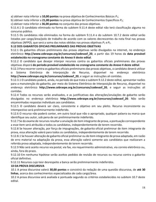 18
a) obtiver nota inferior a 10,00 pontos na prova objetiva de Conhecimentos Básicos P1;
b) obtiver nota inferior a 21,00 pontos na prova objetiva de Conhecimentos Específicos P2;
c) obtiver nota inferior a 36,00 pontos no conjunto das provas objetivas.
9.11.4.1 O candidato eliminado na forma do subitem 9.11.4 deste edital não terá classificação alguma no
concurso público.
9.11.5 Os candidatos não eliminados na forma do subitem 9.11.4 e do subitem 10.7.2 deste edital serão
listados por cargo/área/polo de trabalho de acordo com os valores decrescentes da nota final nas provas
objetivas (NFPO), que será a soma das notas obtidas nas provas objetivas P1 e P2.
9.12 DOS GABARITOS OFICIAIS PRELIMINARES DAS PROVAS OBJETIVAS
9.12.1 Os gabaritos oficiais preliminares das provas objetivas serão divulgados na internet, no endereço
eletrônico http://www.cebraspe.org.br/concursos/codevasf_20, a partir das 19 horas da data provável
estabelecida no cronograma constante do Anexo II deste edital.
9.12.2 O candidato que desejar interpor recursos contra os gabaritos oficiais preliminares das provas
objetivas disporá do período provável estabelecido no cronograma constante do Anexo II deste edital.
9.12.3 Para recorrer contra os gabaritos oficiais preliminares das provas objetivas, o candidato deverá utilizar
o Sistema Eletrônico de Interposição de Recurso, disponível no endereço eletrônico
http://www.cebraspe.org.br/concursos/codevasf_20, e seguir as instruções ali contidas.
9.12.3.1 O candidato poderá, ainda, no período de que trata o subitem 9.12.2 deste edital, apresentar razões
para a manutenção do gabarito, por meio do Sistema Eletrônico de Interposição de Recurso, disponível no
endereço eletrônico http://www.cebraspe.org.br/concursos/codevasf_20, e seguir as instruções ali
contidas.
9.12.4 Todos os recursos serão analisados, e as justificativas das alterações/anulações de gabarito serão
divulgadas no endereço eletrônico http://www.cebraspe.org.br/concursos/codevasf_20. Não serão
encaminhadas respostas individuais aos candidatos.
9.12.5 O candidato deverá ser claro, consistente e objetivo em seu pleito. Recurso inconsistente ou
intempestivo será preliminarmente indeferido.
9.12.6 O recurso não poderá conter, em outro local que não o apropriado, qualquer palavra ou marca que
identifique seu autor, sob pena de ser preliminarmente indeferido.
9.12.7 Se do exame de recursos resultar a anulação de item integrante de prova, a pontuação correspondente
a esse item será atribuída a todos os candidatos, independentemente de terem recorrido.
9.12.8 Se houver alteração, por força de impugnações, de gabarito oficial preliminar de item integrante de
prova, essa alteração valerá para todos os candidatos, independentemente de terem recorrido.
9.12.8.1 Se houver alteração de gabarito oficial preliminar ou de item integrante de prova adaptada, em razão
de erro material na adaptação da prova, essa alteração valerá somente aos candidatos que realizaram a
referida prova adaptada, independentemente de terem recorrido.
9.12.9 Não será aceito recurso via postal, via fax, via requerimento administrativo, via correio eletrônico ou,
ainda, fora do prazo.
9.12.10 Em nenhuma hipótese serão aceitos pedidos de revisão de recursos ou recurso contra o gabarito
oficial definitivo.
9.12.11 Recursos cujo teor desrespeite a banca serão preliminarmente indeferidos.
10 DA PROVA DISCURSIVA
10.1 A prova discursiva valerá 30,00 pontos e consistirá da redação de uma questão discursiva, de até 30
linhas, acerca dos conhecimentos especializados de cada cargo/área.
10.2 A prova discursiva será avaliada e pontuada segundo os critérios estabelecidos no subitem 10.7 deste
edital.
 