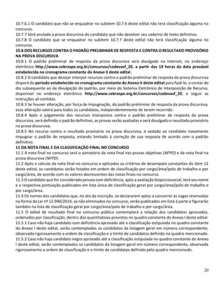 20
10.7.6.1 O candidato que não se enquadrar no subitem 10.7.6 deste edital não terá classificação alguma no
concurso.
10.7.7 Será anulada a prova discursiva do candidato que não devolver seu caderno de texto definitivo.
10.7.8 O candidato que se enquadrar no subitem 10.7.7 deste edital não terá classificação alguma no
concurso.
10.8 DOS RECURSOS CONTRA O PADRÃO PRELIMINAR DE RESPOSTA E CONTRA O RESULTADO PROVISÓRIO
NA PROVA DISCURSIVA
10.8.1 O padrão preliminar de resposta da prova discursiva será divulgado na internet, no endereço
eletrônico http://www.cebraspe.org.br/concursos/codevasf_20, a partir das 19 horas da data provável
estabelecida no cronograma constante do Anexo II deste edital.
10.8.2 O candidato que desejar interpor recursos contra o padrão preliminar de resposta da prova discursiva
disporá do período estabelecido no cronograma constante do Anexo II deste edital para fazê-lo, a contar do
dia subsequente ao da divulgação do padrão, por meio do Sistema Eletrônico de Interposição de Recurso,
disponível no endereço eletrônico http://www.cebraspe.org.br/concursos/codevasf_20, e seguir as
instruções ali contidas.
10.8.3 Se houver alteração, por força de impugnação, do padrão preliminar de resposta da prova discursiva,
essa alteração valerá para todos os candidatos, independentemente de terem recorrido.
10.8.4 Após o julgamento dos recursos interpostos contra o padrão preliminar de resposta da prova
discursiva, será definido o padrão definitivo, as provas serão avaliadas e será divulgado o resultado provisório
na prova discursiva.
10.8.5 No recurso contra o resultado provisório na prova discursiva, é vedado ao candidato novamente
impugnar o padrão de resposta, estando limitado à correção de sua resposta de acordo com o padrão
definitivo.
11 DA NOTA FINAL E DA CLASSIFICAÇÃO FINAL NO CONCURSO
11.1 A nota final no concurso será o somatório da nota final nas provas objetivas (NFPO) e da nota final na
prova discursiva (NFPD).
11.2 Após o cálculo da nota final no concurso e aplicados os critérios de desempate constantes do item 12
deste edital, os candidatos serão listados em ordem de classificação por cargo/área/polo de trabalho e por
cargo/área, de acordo com os valores decrescentes das notas finais no concurso.
11.3 O candidato que for considerado pessoa com deficiência, após a avaliação biopsicossocial, terá seu nome
e a respectiva pontuação publicados em lista única de classificação geral por cargo/área/polo de trabalho e
por cargo/área.
11.4 Os nomes dos candidatos que, no ato da inscrição, se declararem aptos a concorrer às vagas reservadas
na forma da Lei nº 12.990/2014, se não eliminados no concurso, serão publicados em lista à parte e figurarão
também na lista de classificação geral por cargo/área/polo de trabalho e por cargo/área.
11.5 O edital de resultado final no concurso público contemplará a relação dos candidatos aprovados,
ordenados por classificação, dentro dos quantitativos previstos no quadro constante do Anexo I deste edital.
11.5.1 Caso não haja candidato com deficiência aprovado até a classificação estipulada no quadro constante
do Anexo I deste edital, serão contemplados os candidatos da listagem geral em número correspondente,
observada rigorosamente a ordem de classificação e o limite de candidatos definido no quadro mencionado.
11.5.2 Caso não haja candidato negro aprovado até a classificação estipulada no quadro constante do Anexo
I deste edital, serão contemplados os candidatos da listagem geral em número correspondente, observada
rigorosamente a ordem de classificação e o limite de candidatos definido pelo quadro mencionado.
 
