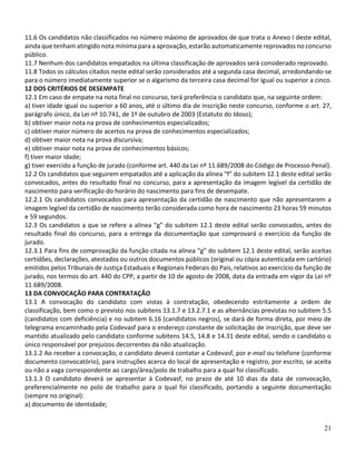 21
11.6 Os candidatos não classificados no número máximo de aprovados de que trata o Anexo I deste edital,
ainda que tenham atingido nota mínima para a aprovação, estarão automaticamente reprovados no concurso
público.
11.7 Nenhum dos candidatos empatados na última classificação de aprovados será considerado reprovado.
11.8 Todos os cálculos citados neste edital serão considerados até a segunda casa decimal, arredondando-se
para o número imediatamente superior se o algarismo da terceira casa decimal for igual ou superior a cinco.
12 DOS CRITÉRIOS DE DESEMPATE
12.1 Em caso de empate na nota final no concurso, terá preferência o candidato que, na seguinte ordem:
a) tiver idade igual ou superior a 60 anos, até o último dia de inscrição neste concurso, conforme o art. 27,
parágrafo único, da Lei nº 10.741, de 1º de outubro de 2003 (Estatuto do Idoso);
b) obtiver maior nota na prova de conhecimentos especializados;
c) obtiver maior número de acertos na prova de conhecimentos especializados;
d) obtiver maior nota na prova discursiva;
e) obtiver maior nota na prova de conhecimentos básicos;
f) tiver maior idade;
g) tiver exercido a função de jurado (conforme art. 440 da Lei nº 11.689/2008 do Código de Processo Penal).
12.2 Os candidatos que seguirem empatados até a aplicação da alínea “f” do subitem 12.1 deste edital serão
convocados, antes do resultado final no concurso, para a apresentação da imagem legível da certidão de
nascimento para verificação do horário do nascimento para fins de desempate.
12.2.1 Os candidatos convocados para apresentação da certidão de nascimento que não apresentarem a
imagem legível da certidão de nascimento terão considerada como hora de nascimento 23 horas 59 minutos
e 59 segundos.
12.3 Os candidatos a que se refere a alínea “g” do subitem 12.1 deste edital serão convocados, antes do
resultado final do concurso, para a entrega da documentação que comprovará o exercício da função de
jurado.
12.3.1 Para fins de comprovação da função citada na alínea “g” do subitem 12.1 deste edital, serão aceitas
certidões, declarações, atestados ou outros documentos públicos (original ou cópia autenticada em cartório)
emitidos pelos Tribunais de Justiça Estaduais e Regionais Federais do País, relativos ao exercício da função de
jurado, nos termos do art. 440 do CPP, a partir de 10 de agosto de 2008, data da entrada em vigor da Lei nº
11.689/2008.
13 DA CONVOCAÇÃO PARA CONTRATAÇÃO
13.1 A convocação do candidato com vistas à contratação, obedecendo estritamente a ordem de
classificação, bem como o previsto nos subitens 13.1.7 e 13.2.7.1 e as alternâncias previstas no subitem 5.5
(candidatos com deficiência) e no subitem 6.16 (candidatos negros), se dará de forma direta, por meio de
telegrama encaminhado pela Codevasf para o endereço constante de solicitação de inscrição, que deve ser
mantido atualizado pelo candidato conforme subitens 14.5, 14.8 e 14.31 deste edital, sendo o candidato o
único responsável por prejuízos decorrentes da não atualização.
13.1.2 Ao receber a convocação, o candidato deverá contatar a Codevasf, por e-mail ou telefone (conforme
documento convocatório), para instruções acerca do local de apresentação e registro, por escrito, se aceita
ou não a vaga correspondente ao cargo/área/polo de trabalho para a qual foi classificado.
13.1.3 O candidato deverá se apresentar à Codevasf, no prazo de até 10 dias da data de convocação,
preferencialmente no polo de trabalho para o qual foi classificado, portando a seguinte documentação
(sempre no original):
a) documento de identidade;
 