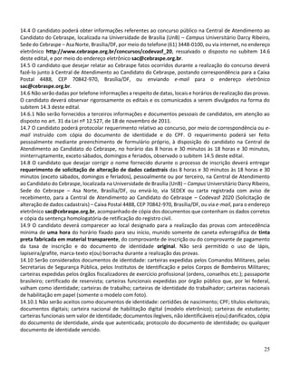 25
14.4 O candidato poderá obter informações referentes ao concurso público na Central de Atendimento ao
Candidato do Cebraspe, localizada na Universidade de Brasília (UnB) – Campus Universitário Darcy Ribeiro,
Sede do Cebraspe – Asa Norte, Brasília/DF, por meio do telefone (61) 3448-0100, ou via internet, no endereço
eletrônico http://www.cebraspe.org.br/concursos/codevasf_20, ressalvado o disposto no subitem 14.6
deste edital, e por meio do endereço eletrônico sac@cebraspe.org.br.
14.5 O candidato que desejar relatar ao Cebraspe fatos ocorridos durante a realização do concurso deverá
fazê-lo junto à Central de Atendimento ao Candidato do Cebraspe, postando correspondência para a Caixa
Postal 4488, CEP 70842-970, Brasília/DF, ou enviando e-mail para o endereço eletrônico
sac@cebraspe.org.br.
14.6 Não serão dadas por telefone informações a respeito de datas, locais e horários de realização das provas.
O candidato deverá observar rigorosamente os editais e os comunicados a serem divulgados na forma do
subitem 14.3 deste edital.
14.6.1 Não serão fornecidos a terceiros informações e documentos pessoais de candidatos, em atenção ao
disposto no art. 31 da Lei nº 12.527, de 18 de novembro de 2011.
14.7 O candidato poderá protocolar requerimento relativo ao concurso, por meio de correspondência ou e-
mail instruído com cópia do documento de identidade e do CPF. O requerimento poderá ser feito
pessoalmente mediante preenchimento de formulário próprio, à disposição do candidato na Central de
Atendimento ao Candidato do Cebraspe, no horário das 8 horas e 30 minutos às 18 horas e 30 minutos,
ininterruptamente, exceto sábados, domingos e feriados, observado o subitem 14.5 deste edital.
14.8 O candidato que desejar corrigir o nome fornecido durante o processo de inscrição deverá entregar
requerimento de solicitação de alteração de dados cadastrais das 8 horas e 30 minutos às 18 horas e 30
minutos (exceto sábados, domingos e feriados), pessoalmente ou por terceiro, na Central de Atendimento
ao Candidato do Cebraspe, localizada na Universidade de Brasília (UnB) – Campus Universitário Darcy Ribeiro,
Sede do Cebraspe – Asa Norte, Brasília/DF, ou enviá-lo, via SEDEX ou carta registrada com aviso de
recebimento, para a Central de Atendimento ao Candidato do Cebraspe – Codevasf 2020 (Solicitação de
alteração de dados cadastrais) – Caixa Postal 4488, CEP 70842-970, Brasília/DF, ou via e-mail, para o endereço
eletrônico sac@cebraspe.org.br, acompanhado de cópia dos documentos que contenham os dados corretos
e cópia da sentença homologatória de retificação do registro civil.
14.9 O candidato deverá comparecer ao local designado para a realização das provas com antecedência
mínima de uma hora do horário fixado para seu início, munido somente de caneta esferográfica de tinta
preta fabricada em material transparente, do comprovante de inscrição ou do comprovante de pagamento
da taxa de inscrição e do documento de identidade original. Não será permitido o uso de lápis,
lapiseira/grafite, marca-texto e(ou) borracha durante a realização das provas.
14.10 Serão considerados documentos de identidade: carteiras expedidas pelos Comandos Militares, pelas
Secretarias de Segurança Pública, pelos Institutos de Identificação e pelos Corpos de Bombeiros Militares;
carteiras expedidas pelos órgãos fiscalizadores de exercício profissional (ordens, conselhos etc.); passaporte
brasileiro; certificado de reservista; carteiras funcionais expedidas por órgão público que, por lei federal,
valham como identidade; carteiras de trabalho; carteiras de identidade do trabalhador; carteiras nacionais
de habilitação em papel (somente o modelo com foto).
14.10.1 Não serão aceitos como documentos de identidade: certidões de nascimento; CPF; títulos eleitorais;
documentos digitais; carteira nacional de habilitação digital (modelo eletrônico); carteiras de estudante;
carteiras funcionais sem valor de identidade; documentos ilegíveis, não identificáveis e(ou) danificados, cópia
do documento de identidade, ainda que autenticada; protocolo do documento de identidade; ou qualquer
documento de identidade vencido.
 