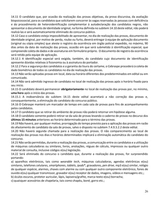26
14.11 O candidato que, por ocasião da realização das provas objetivas, da prova discursiva, da avaliação
biopsicossocial, para os candidatos que solicitarem concorrer às vagas reservadas às pessoas com deficiência
e do procedimento de heteroidentificação complementar à autodeclaração dos candidatos negros, não
apresentar o documento de identidade original, na forma definida no subitem 14.10 deste edital, não poderá
realizá-las e será automaticamente eliminado do concurso público.
14.12 Caso o candidato esteja impossibilitado de apresentar, no dia de realização das provas, documento de
identidade original, por motivo de perda, roubo ou furto, deverá entregar à equipe de aplicação documento
(original ou cópia simples) que ateste o registro da ocorrência em órgão policial expedido, no máximo, 90
dias antes da data de realização das provas, ocasião em que será submetido à identificação especial, que
compreende coleta de dados e de assinaturas em formulário próprio. O documento de registro da ocorrência
será retido pela equipe de aplicação.
14.12.1 A identificação especial será exigida, também, do candidato cujo documento de identificação
apresente dúvidas relativas à fisionomia ou à assinatura do portador.
14.12.2 Para a segurança dos candidatos e a garantia da lisura do certame, o Cebraspe procederá à coleta de
dado biométrico de todos os candidatos no dia de realização das provas.
14.13 Não serão aplicadas provas em local, data ou horário diferentes dos predeterminados em edital ou em
comunicado.
14.14 Não será admitido ingresso de candidato no local de realização das provas após o horário fixado para
seu início.
14.15 O candidato deverá permanecer obrigatoriamente no local de realização das provas por, no mínimo,
uma hora após o início das provas.
14.15.1 A inobservância do subitem 14.15 deste edital acarretará a não correção das provas e,
consequentemente, a eliminação do candidato do concurso público.
14.16 O Cebraspe manterá um marcador de tempo em cada sala de provas para fins de acompanhamento
pelos candidatos.
14.17 O candidato que se retirar do ambiente de provas não poderá retornar em hipótese alguma.
14.18 O candidato somente poderá retirar-se da sala de provas levando o caderno de provas no decurso dos
últimos 15 minutos anteriores ao horário determinado para o término das provas.
14.19 Não haverá, por qualquer motivo, prorrogação do tempo previsto para a aplicação das provas em razão
do afastamento de candidato da sala de provas, salvo o disposto no subitem 7.4.9.3.2.2 deste edital.
14.20 Não haverá segunda chamada para a realização das provas. O não comparecimento ao local de
realização das provas nos dias e horários determinados implicará a eliminação automática do candidato do
concurso.
14.21 Não serão permitidas, durante a realização das provas, a comunicação entre os candidatos e a utilização
de máquinas calculadoras ou similares, livros, anotações, réguas de cálculo, impressos ou qualquer outro
material de consulta, inclusive códigos e(ou) legislação.
14.22 Será eliminado do concurso o candidato que, durante a realização das provas, for surpreendido
portando:
a) aparelhos eletrônicos, tais como wearable tech, máquinas calculadoras, agendas eletrônicas e(ou)
similares, telefones celulares, smartphones, tablets, ipods®, gravadores, pen drive, mp3 e(ou) similar, relógio
de qualquer espécie, alarmes, chaves com alarme ou com qualquer outro componente eletrônico, fones de
ouvido e(ou) qualquer transmissor, gravador e(ou) receptor de dados, imagens, vídeos e mensagens etc.;
b) óculos escuros, protetor auricular, lápis, lapiseira/grafite, marca-texto e(ou) borracha;
c) quaisquer acessórios de chapelaria, tais como chapéu, boné, gorro etc.;
 
