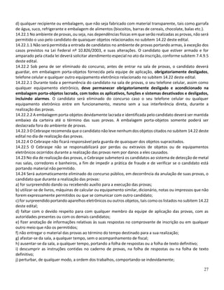 27
d) qualquer recipiente ou embalagem, que não seja fabricado com material transparente, tais como garrafa
de água, suco, refrigerante e embalagem de alimentos (biscoitos, barras de cereais, chocolate, balas etc.).
14.22.1 No ambiente de provas, ou seja, nas dependências físicas em que serão realizadas as provas, não será
permitido o uso pelo candidato de quaisquer objetos relacionados no subitem 14.22 deste edital.
14.22.1.1 Não será permitida a entrada de candidatos no ambiente de provas portando armas, à exceção dos
casos previstos na Lei Federal nº 10.826/2003, e suas alterações. O candidato que estiver armado e for
amparado pela citada lei deverá solicitar atendimento especial no ato da inscrição, conforme subitem 7.4.9.5
deste edital.
14.22.2 Sob pena de ser eliminado do concurso, antes de entrar na sala de provas, o candidato deverá
guardar, em embalagem porta-objetos fornecida pela equipe de aplicação, obrigatoriamente desligados,
telefone celular e qualquer outro equipamento eletrônico relacionado no subitem 14.22 deste edital.
14.22.2.1 Durante toda a permanência do candidato na sala de provas, o seu telefone celular, assim como
qualquer equipamento eletrônico, deve permanecer obrigatoriamente desligado e acondicionado na
embalagem porta-objetos lacrada, com todos os aplicativos, funções e sistemas desativados e desligados,
incluindo alarmes. O candidato será eliminado do concurso caso o seu telefone celular ou qualquer
equipamento eletrônico entre em funcionamento, mesmo sem a sua interferência direta, durante a
realização das provas.
14.22.2.2 A embalagem porta-objetos devidamente lacrada e identificada pelo candidato deverá ser mantida
embaixo da carteira até o término das suas provas. A embalagem porta-objetos somente poderá ser
deslacrada fora do ambiente de provas.
14.22.3 O Cebraspe recomenda que o candidato não leve nenhum dos objetos citados no subitem 14.22 deste
edital no dia de realização das provas.
14.22.4 O Cebraspe não ficará responsável pela guarda de quaisquer dos objetos supracitados.
14.22.5 O Cebraspe não se responsabilizará por perdas ou extravios de objetos ou de equipamentos
eletrônicos ocorridos durante a realização das provas nem por danos a eles causados.
14.23 No dia de realização das provas, o Cebraspe submeterá os candidatos ao sistema de detecção de metal
nas salas, corredores e banheiros, a fim de impedir a prática de fraude e de verificar se o candidato está
portando material não permitido.
14.24 Será automaticamente eliminado do concurso público, em decorrência da anulação de suas provas, o
candidato que durante a realização das provas:
a) for surpreendido dando ou recebendo auxílio para a execução das provas;
b) utilizar-se de livros, máquinas de calcular ou equipamento similar, dicionário, notas ou impressos que não
forem expressamente permitidos ou que se comunicar com outro candidato;
c) for surpreendido portando aparelhos eletrônicos ou outros objetos, tais como os listados no subitem 14.22
deste edital;
d) faltar com o devido respeito para com qualquer membro da equipe de aplicação das provas, com as
autoridades presentes ou com os demais candidatos;
e) fizer anotação de informações relativas às suas respostas no comprovante de inscrição ou em qualquer
outro meio que não os permitidos;
f) não entregar o material das provas ao término do tempo destinado para a sua realização;
g) afastar-se da sala, a qualquer tempo, sem o acompanhamento de fiscal;
h) ausentar-se da sala, a qualquer tempo, portando a folha de respostas ou a folha de texto definitivo;
i) descumprir as instruções contidas no caderno de provas, na folha de respostas ou na folha de texto
definitivo;
j) perturbar, de qualquer modo, a ordem dos trabalhos, comportando-se indevidamente;
 