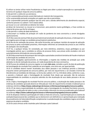 28
k) utilizar ou tentar utilizar meios fraudulentos ou ilegais para obter a própria aprovação ou a aprovação de
terceiros em qualquer etapa do concurso público;
l) não permitir a coleta de sua assinatura;
m) for surpreendido portando caneta fabricada em material não transparente;
n) for surpreendido portando anotações em papéis que não os permitidos;
o) for surpreendido portando qualquer tipo de arma sem o devido deferimento de atendimento especial,
conforme previsto no subitem 7.4.9.5 deste edital;
p) recusar-se a ser submetido ao detector de metal;
q) deixar de transcrever ou recusar-se a transcrever, para posterior exame grafológico, a frase contida no
material de prova que lhe for entregue;
r) não permitir a coleta de dado biométrico;
s) descumprir as medidas de proteção em razão da pandemia do novo coronavírus a serem divulgadas
oportunamente.
14.25 Nos casos de eventual falta de prova/material personalizado de aplicação de provas, o Cebraspe tem a
prerrogativa para entregar ao candidato prova/material substitutivo.
14.26 No dia de realização das provas, não serão fornecidas, por qualquer membro da equipe de aplicação
das provas ou pelas autoridades presentes, informações referentes ao conteúdo das provas ou aos critérios
de avaliação e de classificação.
14.27 Se, a qualquer tempo, for constatado, por meio eletrônico, estatístico, visual, grafológico ou por
investigação policial, que o candidato se utilizou de processo ilícito, suas provas serão anuladas e ele será
automaticamente eliminado do concurso público.
14.28 O descumprimento de quaisquer das instruções supracitadas constituirá tentativa de fraude e implicará
a eliminação do candidato do concurso.
14.29 Serão divulgadas oportunamente as informações a respeito das medidas de proteção que serão
adotadas no dia de realização das provas, em razão da pandemia do novo coronavírus.
14.30 O prazo de validade do concurso esgotar-se-á após dois anos, contados a partir da data de publicação
da homologação do resultado final, podendo ser prorrogado, uma única vez, por igual período.
14.31 O candidato deverá manter atualizados seus dados pessoais e seu endereço perante o Cebraspe
enquanto estiver participando do concurso público, por meio de requerimento a ser enviado à Central de
Atendimento ao Candidato do Cebraspe, na forma dos subitens 14.7 ou 14.8 deste edital, conforme o caso,
e perante a Codevasf, após a homologação do resultado final, desde que aprovado. São de exclusiva
responsabilidade do candidato os prejuízos advindos da não atualização de seus dados pessoais e de seu
endereço.
14.31.1 Após a homologação do resultado final do concurso público, a atualização dos dados pessoais e do
endereço do candidato aprovado deverá ser efetuada por meio de requerimento enviado à Codevasf para o
endereço eletrônico https://www.codevasf.gov.br/acesso-a-informacao/empregados/concurso-publico.
14.31.2 É de inteira responsabilidade do candidato, após a homologação do resultado final deste concurso,
acompanhar a publicação de todos os atos e comunicados referentes ao concurso publicados pela Codevasf
no endereço https://www.codevasf.gov.br/acesso-a-informacao/empregados/concurso-publico.
14.32 As despesas relativas à participação em todas as fases do concurso, à apresentação para os exames da
avaliação biopsicossocial dos candidatos que se declararem com deficiência e à apresentação para realização
do procedimento de heteroidentificação complementar à autodeclaração dos candidatos negros correrão às
expensas do próprio candidato.
14.33 Os casos omissos serão resolvidos pelo Cebraspe e pela Codevasf.
 