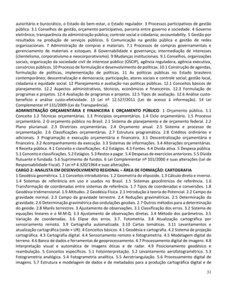 31
autoritário e burocrático, o Estado do bem-estar, o Estado regulador. 3 Processos participativos de gestão
pública. 3.1 Conselhos de gestão, orçamento participativo, parceria entre governo e sociedade. 4 Governo
eletrônico; transparência da administração pública; controle social e cidadania; accountability. 5 Gestão por
resultados na produção de serviços públicos. 6 Comunicação na gestão pública e gestão de redes
organizacionais. 7 Administração de compras e materiais. 7.1 Processos de compras governamentais e
gerenciamento de materiais e estoques. 8 Governabilidade e governança; intermediação de interesses
(clientelismo, corporativismo e neocorporativismo). 9 Mudanças institucionais. 9.1 Conselhos, organizações
sociais, organização da sociedade civil de interesse público (OSCIP), agência reguladora, agência executiva,
consórcios públicos. 10 Processo de formulação e desenvolvimento de políticas. 10.1 Construção de agendas,
formulação de políticas, implementação de políticas. 11 As políticas públicas no Estado brasileiro
contemporâneo; descentralização e democracia; participação, atores sociais e controle social; gestão local,
cidadania e equidade social. 12 Planejamento e avaliação nas políticas públicas. 12.1 Conceitos básicos de
planejamento. 12.2 Aspectos administrativos, técnicos, econômicos e financeiros. 12.3 Formulação de
programas e projetos. 12.4 Avaliação de programas e projetos. 12.5 Tipos de avaliação. 12.6 Análise custo-
benefício e análise custo-efetividade. 13 Lei nº 12.527/2011 (Lei de acesso à informação). 14 Lei
Complementar nº 131/2009 (Lei da Transparência).
ADMINISTRAÇÃO ORÇAMENTÁRIA E FINANCEIRA E ORÇAMENTO PÚBLICO: 1 Orçamento público. 1.1
Conceito 1.2 Técnicas orçamentárias. 1.3 Princípios orçamentários. 1.4 Ciclo orçamentário. 1.5 Processo
orçamentário. 2 O orçamento público no Brasil. 2.1 Sistema de planejamento e de orçamento federal. 2.2
Plano plurianual. 2.3 Diretrizes orçamentárias. 2.4 Orçamento anual. 2.5 Sistema e processo de
orçamentação. 2.6 Classificações orçamentárias. 2.7 Estrutura programática. 2.8 Créditos ordinários e
adicionais. 3 Programação e execução orçamentária e financeira. 3.1 Descentralização orçamentária e
financeira. 3.2 Acompanhamento da execução. 3.3 Sistemas de informações. 3.4 Alterações orçamentárias.
4 Receita pública. 4.1 Conceito e classificações. 4.2 Estágios. 4.3 Fontes. 4.4 Dívida ativa. 5 Despesa pública.
5.1 Conceito e classificações. 5.2 Estágios. 5.3 Restos a pagar. 5.4 Despesas de exercícios anteriores. 5.5 Dívida
flutuante e fundada. 5.6 Suprimento de fundos. 6 Lei Complementar nº 101/2000 e suas alterações (Lei de
Responsabilidade Fiscal). 7 Lei nº 4.320/1964 e suas alterações.
CARGO 2: ANALISTA EM DESENVOLVIMENTO REGIONAL – ÁREA DE FORMAÇÃO: CARTOGRAFIA
1 Geodésia geométrica. 1.1 Conceitos introdutórios. 1.2 Geometria do elipsoide. 1.3 Cálculo direto e inverso.
1.4 Sistemas de referência em uso e usados no Brasil. 1.5 Sistemas geocêntricos de referência. 1.6
Transformação de coordenadas entre sistemas de referência. 1.7 Tipos de coordenadas e conversões. 1.8
Geodésia tridimensional. 1.9 Altitudes. 2 Geodésia Física. 2.1 Introdução à teoria do Potencial. 2.2 Campo da
gravidade normal. 2.3 Campo da gravidade terrestre. 2.4 Reduções gravimétricas. 2.5 Determinação da
gravidade. 2.6 Determinação gravimétrica das ondulações geodais. 2.7 Outros métodos para a determinação
do geoide. 2.8 Marés terrestres. 3 Ajustamento de observações. 3.1 Classificação dos erros. 3.2 Sistema de
equações lineares e o M.M.Q. 3.3 Ajustamento de observações diretas. 3.4 Método dos parâmetros. 3.5
Variação de coordenadas. 3.6 Elipse dos erros. 3.7. Fotometria. 3.8 Atualização cartográfica por
sensoriamento remoto. 3.9 Cartografia automatizada. 3.10 Cartas temáticas. 3.11 Levantamentos e
atualização cartográfica (sede + UR). 4 Conceitos básicos. 4.1 Geodésia e cartografia. 4.2 Sistema de projeção
cartográfica. 4.3 Cartografia digital. 4.4 Sensoriamento remoto e fotogrametria. 4.5 Modelagem digital do
terreno. 4.6 Banco de dados e ferramentas de geoprocessamento. 4.7 Processamento digital de imagens. 4.8
Interpretação visual e automática de imagens óticas e de radar. 4.9 Posicionamento geodésico e
reambulação. 5 Conceitos específicos. 5.1 Fotointerpretação. 5.2 Levantamento aerofotogramétrico. 5.3
Fotogrametria analógica. 5.4 Fotogrametria analítica. 5.5 Aerotriangulação. 5.6 Processamento digital de
imagens. 5.7 Estrutura e modelagem de dados e de metadados para a produção cartográfica digital e de
 