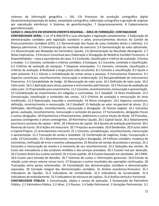 32
sistemas de informação geográfica – SIG. 5.8 Processos de produção cartográfica digital
(levantamentos/aquisição de dados, compilação cartográfica, editoração cartográfica e geração de originais
por reprodução eletrônica). 6 Sistemas de geoinformações. 7 Geoprocessamento. 8 Cadastramento
georreferenciado.
CARGO 3: ANALISTA EM DESENVOLVIMENTO REGIONAL – ÁREA DE FORMAÇÃO: CONTABILIDADE
CONTABILIDADE GERAL: 1 Lei nº 6.404/1976 e suas alterações e legislação complementar. 2 Elaboração de
demonstrações contábeis pela legislação societária e pelos pronunciamentos técnicos do Comitê de
Pronunciamentos Contábeis (CPC). 2.1 Demonstração dos fluxos de caixa (métodos direto e indireto). 2.2
Balanço patrimonial. 2.3 Demonstração do resultado do exercício. 2.4 Demonstração do valor adicionado.
2.5 Demonstração das Mutações do Patrimônio Líquido. 2.6 Demonstração do Resultado Abrangente. 2.7
Notas Explicativas. 3 Estrutura Conceitual para Elaboração e Divulgação de Relatório Contábil-Financeiro. 4
Disponibilidades – caixa e equivalentes de caixa. 4.1 Conteúdo, classificação e critérios de avaliação. 5 Contas
a receber. 5.1 Conceito, conteúdo e critérios contábeis. 6 Estoques. 6.1 Conceito, conteúdo e classificação.
6.2 Critérios de avaliação de estoques. 7 Despesas antecipadas. 7.1 Conceito, conteúdo, classificação e
critérios de avaliação. 8 Realizável a longo prazo (não circulante). 8.1 Conceito e classificação. 8.2 Ajuste a
valor presente. 8.2.1 Cálculo e contabilização de contas ativas e passivas. 9 Instrumentos financeiros. 9.1
Aspectos conceituais, reconhecimento, mensuração e evidenciação. 9.2 Recuperabilidade de instrumentos
financeiros. 9.3 Contabilidade de hedge. 10 Mensuração do valor justo. 10.1 Definição de valor justo. 10.2
Valor justo. 10.2.1 Aplicação para ativos, passivos e instrumentos patrimoniais. 10.3 Técnicas de avaliação do
valor justo. 11 Propriedades para investimento. 11.1 Conceito, reconhecimento, mensuração e apresentação.
12 Contabilização de investimentos em coligadas e controladas. 12.1 Goodwill. 13 Ativo Imobilizado. 13.1
Conceituação, classificação e conteúdos das contas. 13.2 Critérios de avaliação e mensuração do ativo
imobilizado. 13.3 Depreciação, exaustão e amortização. 14 Ativos intangíveis. 14.1 Aspectos conceituais,
definição, reconhecimento e mensuração. 14.2 Goodwill. 15 Redução ao valor recuperável de ativos. 15.1
Definições, identificação, reconhecimento, mensuração e divulgação. 16 Passivo exigível. 16.1 Conceitos
gerais, avaliação, reconhecimento, mensuração e conteúdo do passivo. 17 Fornecedores, obrigações fiscais
e outras obrigações. 18 Empréstimos e financiamentos, debêntures e outros títulos de dívida. 19 Provisões,
passivos contingentes e ativos contingentes. 20 Patrimônio Líquido. 20.1 Capital Social. 20.2 Adiantamento
para futuro aumento de capital – AFAC. 20.3 Reservas de capital. 20.4 Ajustes de avaliação patrimonial. 20.5
Reservas de lucros. 20.6 Ações em tesouraria. 20.7 Prejuízos acumulados. 20.8 Dividendos. 20.9 Juros sobre
o Capital Próprio. 21 Arrendamento mercantil. 21.1 Conceito, contabilização, reconhecimento, mensuração
e apresentação. 21.2 Transação de venda e leaseback. 22 Combinação de negócios, fusão, incorporação e
cisão. 23 Concessões. 23.1 Reconhecimento, mensuração e divulgação. 24 Políticas contábeis, mudança de
estimativas, retificação de erros e eventos subsequentes. 25 Receitas de vendas de produtos e serviços. 25.1
Conceitos e mensuração da receita e o momento de seu reconhecimento. 25.2 Deduções das vendas. 26
Custo das mercadorias e dos produtos vendidos e dos serviços prestados. 26.1 Custeio real por absorção.
26.2 Custeio direto (ou custeio variável). 26.3 Custo-padrão. 26.4 Custeio baseado em atividades. 26.5 RKW.
26.6 Custos para tomada de decisões. 26.7 Sistemas de custos e informações gerenciais. 26.8 Estudo da
relação custo versus volume versus lucro. 27 Despesas e outros resultados das operações continuadas. 28
Transações entre partes relacionadas. 29 Consolidação das demonstrações contábeis e demonstrações
separadas. 30 Correção integral das demonstrações contábeis. 31 Análise econômico-financeira. 31.1
Indicadores de liquidez. 31.2 Indicadores de rentabilidade. 31.3 Indicadores de lucratividade. 31.4
Indicadores de endividamento. 31.5 Indicadores de estrutura de capitais. 31.6 Análise vertical e horizontal.
CONTABILIDADE PÚBLICA: 1 Conceituação, objeto e campo de aplicação. 2 Composição do Patrimônio
Público. 2.1 Patrimônio Público. 2.2 Ativo. 2.3 Passivo. 2.4 Saldo Patrimonial. 3 Variações Patrimoniais. 3.1
 