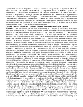 34
orçamentário. 2 O orçamento público no Brasil. 2.1 Sistema de planejamento e de orçamento federal. 2.2
Plano plurianual. 2.3 Diretrizes orçamentárias. 2.4 Orçamento anual. 2.5 Sistema e processo de
orçamentação. 2.6 Classificações orçamentárias. 2.7 Estrutura programática. 2.8 Créditos ordinários e
adicionais. 3 Programação e execução orçamentária e financeira. 3.1 Descentralização orçamentária e
financeira. 3.2 Acompanhamento da execução. 3.3 Sistemas de informações. 3.4 Alterações orçamentárias.
4 Receita pública. 4.1 Conceito e classificações. 4.2 Estágios. 4.3 Fontes. 4.4 Dívida ativa. 5 Despesa pública.
5.1 Conceito e classificações. 5.2 Estágios. 5.3 Restos a pagar. 5.4 Despesas de exercícios anteriores. 5.5 Dívida
flutuante e fundada. 5.6 Suprimento de fundos. 6 Lei Complementar nº 101/2000 e suas alterações (Lei de
Responsabilidade Fiscal). 7 Lei nº 4.320/1964 e suas alterações.
CARGO 4: ANALISTA EM DESENVOLVIMENTO REGIONAL – ÁREA DE FORMAÇÃO: ECONOMIA
ECONOMIA: 1 Microeconomia. 1.1 Conceitos fundamentais. 1.1.1 Formas de organização da atividade
econômica, o papel dos preços, custo de oportunidade, fator de produção e fronteiras das possibilidades de
produção. 1.2 Determinação das curvas de procura. 1.2.1 Curvas de indiferença. 1.2.2 Equilíbrio do
consumidor. 1.2.3 Efeitos preço, renda e substituição. 1.2.4 Elasticidade da procura. 1.2.5 Fatores de
produção. 1.2.6 Produtividade média e marginal. 1.2.7 Lei dos rendimentos decrescentes e rendimentos de
escala. 1.2.8 Custos de produção no curto e longo prazos. 1.2.9 Custos totais, médios e marginais, fixos e
variáveis. 1.3 Teoria do consumidor, utilidades cardinal e ordinal, restrição orçamentária, equilíbrio do
consumidor e funções demanda, curvas de Engel, demanda de mercado, teoria da produção, isoquantas e
curvas de isocusto, funções de produção e suas propriedades, curvas de produto e produtividade, curvas de
custo, equilíbrio da firma, equilíbrio de curto e de longo prazos. 1.3.1 Economia do bem-estar. 1.3.2 Ótimo
de Pareto. 1.4 Estruturas de mercado. 1.4.1 Concorrência perfeita, concorrência imperfeita, monopólio,
oligopólio. 1.4.2 Outras estruturas de mercado. 1.4.3 Dinâmica de determinação de preços e margem de
lucro. 1.4.4 Padrão de concorrência. 1.4.5 Análise de competitividade. 1.4.6 Análise de indústrias e da
concorrência. 1.4.7 Vantagens competitivas. 1.4.8 Cadeias e redes produtivas. 1.4.9 Competitividade e
estratégia empresarial. 2 Macroeconomia. 2.1 Principais agregados macroeconômicos. 2.2 Identidades
macroeconômicas básicas. 2.3 Sistema de contas nacionais. 2.4 Contas nacionais no Brasil. 2.5 Conceitos de
déficit e dívida pública. 2.6 Balanço de pagamentos. 2.7 Papel do governo na economia. 2.7.1 Estabilização,
crescimento e redistribuição. 2.8 A teoria keynesiana. 2.9 Oferta e demanda agregadas. 2.10 Agregados
monetários. 2.10.1 As contas do sistema monetário. 2.11 Modelo IS-LM. 2.12 Políticas fiscal e monetária. 2.13
Relações entre inflação, juros e o resultado fiscal. 2.14 Relações entre o nível de atividade e o mercado de
trabalho. 2.14.1 Salários, inflação e desemprego. 2.15 Comércio exterior. 2.15.1 Câmbio, tarifas, subsídios,
cotas. 2.16 Blocos econômicos, acordos internacionais e retaliações. 2.17 Globalização e organismos
multilaterais. 2.18 Fluxos financeiros internacionais e mercados de capitais. 3 Economia do setor público. 3.1
O Estado e as funções econômicas governamentais. 3.2 As necessidades públicas e as formas de atuação dos
governos. 3.3 Estado regulador e produtor. 3.4 Políticas fiscal e monetária e outras políticas econômicas. 3.5
Evolução da participação do setor público na atividade econômica. 3.6 Contabilidade fiscal. 3.6.1 NFSP. 3.6.2
Resultados nominal, operacional e primário. 3.6.3 Dívida pública. 3.7 Sustentabilidade do endividamento
público. 3.8 Financiamento do déficit público a partir dos anos 80 do século XX. 3.9 Inflação e crescimento. 4
Economia brasileira. 4.1 Aspectos gerais do comportamento recente da economia brasileira e das políticas
econômicas adotadas pelos últimos governos. 4.2 Mudanças estruturais da economia brasileira a partir da
aceleração dos processos de industrialização e urbanização. 4.3 Os planos de desenvolvimento mais
importantes desde a segunda metade do século XX. 4.4 Principais características e os resultados dos planos
de estabilização a partir da década de 80 do século XX. 4.5 Indicadores do desenvolvimento econômico e
social brasileiro contemporâneo. 4.6 Desigualdades pessoais e espaciais de renda e de riqueza. 4.7 Perfil
demográfico brasileiro. 4.8 Estrutura tributária brasileira. 4.9 O mercado de trabalho e as condições de
 