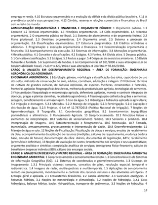 35
emprego e renda. 4.10 Estrutura orçamentária e a evolução do déficit e da dívida pública brasileira. 4.11 A
previdência social e suas perspectivas. 4.12 Câmbio, reservas e relações comerciais e financeiras do Brasil
com o resto do mundo.
ADMINISTRAÇÃO ORÇAMENTÁRIA E FINANCEIRA E ORÇAMENTO PÚBLICO: 1 Orçamento público. 1.1
Conceito 1.2 Técnicas orçamentárias. 1.3 Princípios orçamentários. 1.4 Ciclo orçamentário. 1.5 Processo
orçamentário. 2 O orçamento público no Brasil. 2.1 Sistema de planejamento e de orçamento federal. 2.2
Plano plurianual. 2.3 Diretrizes orçamentárias. 2.4 Orçamento anual. 2.5 Sistema e processo de
orçamentação. 2.6 Classificações orçamentárias. 2.7 Estrutura programática. 2.8 Créditos ordinários e
adicionais. 3 Programação e execução orçamentária e financeira. 3.1 Descentralização orçamentária e
financeira. 3.2 Acompanhamento da execução. 3.3 Sistemas de informações. 3.4 Alterações orçamentárias.
4 Receita pública. 4.1 Conceito e classificações. 4.2 Estágios. 4.3 Fontes. 4.4 Dívida ativa. 5 Despesa pública.
5.1 Conceito e classificações. 5.2 Estágios. 5.3 Restos a pagar. 5.4 Despesas de exercícios anteriores. 5.5 Dívida
flutuante e fundada. 5.6 Suprimento de fundos. 6 Lei Complementar nº 101/2000 e suas alterações (Lei de
Responsabilidade Fiscal). 7 Lei nº 4.320/1964 e suas alterações. 8 Decreto nº 93.872/1986.
CARGO 5: ANALISTA EM DESENVOLVIMENTO REGIONAL – ÁREA DE FORMAÇÃO: ENGENHARIA
AGRONÔMICA OU AGRONOMIA
ENGENHARIA AGRONÔMICA: 1 Edafologia: gênese, morfologia e classificação dos solos, capacidade de uso
dos solos, métodos de conservação do solo, adubos, corretivos, adubação e calagem. 2 Fitotecnia: técnicas
de cultivos de grandes culturas, de culturas olerícolas, de espécies frutíferas, ornamentais e florestais,
fronteiras agrícolas fitogeográficas brasileiras, melhoria da produtividade agrícola, tecnologias de sementes.
3 Fitossanidade: fitopatologia e entomologia agrícola, defensivos agrícolas, manejo e controle integrado de
doenças, pragas e plantas daninhas, receituário agronômico. 4 Tecnologia pós-colheita de grãos e sementes:
secagem, beneficiamento e armazenagem. 5 Uso da água. 5.1 Hidrologia e hidráulica aplicada à agricultura;
5.2 Irrigação e drenagem. 5.2.1 Métodos. 5.2.2 Manejo de irrigação. 5.2.3 Fertirrigação. 5.2.4 Captação e
distribuição de água. 5.2.5 Projetos. 6 Lei nº 12.787/2013 (Política Nacional de Irrigação). 7 Noções de
Agrometeorologia. 8 Topografia. 8.1 Coordenadas geográficas. 8.2 Levantamentos topográficos
planimétricos e altimétricos. 9 Planejamento Agrícola. 10 Geoprocessamento. 10.1 Princípios físicos e
elementos de interpretação. 10.2 Sistemas de sensoriamento remoto. 10.3 Sensores e produtos. 10.4
Interpretação de imagens. 10.5 Fotointerpretação e fotogrametria. 10.6 Restituição. 10.7 Tomada,
transmissão, armazenamento, processamento e interpretação de dados. 10.8 Georreferenciamento. 11
Manejo de água e solo. 12 Noções de Fiscalização: Fiscalização de obras e serviços; ensaios de recebimento
da obra; acompanhamento da aplicação de recursos (medições, cálculos de reajustamento, mudança de data
base, emissão de fatura); documentação da obra: diários, documentos de legalização, ARTs; recebimento
(provisório e definitivo). 13 Noções de avaliação de custos; levantamento dos serviços e seus quantitativos;
orçamento analítico e sintético; composição analítica de serviços; cronograma físico-financeiro; cálculo do
benefício e despesas indiretas (BDI); cálculo dos encargos sociais.
CARGO 6: ANALISTA EM DESENVOLVIMENTO REGIONAL – ÁREA DE FORMAÇÃO: ENGENHARIA AMBIENTAL
ENGENHARIA AMBIENTAL: 1 Geoprocessamento e sensoriamento remoto. 1.1 Conceitos básicos de Sistemas
de Informação Geográfica (SIG). 1.2 Sistemas de coordenadas e georreferenciamento. 1.3 Sistemas de
imageamento. 1.3.1 Principais sistemas sensores, conceitos de pixel, resolução espacial, temporal e
radiométrica. 1.4 Imagens de radar, multiespectrais e multitemporais. 1.5 Aplicações de sensoriamento
remoto no planejamento, monitoramento e controle dos recursos naturais e das atividades antrópicas. 2
Ecologia geral e aplicada. 2.1 Ecossistemas brasileiros. 2.2 Cadeia alimentar. 2.3 Sucessões ecológicas. 3
Recursos hídricos. 3.1 Noções de meteorologia e climatologia. 3.2 Noções de hidrologia. 3.2.1 Ciclo
hidrológico, balanço hídrico, bacias hidrográficas, transporte de sedimentos. 3.3 Noções de hidráulica. 4
 
