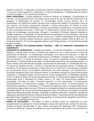 38
Aspectos construtivos. 5.7 Operação e manutenção. 6 Bombas e Máquinas Hidráulicas. 7 Recursos Hídricos
7.1 Recursos hídricos superficiais e subterrâneos; 7.2 Bacias hidrográficas; 7.3 Regularização de vazões e
controle de estiagem; 7.4 Transportes de sedimentos.
OBRAS RODOVIÁRIAS: 1 Estudos geotécnicos (análise de relatório de sondagens). 2 Especificações de
materiais. 2.1 Características físicas. 3 Principais ensaios técnicos de solo, de materiais betuminosos e de
agregados. 4 Especificações de serviços. 4.1 Terraplanagem (cortes, aterros, bota‐fora etc.). 4.2
Pavimentação. 4.2.1 Reforço do subleito, sub‐base, base e revestimento asfáltico. 4.3 drenagem e obras de
arte especiais. 4.4 Principais equipamentos utilizados. 5 Análise orçamentária. 5.1 Sistema de Custos
Rodoviários do DNIT (SICRO). Metodologia e conceitos, produtividade e equipamentos. 6 Acompanhamento
de obras: apropriação de serviços. 7 Construção. 7.1 Organização do canteiro de obras. 7.2 Execução de
serviços de terraplanagem, pavimentação, drenagem e sinalização. 8 Principais impactos ambientais e
medidas mitigadoras. 9 Fiscalização. 9.1 Acompanhamento da aplicação de recurso (medições, cálculos de
reajustamento, mudança de data‐base, emissão de fatura etc.), análise e interpretação de documentação
técnica (editais, contratos, aditivos contratuais, cadernos de encargos, projetos, diário de obras etc.). 10
Controle de materiais. 10.1 Cimento, agregados, aditivos, materiais betuminosos. 10.2 Controle de execução
de obras e serviços.
CARGO 8: ANALISTA EM DESENVOLVIMENTO REGIONAL – ÁREA DE FORMAÇÃO: ENGENHARIA DE
AGRIMENSURA
ENGENHARIA DE AGRIMENSURA: 1 Geodésia geométrica. 1.1 Conceitos introdutórios. 1.2 Geometria do
elipsoide. 1.3 Cálculo direto e inverso. 1.4 Sistemas de referência em uso e usados no Brasil. 1.5 Sistemas
geocêntricos de referência. 1.6 Transformação coordenadas entre sistemas de referência. 1.7 Tipos de
coordenadas e conversões. 1.8 Geodésia tridimensional. 1.9 Altitudes. 2 Geodésia física. 2.1 Introdução a
teoria do potencial. 2.2 Campo da gravidade normal. 2.3 Campo da gravidade terrestre. 2.4 Reduções
gravimétricas. 2.5 Determinação da gravidade. 2.6 Determinação gravimétrica das ondulações geodais. 2.7
Outros métodos para determinação do geoide. 3 Ajustamento de observações. 3.1 Classificação dos erros.
3.2 Sistema de equações lineares e o M.M.Q. 3.3 Ajustamento de observações diretas. 3.4 Método dos
parâmetros. 3.5 Variação de coordenadas. 3.6 Elipse dos erros. 3.7 Fotometria. 3.8 Atualização cartográfica
por sensoriamento remoto. 3.9 Cartografia automatizada. 3.10 Cartas temáticas. 3.11 Levantamentos e
atualização cartográfica (sede + UR). 4 Conceitos básicos. 4.1 Geodésia e cartografia. 4.2 Sistemas de projeção
cartográfica. 4.3 Cartografia digital. 4.4 Sensoriamento remoto e fotogrametria. 4.5 Modelagem digital do
terreno. 4.6 Banco de dados e ferramentas de geoprocessamento. 4.7 Processamento digital de imagens. 4.8
Interpretação visual e automática de imagens ópticas e de radar. 4.9 Posicionamento geodésico e
reambulação. 4.10 Banco de dados. 5 Conceitos específicos. 5.1 Foto interpretação. 5.2 Levantamento
aerofotogramétrico. 5.3 Fotogrametria analógica. 5.4 Fotogrametria analítica. 5.5 Aerotriangulação. 5.6
Posicionamento geodésico e reambulação. 5.7 Processamento digital de imagens. 5.8 Interpretação visual e
automática de imagens óticas e de radar. 5.9 Estrutura e modelagem de dados e de metadados para produção
cartográfica digital e de sistemas de informação geográfica (SIG). 5.10 Processos de produção cartográfica
digital (levantamentos/aquisição de dados, compilação cartográfica, editoração cartográfica e geração de
originais por reprodução eletrônica). 6 Sistemas de geoinformações. 7 Geoprocessamento. 8 Cadastramento
georreferenciado. 9 Topografia. 9.1 Coordenadas geográficas. 9.2 Levantamentos topográficos planimétricos
e altimétricos. 10 Avaliação de imóvel rural.
NOÇÕES DE FISCALIZAÇÃO: 1 Fiscalização de obras e serviços; ensaios de recebimento da obra;
acompanhamento da aplicação de recursos (medições, cálculos de reajustamento, mudança de data base,
emissão de fatura); documentação da obra: diários, documentos de legalização, ARTs. Recebimento
(provisório e definitivo). 2 Noções de avaliação de custos; levantamento dos serviços e seus quantitativos;
 