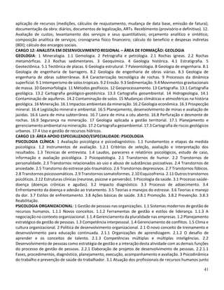 41
aplicação de recursos (medições, cálculos de reajustamento, mudança de data base, emissão de fatura);
documentação da obra: diários, documentos de legalização, ARTs. Recebimento (provisório e definitivo). 12.
Avaliação de custos; levantamento dos serviços e seus quantitativos; orçamento analítico e sintético;
composição analítica de serviços; cronograma físico financeiro; cálculo do benefício e despesas indiretas
(BDI); cálculo dos encargos sociais.
CARGO 12: ANALISTA EM DESENVOLVIMENTO REGIONAL – ÁREA DE FORMAÇÃO: GEOLOGIA
GEOLOGIA: 1 Mineralogia. 1.1 Gemologia. 2 Petrografia e petrologia. 2.1 Rochas ígneas. 2.2 Rochas
metamórficas. 2.3 Rochas sedimentares. 3 Geoquímica. 4 Geologia histórica. 4.1 Estratigrafia. 5
Geotectônica. 5.1 Tectônica de placas. 6 Geologia estrutural. 7 Paleontologia. 8 Geologia de engenharia. 8.1
Geologia de engenharia de barragens. 8.2 Geologia de engenharia de obras viárias. 8.3 Geologia de
engenharia de obras subterrâneas. 8.4 Caracterização tecnológica de rochas. 9 Processos da dinâmica
superficial. 9.1 Intemperismo de solos tropicais. 9.2 Erosão. 9.3 Sedimentação. 9.4 Movimentos gravitacionais
de massa. 10 Geomorfologia. 11 Métodos geofísicos. 12 Geoprocessamento. 13 Cartografia. 13.1 Cartografia
geológica. 13.2 Cartografia geológico-geotécnica. 13.3 Cartografia geoambiental. 14 Hidrogeologia. 14.1
Contaminação de aquíferos. 14.2 Contaminação de solos. 15 Mudanças climáticas e atmosféricas na história
geológica. 16 Mineração. 16.1 Impactos ambientais da mineração. 16.2 Geologia econômica. 16.3 Prospecção
mineral. 16.4 Legislação mineral e ambiental. 16.5 Planejamento, desenvolvimento de minas e avaliação de
jazidas. 16.6 Lavra de mina subterrânea. 16.7 Lavra de mina a céu aberto. 16.8 Perfuração e desmonte de
rochas. 16.9 Segurança na mineração. 17 Geologia aplicada a gestão territorial. 17.1 Planejamento e
gerenciamento ambiental na mineração. 17.2 Cartografia geoambiental. 17.3 Cartografia de riscos geológicos
urbanos. 17.4 Uso e gestão de recursos hídricos.
CARGO 13: ÁREA APOIO ESPECIALIZADO/ESPECIALIDADE: PSICOLOGIA
PSICOLOGIA CLÍNICA: 1 Avaliação psicológica e psicodiagnóstico. 1.1 Fundamentos e etapas da medida
psicológica. 1.2 Instrumentos de avaliação. 1.2.1 Critérios de seleção, avaliação e interpretação dos
resultados. 1.3 Técnicas de entrevista. 1.4 Laudos, pareceres e relatórios psicológicos, estudo de caso,
informação e avaliação psicológica. 2 Psicopatologia. 2.1 Transtornos de humor. 2.2 Transtornos de
personalidade. 2.3 Transtornos relacionados ao uso e abuso de substâncias psicoativas. 2.4 Transtornos de
ansiedade. 2.5 Transtorno do estresse pós-traumático. 2.6 Transtornos depressivos. 2.7 Transtornos fóbicos.
2.8 Transtornos psicossomáticos. 2.9 Transtornos somatoformes. 2.10 Esquizofrenia. 2.11 Outros transtornos
psicóticos. 2.12 Estruturas clínicas (neurose, psicose e perversão). 3 Psicologia da saúde. 3.1 Processo saúde-
doença (doenças crônicas e agudas). 3.2 Impacto diagnóstico. 3.3 Processo de adoecimento. 3.4
Enfrentamento da doença e adesão ao tratamento. 3.5 Teorias e manejos do estresse. 3.6 Teorias e manejo
da dor. 3.7 Estilos de enfrentamento. 3.8 Ações básicas de saúde. 3.8.1 Promoção. 3.8.2 Prevenção. 3.8.3
Reabilitação.
PSICOLOGIA ORGANIZACIONAL: 1 Gestão de pessoas nas organizações. 1.1 Sistemas modernos de gestão de
recursos humanos. 1.1.1 Novos conceitos. 1.1.2 Ferramentas de gestão e estilos de liderança. 1.1.3 A
negociação no contexto organizacional. 1.1.4 Gerenciamento da pluralidade nas empresas. 1.2 Planejamento
estratégico da gestão de pessoas. 1.3 Competência interpessoal. 1.4 Gerenciamento de conflitos. 1.5 Clima e
cultura organizacional. 2 Política de desenvolvimento organizacional. 2.1 O novo conceito de treinamento e
desenvolvimento para educação continuada. 2.1.1 Organizações de aprendizagem. 2.1.2 O desafio de
aprender e os conceitos de talento. 2.1.3 Competências múltiplas e múltiplas inteligências. 2.2
Desenvolvimento de pessoas como estratégia de gestão e a interação desta atividade com as demais funções
do processo de gestão de pessoas. 2.2.1 Elaboração de projetos de desenvolvimento de pessoas. 2.2.1.1
Fases, procedimentos, diagnóstico, planejamento, execução, acompanhamento e avaliação. 3 Psicodinâmica
do trabalho e prevenção de saúde do trabalhador. 3.1 Atuação dos profissionais de recursos humanos junto
 