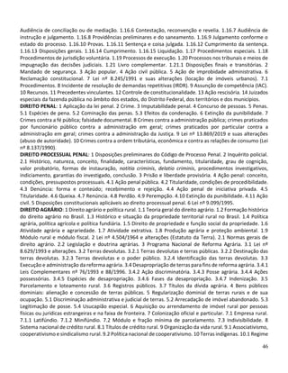 46
Audiência de conciliação ou de mediação. 1.16.6 Contestação, reconvenção e revelia. 1.16.7 Audiência de
instrução e julgamento. 1.16.8 Providências preliminares e do saneamento. 1.16.9 Julgamento conforme o
estado do processo. 1.16.10 Provas. 1.16.11 Sentença e coisa julgada. 1.16.12 Cumprimento da sentença.
1.16.13 Disposições gerais. 1.16.14 Cumprimento. 1.16.15 Liquidação. 1.17 Procedimentos especiais. 1.18
Procedimentos de jurisdição voluntária. 1.19 Processos de execução. 1.20 Processos nos tribunais e meios de
impugnação das decisões judiciais. 1.21 Livro complementar. 1.21.1 Disposições finais e transitórias. 2
Mandado de segurança. 3 Ação popular. 4 Ação civil pública. 5 Ação de improbidade administrativa. 6
Reclamação constitucional. 7 Lei nº 8.245/1991 e suas alterações (locação de imóveis urbanos). 7.1
Procedimentos. 8 Incidente de resolução de demandas repetitivas (IRDR). 9 Assunção de competência (IAC).
10 Recursos. 11 Precedentes vinculantes. 12 Controle de constitucionalidade. 13 Ação rescisória. 14 Juizados
especiais da fazenda pública no âmbito dos estados, do Distrito Federal, dos territórios e dos municípios.
DIREITO PENAL: 1 Aplicação da lei penal. 2 Crime. 3 Imputabilidade penal. 4 Concurso de pessoas. 5 Penas.
5.1 Espécies de pena. 5.2 Cominação das penas. 5.3 Efeitos da condenação. 6 Extinção da punibilidade. 7
Crimes contra a fé pública; falsidade documental. 8 Crimes contra a administração pública; crimes praticados
por funcionário público contra a administração em geral; crimes praticados por particular contra a
administração em geral; crimes contra a administração da Justiça. 9 Lei nº 13.869/2019 e suas alterações
(abuso de autoridade). 10 Crimes contra a ordem tributária, econômica e contra as relações de consumo (Lei
nº 8.137/1990).
DIREITO PROCESSUAL PENAL: 1 Disposições preliminares do Código de Processo Penal. 2 Inquérito policial.
2.1 Histórico, natureza, conceito, finalidade, características, fundamento, titularidade, grau de cognição,
valor probatório, formas de instauração, notitia criminis, delatio criminis, procedimentos investigativos,
indiciamento, garantias do investigado, conclusão. 3 Prisão e liberdade provisória. 4 Ação penal: conceito,
condições, pressupostos processuais. 4.1 Ação penal pública. 4.2 Titularidade, condições de procedibilidade.
4.3 Denúncia: forma e conteúdo; recebimento e rejeição. 4.4 Ação penal de iniciativa privada. 4.5
Titularidade. 4.6 Queixa. 4.7 Renúncia. 4.8 Perdão. 4.9 Perempção. 4.10 Extinção da punibilidade. 4.11 Ação
civil. 5 Disposições constitucionais aplicáveis ao direito processual penal. 6 Lei nº 9.099/1995.
DIREITO AGRÁRIO: 1 Direito agrário e política rural. 1.1 Teoria geral do direito agrário. 1.2 Formação histórica
do direito agrário no Brasil. 1.3 Histórico e situação da propriedade territorial rural no Brasil. 1.4 Política
agrária, política agrícola e política fundiária. 1.5 Direito de propriedade e função social da propriedade. 1.6
Atividade agrária e agrariedade. 1.7 Atividade extrativa. 1.8 Produção agrária e proteção ambiental. 1.9
Módulo rural e módulo fiscal. 2 Lei nº 4.504/1964 e alterações (Estatuto da Terra). 2.1 Normas gerais de
direito agrário. 2.2 Legislação e doutrina agrárias. 3 Programa Nacional de Reforma Agrária. 3.1 Lei nº
8.629/1993 e alterações. 3.2 Terras devolutas. 3.2.1 Terras devolutas e terras públicas. 3.2.2 Destinação das
terras devolutas. 3.2.3 Terras devolutas e o poder público. 3.2.4 Identificação das terras devolutas. 3.3
Execução e administração da reforma agrária. 3.4 Desapropriação de terras para fins de reforma agrária. 3.4.1
Leis Complementares nº 76/1993 e 88/1996. 3.4.2 Ação discriminatória. 3.4.3 Posse agrária. 3.4.4 Ações
possessórias. 3.4.5 Espécies de desapropriação. 3.4.6 Fases da desapropriação. 3.4.7 Indenização. 3.5
Parcelamento e loteamento rural. 3.6 Registros públicos. 3.7 Títulos da dívida agrária. 4 Bens públicos
dominiais: alienação e concessão de terras públicas. 5 Regularização dominial de terras rurais e de sua
ocupação. 5.1 Discriminação administrativa e judicial de terras. 5.2 Arrecadação de imóvel abandonado. 5.3
Legitimação de posse. 5.4 Usucapião especial. 6 Aquisição ou arrendamento de imóvel rural por pessoas
físicas ou jurídicas estrangeiras e na faixa de fronteira. 7 Colonização oficial e particular. 7.1 Empresa rural.
7.1.1 Latifúndio. 7.1.2 Minifúndio. 7.2 Módulo e fração mínima de parcelamento. 7.3 Indivisibilidade. 8
Sistema nacional de crédito rural. 8.1 Títulos de crédito rural. 9 Organização da vida rural. 9.1 Associativismo,
cooperativismo e sindicalismo rural. 9.2 Política nacional de cooperativismo. 10 Terras indígenas. 10.1 Regime
 
