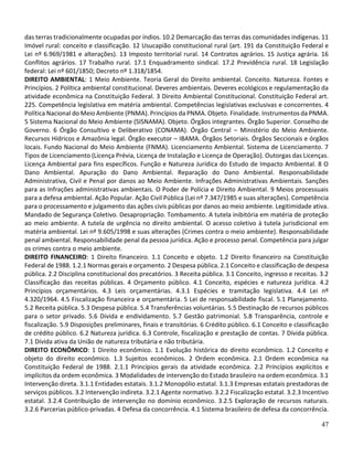 47
das terras tradicionalmente ocupadas por índios. 10.2 Demarcação das terras das comunidades indígenas. 11
Imóvel rural: conceito e classificação. 12 Usucapião constitucional rural (art. 191 da Constituição Federal e
Lei nº 6.969/1981 e alterações). 13 Imposto territorial rural. 14 Contratos agrários. 15 Justiça agrária. 16
Conflitos agrários. 17 Trabalho rural. 17.1 Enquadramento sindical. 17.2 Previdência rural. 18 Legislação
federal: Lei nº 601/1850; Decreto nº 1.318/1854.
DIREITO AMBIENTAL: 1 Meio Ambiente. Teoria Geral do Direito ambiental. Conceito. Natureza. Fontes e
Princípios. 2 Política ambiental constitucional. Deveres ambientais. Deveres ecológicos e regulamentação da
atividade econômica na Constituição Federal. 3 Direito Ambiental Constitucional. Constituição Federal art.
225. Competência legislativa em matéria ambiental. Competências legislativas exclusivas e concorrentes. 4
Política Nacional do Meio Ambiente (PNMA). Princípios da PNMA. Objeto. Finalidade. Instrumentos da PNMA.
5 Sistema Nacional do Meio Ambiente (SISNAMA). Objeto. Órgãos integrantes. Órgão Superior. Conselho de
Governo. 6 Órgão Consultivo e Deliberativo (CONAMA). Órgão Central – Ministério do Meio Ambiente.
Recursos Hídricos e Amazônia legal. Órgão executor – IBAMA. Órgãos Setoriais. Órgãos Seccionais e órgãos
locais. Fundo Nacional do Meio Ambiente (FNMA). Licenciamento Ambiental. Sistema de Licenciamento. 7
Tipos de Licenciamento (Licença Prévia, Licença de Instalação e Licença de Operação). Outorgas das Licenças.
Licença Ambiental para fins específicos. Função e Natureza Jurídica do Estudo de Impacto Ambiental. 8 O
Dano Ambiental. Apuração do Dano Ambiental. Reparação do Dano Ambiental. Responsabilidade
Administrativa, Civil e Penal por danos ao Meio Ambiente. Infrações Administrativas Ambientais. Sanções
para as Infrações administrativas ambientais. O Poder de Polícia e Direito Ambiental. 9 Meios processuais
para a defesa ambiental. Ação Popular. Ação Civil Pública (Lei nº 7.347/1985 e suas alterações). Competência
para o processamento e julgamento das ações civis públicas por danos ao meio ambiente. Legitimidade ativa.
Mandado de Segurança Coletivo. Desapropriação. Tombamento. A tutela inibitória em matéria de proteção
ao meio ambiente. A tutela de urgência no direito ambiental. O acesso coletivo à tutela jurisdicional em
matéria ambiental. Lei nº 9.605/1998 e suas alterações (Crimes contra o meio ambiente). Responsabilidade
penal ambiental. Responsabilidade penal da pessoa jurídica. Ação e processo penal. Competência para julgar
os crimes contra o meio ambiente.
DIREITO FINANCEIRO: 1 Direito financeiro. 1.1 Conceito e objeto. 1.2 Direito financeiro na Constituição
Federal de 1988. 1.2.1 Normas gerais e orçamento. 2 Despesa pública. 2.1 Conceito e classificação de despesa
pública. 2.2 Disciplina constitucional dos precatórios. 3 Receita pública. 3.1 Conceito, ingresso e receitas. 3.2
Classificação das receitas públicas. 4 Orçamento público. 4.1 Conceito, espécies e natureza jurídica. 4.2
Princípios orçamentários. 4.3 Leis orçamentárias. 4.3.1 Espécies e tramitação legislativa. 4.4 Lei nº
4.320/1964. 4.5 Fiscalização financeira e orçamentária. 5 Lei de responsabilidade fiscal. 5.1 Planejamento.
5.2 Receita pública. 5.3 Despesa pública. 5.4 Transferências voluntárias. 5.5 Destinação de recursos públicos
para o setor privado. 5.6 Dívida e endividamento. 5.7 Gestão patrimonial. 5.8 Transparência, controle e
fiscalização. 5.9 Disposições preliminares, finais e transitórias. 6 Crédito público. 6.1 Conceito e classificação
de crédito público. 6.2 Natureza jurídica. 6.3 Controle, fiscalização e prestação de contas. 7 Dívida pública.
7.1 Dívida ativa da União de natureza tributária e não tributária.
DIREITO ECONÔMICO: 1 Direito econômico. 1.1 Evolução histórica do direito econômico. 1.2 Conceito e
objeto do direito econômico. 1.3 Sujeitos econômicos. 2 Ordem econômica. 2.1 Ordem econômica na
Constituição Federal de 1988. 2.1.1 Princípios gerais da atividade econômica. 2.2 Princípios explícitos e
implícitos da ordem econômica. 3 Modalidades de intervenção do Estado brasileiro na ordem econômica. 3.1
Intervenção direta. 3.1.1 Entidades estatais. 3.1.2 Monopólio estatal. 3.1.3 Empresas estatais prestadoras de
serviços públicos. 3.2 Intervenção indireta. 3.2.1 Agente normativo. 3.2.2 Fiscalização estatal. 3.2.3 Incentivo
estatal. 3.2.4 Contribuição de intervenção no domínio econômico. 3.2.5 Exploração de recursos naturais.
3.2.6 Parcerias público-privadas. 4 Defesa da concorrência. 4.1 Sistema brasileiro de defesa da concorrência.
 
