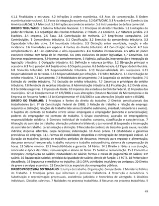 48
4.1.1 Finalidades e estrutura. 4.2 Infrações à ordem econômica. 4.3 Atos de concentração. 5 Ordem
econômica internacional. 5.1 Fases da integração econômica. 5.2 GATT/OMC. 5.3 Área de Livre Comércio das
Américas (ALCA). 5.4 Mercosul. 5.5 Infrações ao comércio exterior. 5.6 Instrumentos de defesa comercial.
DIREITO TRIBUTÁRIO: 1 Sistema Tributário Nacional. 1.1 Princípios do direito tributário. 1.2 Limitações do
poder de tributar. 1.3 Repartição das receitas tributárias. 2 Tributo. 2.1 Conceito. 2.2 Natureza jurídica. 2.3
Espécies. 2.4 Imposto. 2.5 Taxa. 2.6 Contribuição de melhoria. 2.7 Empréstimo compulsório. 2.8
Contribuições. 3 Competência tributária. 3.1 Classificação. 3.2 Exercício da competência tributária. 3.3
Capacidade tributária ativa. 3.4 Imunidade tributária. 3.5 Distinção entre imunidade, isenção e não
incidência. 3.6 Imunidades em espécie. 4 Fontes do direito tributário. 4.1 Constituição Federal. 4.2 Leis
complementares. 4.3 Leis ordinárias e atos equivalentes. 4.4 Tratados internacionais. 4.5 Atos do poder
executivo federal com força de lei material. 4.6 Atos exclusivos do poder legislativo. 4.7 Convênios. 4.8
Decretos regulamentares. 4.9 Normas complementares. 5 Vigência, aplicação, interpretação e integração da
legislação tributária. 6 Obrigação tributária. 6.1 Definição e natureza jurídica. 6.2 Obrigação principal e
acessória. 6.3 Fato gerador. 6.4 Sujeito ativo. 6.5 Sujeito passivo. 6.6 Solidariedade. 6.7 Capacidade tributária.
6.8 Domicílio tributário. 6.9 Responsabilidade tributária. 6.10 Responsabilidade dos sucessores. 6.11
Responsabilidade de terceiros. 6.12 Responsabilidade por infrações. 7 Crédito tributário. 7.1 Constituição de
crédito tributário. 7.2 Lançamento. 7.3 Modalidades de lançamento. 7.4 Suspensão do crédito tributário. 7.5
Extinção do crédito tributário. 7.6 Exclusão de crédito tributário. 7.7 Garantias e privilégios do crédito
tributário. 7.8 Renúncia de receitas tributárias. 8 Administração tributária. 8.1 Fiscalização. 8.2 Dívida ativa.
8.3 Certidões negativas. 9 Impostos da União. 10 Impostos dos estados e do Distrito Federal. 11 Impostos dos
municípios. 12 Lei Complementar nº 123/2006 e suas alterações (Estatuto Nacional da Microempresa e da
Empresa de Pequeno Porte). 13 Lei Complementar nº 116/2003 e suas alterações (dispõe sobre o ISSQN).
DIREITO DO TRABALHO: 1 Princípios e fontes do direito do trabalho. 2 Direitos constitucionais dos
trabalhadores (art. 7º da Constituição Federal de 1988). 3 Relação de trabalho e relação de emprego:
requisitos e distinção; relações de trabalho lato sensu (trabalho autônomo, eventual, temporário e avulso).
4 Sujeitos do contrato de trabalho stricto sensu: empregado e empregador (conceito e caracterização);
poderes do empregador no contrato de trabalho. 5 Grupo econômico; sucessão de empregadores;
responsabilidade solidária. 6 Contrato individual de trabalho: conceito, classificação e características. 7
Alteração do contrato de trabalho: alteração unilateral e bilateral; o jus variandi. 8 Suspensão e interrupção
do contrato de trabalho: caracterização e distinção. 9 Rescisão do contrato de trabalho: justa causa; rescisão
indireta; dispensa arbitrária; culpa recíproca; indenização. 10 Aviso prévio. 11 Estabilidade e garantias
provisórias de emprego. 11.1 Formas de estabilidade; despedida e reintegração de empregado estável. 12
Duração do trabalho; jornada de trabalho; períodos de descanso; intervalo para repouso e alimentação;
descanso semanal remunerado; trabalho noturno e trabalho extraordinário; sistema de compensação de
horas. 13 Salário mínimo. 13.1 Irredutibilidade e garantia. 14 Férias. 14.1 Direito a férias e sua duração;
concessão e época das férias; remuneração e abono de férias. 15 Salário e remuneração. 15.1 Conceito e
distinções; composição do salário; modalidades de salário; formas e meios de pagamento do salário; 13º
salário. 16 Equiparação salarial; princípio da igualdade de salário; desvio de função. 17 FGTS. 18 Prescrição e
decadência. 19 Segurança e medicina no trabalho. 19.1 CIPA; atividades insalubres ou perigosas. 20 Direito
de greve e serviços essenciais. 21 Características especiais dos empregados públicos.
DIREITO PROCESSUAL DO TRABALHO: 1 Justiça do trabalho. Organização. Competência. 2 Ministério Público
do Trabalho. 3 Princípios gerais que informam o processo trabalhista. 4 Prescrição e decadência. 5
Substituição e representação processuais, assistência judiciária e honorários de advogado. 6 Dissídios
individuais. Dissídios coletivos. 7 Nulidades no processo trabalhista. 8 Recursos no processo trabalhista. 9
 
