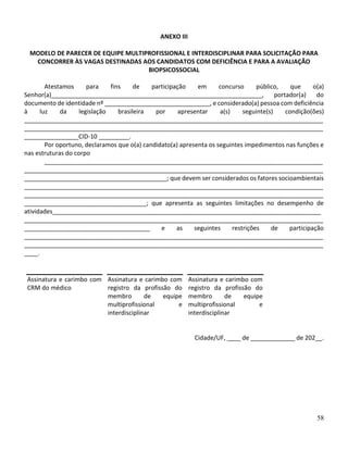 58
ANEXO III
MODELO DE PARECER DE EQUIPE MULTIPROFISSIONAL E INTERDISCIPLINAR PARA SOLICITAÇÃO PARA
CONCORRER ÀS VAGAS DESTINADAS AOS CANDIDATOS COM DEFICIÊNCIA E PARA A AVALIAÇÃO
BIOPSICOSSOCIAL
Atestamos para fins de participação em concurso público, que o(a)
Senhor(a)______________________________________________________________, portador(a) do
documento de identidade nº _______________________________, e considerado(a) pessoa com deficiência
à luz da legislação brasileira por apresentar a(s) seguinte(s) condição(ões)
________________________________________________________________________________________
________________________________________________________________________________________
________________CID-10 _________.
Por oportuno, declaramos que o(a) candidato(a) apresenta os seguintes impedimentos nas funções e
nas estruturas do corpo
__________________________________________________________________________________
________________________________________________________________________________________
__________________________________________; que devem ser considerados os fatores socioambientais
________________________________________________________________________________________
________________________________________________________________________________________
____________________________________; que apresenta as seguintes limitações no desempenho de
atividades_______________________________________________________________________________
________________________________________________________________________________________
_____________________________________ e as seguintes restrições de participação
________________________________________________________________________________________
________________________________________________________________________________________
____.
Assinatura e carimbo com
CRM do médico
Assinatura e carimbo com
registro da profissão do
membro de equipe
multiprofissional e
interdisciplinar
Assinatura e carimbo com
registro da profissão do
membro de equipe
multiprofissional e
interdisciplinar
Cidade/UF, ____ de _____________ de 202__.
 