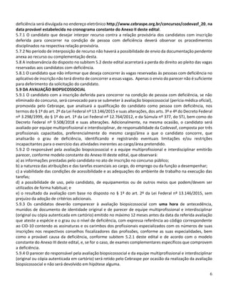 6
deficiência será divulgada no endereço eletrônico http://www.cebraspe.org.br/concursos/codevasf_20, na
data provável estabelecida no cronograma constante do Anexo II deste edital.
5.7.1 O candidato que desejar interpor recurso contra a relação provisória dos candidatos com inscrição
deferida para concorrer na condição de pessoa com deficiência deverá observar os procedimentos
disciplinados na respectiva relação provisória.
5.7.2 No período de interposição de recurso não haverá a possibilidade de envio da documentação pendente
anexa ao recurso ou complementação desta.
5.8 A inobservância do disposto no subitem 5.2 deste edital acarretará a perda do direito ao pleito das vagas
reservadas aos candidatos com deficiência.
5.8.1 O candidato que não informar que deseja concorrer às vagas reservadas às pessoas com deficiência no
aplicativo de inscrição não terá direito de concorrer a essas vagas. Apenas o envio do parecer não é suficiente
para deferimento da solicitação do candidato.
5.9 DA AVALIAÇÃO BIOPSICOSSOCIAL
5.9.1 O candidato com a inscrição deferida para concorrer na condição de pessoa com deficiência, se não
eliminado do concurso, será convocado para se submeter à avaliação biopsicossocial (perícia médica oficial),
promovida pelo Cebraspe, que analisará a qualificação do candidato como pessoa com deficiência, nos
termos do § 1º do art. 2º da Lei Federal nº 13.146/2015 e suas alterações, dos arts. 3º e 4º do Decreto Federal
nº 3.298/1999, do § 1º do art. 1º da Lei Federal nº 12.764/2012, e da Súmula nº 377, do STJ, bem como do
Decreto Federal nº 9.508/2018 e suas alterações. Adicionalmente, na mesma ocasião, o candidato será
avaliado por equipe multiprofissional e interdisciplinar, de responsabilidade da Codevasf, composta por três
profissionais capacitados, preferencialmente do mesmo cargo/área a que o candidato concorre, que
analisarão o grau de deficiência, identificando e registrando eventuais limitações e/ou restrições
incapacitantes para o exercício das atividades inerentes ao cargo/área pretendido.
5.9.2 O responsável pela avaliação biopsicossocial e a equipe multiprofissional e interdisciplinar emitirão
parecer, conforme modelo constante do Anexo III deste edital, que observará:
a) as informações prestadas pelo candidato no ato de inscrição no concurso público;
b) a natureza das atribuições e das tarefas essenciais ao cargo, do emprego ou da função a desempenhar;
c) a viabilidade das condições de acessibilidade e as adequações do ambiente de trabalho na execução das
tarefas;
d) a possibilidade de uso, pelo candidato, de equipamentos ou de outros meios que podem/devem ser
utilizados de forma habitual; e
e) o resultado da avaliação com base no disposto no § 1º do art. 2º da Lei Federal nº 13.146/2015, sem
prejuízo da adoção de critérios adicionais.
5.9.3 Os candidatos deverão comparecer à avaliação biopsicossocial com uma hora de antecedência,
munidos de documento de identidade original e de parecer de equipe multiprofissional e interdisciplinar
(original ou cópia autenticada em cartório) emitido no máximo 12 meses antes da data da referida avaliação
que ateste a espécie e o grau ou o nível de deficiência, com expressa referência ao código correspondente
ao CID-10 contendo as assinaturas e os carimbos dos profissionais especializados com os números de suas
inscrições nos respectivos conselhos fiscalizadores das profissões, conforme as suas especialidades, bem
como a provável causa da deficiência, conforme subitem 5.2.1 deste edital e de acordo com o modelo
constante do Anexo III deste edital, e, se for o caso, de exames complementares específicos que comprovem
a deficiência.
5.9.4 O parecer do responsável pela avaliação biopsicossocial e da equipe multiprofissional e interdisciplinar
(original ou cópia autenticada em cartório) será retido pelo Cebraspe por ocasião da realização da avaliação
biopsicossocial e não será devolvido em hipótese alguma.
 
