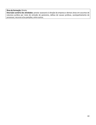 60
Área de formação: Direito
Descrição sumária das atividades: prestar assessoria à direção da empresa e demais áreas em assuntos de
natureza jurídica por meio de emissão de pareceres, defesa de causas jurídicas, acompanhamento de
processos, recursos e/ou petições, entre outros.
 