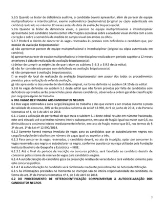 7
5.9.5 Quando se tratar de deficiência auditiva, o candidato deverá apresentar, além de parecer de equipe
multiprofissional e interdisciplinar, exame audiométrico (audiometria) (original ou cópia autenticada em
cartório) realizado no máximo 12 meses antes da data da avaliação biopsicossocial.
5.9.6 Quando se tratar de deficiência visual, o parecer de equipe multiprofissional e interdisciplinar
apresentado pelo candidato deverá conter informações expressas sobre a acuidade visual aferida com e sem
correção e sobre a somatória da medida do campo visual em ambos os olhos.
5.9.7 Perderá o direito de concorrer às vagas reservadas às pessoas com deficiência o candidato que, por
ocasião da avaliação biopsicossocial:
a) não apresentar parecer de equipe multiprofissional e interdisciplinar (original ou cópia autenticada em
cartório);
b) apresentar parecer de equipe multiprofissional e interdisciplinar realizado em período superior a 12 meses
anteriores à data de realização da avaliação biopsicossocial;
c) deixar de cumprir as exigências de que tratam os subitens 5.9.3 a 5.9.5 deste edital;
d) não for considerado pessoa com deficiência na avaliação biopsicossocial;
e) não comparecer à avaliação biopsicossocial;
f) se evadir do local de realização da avaliação biopsicossocial sem passar dos todos os procedimentos
previstos para realização da referida avaliação;
g) não apresentar o documento de identidade original, na forma definida no subitem 14.10 deste edital.
5.9.8 As vagas definidas no subitem 5.1 deste edital que não forem providas por falta de candidatos com
deficiência aprovados serão preenchidas pelos demais candidatos, observada a ordem geral de classificação
por cargo/área/polo de trabalho.
6 DAS VAGAS DESTINADAS AOS CANDIDATOS NEGROS
6.1 Das vagas destinadas a cada cargo/área/polo de trabalho e das que vierem a ser criadas durante o prazo
de validade do concurso, 20% serão providas na forma da Lei nº 12.990, de 9 de junho de 2014, e da Portaria
Normativa nº 4, de 6 de abril de 2018.
6.1.1 Caso a aplicação do percentual de que trata o subitem 6.1 deste edital resulte em número fracionado,
este será elevado até o primeiro número inteiro subsequente, em caso de fração igual ou maior que 0,5, ou
diminuído para o número inteiro imediatamente inferior, em caso de fração menor que 0,5, nos termos do §
2º do art. 1º da Lei nº 12.990/2014.
6.1.2 Somente haverá reserva imediata de vagas para os candidatos que se autodeclararem negros nos
cargo/área/polo de trabalho com número de vagas igual ou superior a três.
6.1.3 Para concorrer às vagas reservadas, o candidato deverá, no ato da inscrição, optar por concorrer às
vagas reservadas aos negros e autodeclarar-se negro, conforme quesito cor ou raça utilizado pela Fundação
Instituto Brasileiro de Geografia e Estatística – IBGE.
6.1.3.1 Até o final do período de inscrição no concurso público, será facultado ao candidato desistir de
concorrer pelo sistema de reserva de vagas para candidatos negros.
6.1.4 A autodeclaração do candidato goza da presunção relativa de veracidade e terá validade somente para
este concurso público.
6.1.4.1 A autodeclaração do candidato será confirmada mediante procedimento de heteroidentificação.
6.1.5 As informações prestadas no momento de inscrição são de inteira responsabilidade do candidato, na
forma do art. 2º da Portaria Normativa nº 4, de 6 de abril de 2018.
6.2 DO PROCEDIMENTO DE HETEROIDENTIFICAÇÃO COMPLEMENTAR À AUTODECLARAÇÃO DOS
CANDIDATOS NEGROS
 