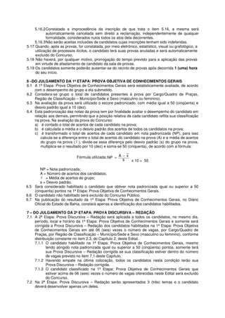 5.16.2 Constatada a improcedência da inscrição de que trata o item 5.16, a mesma será
            automaticamente cancelada sem direito a reclamação, independentemente de qualquer
            formalidade, considerados nulos todos os atos dela decorrentes.
     5.16.3 Não serão aceitas inclusões de candidatos cujas inscrições tenham sido indeferidas.
5.17 Quando, após as provas, for constatada, por meio eletrônico, estatístico, visual ou grafológico, a
     utilização de processos ilícitos, o candidato terá suas provas anuladas e será automaticamente
     excluído do Concurso.
5.18 Não haverá, por qualquer motivo, prorrogação do tempo previsto para a aplicação das provas
     em virtude de afastamento de candidato da sala de provas.
5.19 Os candidatos somente poderão ausentar-se do recinto de provas após decorrida 1 (uma) hora
     do seu início.

6 –DO JULGAMENTO DA 1ª ETAPA: PROVA OBJETIVA DE CONHECIMENTOS GERAIS
6.1 A 1ª Etapa: Prova Objetiva de Conhecimentos Gerais será estatisticamente avaliada, de acordo
    com o desempenho do grupo a ela submetido.
6.2 Considera-se grupo o total de candidatos presentes à prova por Cargo/Quadro de Praças,
    Região de Classificação – Município/Sede e Sexo (masculino ou feminino).
6.3 Na avaliação da prova será utilizado o escore padronizado, com média igual a 50 (cinqüenta) e
    desvio padrão igual a 10 (dez).
6.4 Esta padronização das notas da prova tem por finalidade avaliar o desempenho do candidato em
    relação aos demais, permitindo que a posição relativa de cada candidato reflita sua classificação
    na prova. Na avaliação da prova do Concurso:
    a) é contado o total de acertos de cada candidato na prova;
    b) é calculada a média e o desvio padrão dos acertos de todos os candidatos na prova;
    c) é transformado o total de acertos de cada candidato em nota padronizada (NP), para isso
        calcula-se a diferença entre o total de acertos do candidato na prova (A) e a média de acertos
        do grupo na prova ( x ), divide-se essa diferença pelo desvio padrão (s) do grupo na prova,
        multiplica-se o resultado por 10 (dez) e soma-se 50 (cinquenta), de acordo com a fórmula:

                             Fórmula utilizada: NP = A − x
                                                       s   x 10 + 50

        NP = Nota padronizada;
        A = Número de acertos dos candidatos;
        x = Média de acertos do grupo;
        s = Desvio padrão.
6.5 Será considerado habilitado o candidato que obtiver nota padronizada igual ou superior a 50
    (cinquenta) pontos na 1ª Etapa: Prova Objetiva de Conhecimentos Gerais.
6.6 O candidato não habilitado será excluído do Concurso Público.
6.7 Na publicação do resultado da 1ª Etapa: Prova Objetiva de Conhecimentos Gerais, no Diário
    Oficial do Estado da Bahia, constará apenas a identificação dos candidatos habilitados.

7 – DO JULGAMENTO DA 2ª ETAPA: PROVA DISCURSIVA – REDAÇÃO
7.1 A 2ª Etapa: Prova Discursiva – Redação será aplicada a todos os candidatos, no mesmo dia,
     período, local e horário da 1ª Etapa: Prova Objetiva de Conhecimentos Gerais e somente será
     corrigida a Prova Discursiva – Redação dos candidatos habilitados na 1ª Etapa: Prova Objetiva
     de Conhecimentos Gerais em até 06 (seis) vezes o número de vagas, por Cargo/Quadro de
     Praças, por Região de Classificação – Município/Sede e Sexo (masculino ou feminino), conforme
     distribuição constante no item 2.3, do Capítulo 2, deste Edital.
     7.1.1 O candidato habilitado na 1ª Etapa: Prova Objetiva de Conhecimentos Gerais, mesmo
            tendo atingido nota padronizada igual ou superior a 50 (cinqüenta) pontos, somente terá
            sua Prova Discursiva – Redação corrigida se sua classificação estiver dentro do número
            de vagas previsto no item 7.1 deste Capítulo.
     7.1.2 Havendo empate na última colocação, todos os candidatos nesta condição terão sua
            Prova Discursiva – Redação corrigida.
     7.1.3 O candidato classificado na 1ª Etapa: Prova Objetiva de Conhecimentos Gerais que
            estiver acima de 06 (seis) vezes o número de vagas oferecidas neste Edital será excluído
            do Concurso.
7.2 Na 2ª Etapa: Prova Discursiva – Redação serão apresentados 3 (três) temas e o candidato
     deverá desenvolver apenas um deles.
 