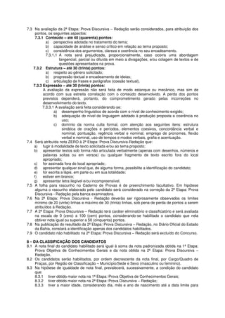 7.3 Na avaliação da 2ª Etapa: Prova Discursiva – Redação serão considerados, para atribuição dos
     pontos, os seguintes aspectos:
     7.3.1 Conteúdo – até 40 (quarenta) pontos:
            a) perspectiva adotada no tratamento do tema;
            b) capacidade de análise e senso crítico em relação ao tema proposto;
            c) consistência dos argumentos, clareza e coerência no seu encadeamento.
            7.3.1.1 A nota será prejudicada, proporcionalmente, caso ocorra uma abordagem
                    tangencial, parcial ou diluída em meio a divagações, e/ou colagem de textos e de
                    questões apresentados na prova.
    7.3.2 Estrutura – até 30 (trinta) pontos:
            a) respeito ao gênero solicitado;
            b) progressão textual e encadeamento de ideias;
            c) articulação de frases e parágrafos (coesão textual).
    7.3.3 Expressão – até 30 (trinta) pontos:
          A avaliação da expressão não será feita de modo estanque ou mecânico, mas sim de
          acordo com sua estreita correlação com o conteúdo desenvolvido. A perda dos pontos
          previstos dependerá, portanto, do comprometimento gerado pelas incorreções no
          desenvolvimento do texto.
          7.3.3.1 A avaliação será feita considerando-se:
                 a) desempenho linguistico de acordo com o nível de conhecimento exigido;
                 b) adequação do nível de linguagem adotado à produção proposta e coerência no
                      uso;
                 c) domínio da norma culta formal, com atenção aos seguintes itens: estrutura
                      sintática de orações e períodos, elementos coesivos, concordância verbal e
                      nominal, pontuação, regência verbal e nominal, emprego de pronomes, flexão
                      verbal e nominal, uso de tempos e modos verbais, grafia e acentuação.
7.4 Será atribuída nota ZERO à 2ª Etapa: Prova Discursiva-Redação que:
    a) fugir à modalidade de texto solicitada e/ou ao tema proposto;
    b) apresentar textos sob forma não articulada verbalmente (apenas com desenhos, números e
          palavras soltas ou em versos) ou qualquer fragmento de texto escrito fora do local
          apropriado;
    c) for assinada fora do local apropriado;
    d) apresentar qualquer sinal que, de alguma forma, possibilite a identificação do candidato;
    e) for escrita a lápis, em parte ou em sua totalidade;
    f)    estiver em branco;
    g) apresentar letra ilegível e/ou incompreensível.
7.5 A folha para rascunho no Caderno de Provas é de preenchimento facultativo. Em hipótese
     alguma o rascunho elaborado pelo candidato será considerado na correção da 2ª Etapa: Prova
     Discursiva - Redação pela banca examinadora.
7.6 Na 2ª Etapa: Prova Discursiva - Redação deverão ser rigorosamente observados os limites
     mínimo de 20 (vinte) linhas e máximo de 30 (trinta) linhas, sob pena de perda de pontos a serem
     atribuídos à Redação.
7.7 A 2ª Etapa: Prova Discursiva – Redação terá caráter eliminatório e classificatório e será avaliada
     na escala de 0 (zero) a 100 (cem) pontos, considerando-se habilitado o candidato que nela
     obtiver nota igual ou superior a 50 (cinquenta) pontos.
7.8 Na publicação do resultado da 2ª Etapa: Prova Discursiva – Redação, no Diário Oficial do Estado
     da Bahia, constará a identificação apenas dos candidatos habilitados.
7.9 O candidato não habilitado na 2ª Etapa: Prova Discursiva – Redação será excluído do Concurso.

8 – DA CLASSIFICAÇÃO DOS CANDIDATOS
8.1 A nota final do candidato habilitado será igual à soma da nota padronizada obtida na 1ª Etapa:
     Prova Objetiva de Conhecimentos Gerais e da nota obtida na 2ª Etapa: Prova Discursiva –
     Redação.
8.2 Os candidatos serão habilitados, por ordem decrescente da nota final, por Cargo/Quadro de
     Praças, por Região de Classificação – Município/Sede e Sexo (masculino ou feminino).
8.3 Na hipótese de igualdade de nota final, prevalecerá, sucessivamente, a condição do candidato
     que:
     8.3.1 tiver obtido maior nota na 1ª Etapa: Prova Objetiva de Conhecimentos Gerais;
     8.3.2 tiver obtido maior nota na 2ª Etapa: Prova Discursiva – Redação;
     8.3.3 tiver a maior idade, considerando dia, mês e ano de nascimento até a data limite para
 