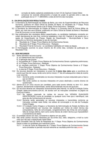 correção de dados cadastrais estabelecida no item 5.5 do Capítulo 5 deste Edital;
   8.3.4    comprovar ter exercido efetivamente a função de jurado no período entre a data da
            publicação da Lei nº. 11.689/2008 e a data de término das inscrições.

9 – DA DIVULGAÇÃO DOS RESULTADOS
9.1 A Secretaria da Administração do Estado da Bahia, por meio da Superintendência de Recursos
     Humanos, publicará em Diário Oficial do Estado da Bahia, os resultados da 1ª Etapa: Prova
     Objetiva de Conhecimentos Gerais e da 2ª Etapa: Prova Discursiva – Redação.
9.2 A Secretaria da Administração do Estado da Bahia e o Comando Geral da Polícia Militar da
     Bahia, por meio dos seus titulares, publicarão em Diário Oficial do Estado da Bahia o Resultado
     Final do Concurso e a sua Homologação.
9.3 Nas publicações dos resultados abaixo especificados, os candidatos habilitados constarão em
     ordem decrescente de nota final, conforme estabelece o item 8.2, Capítulo 8, de acordo com a
     opção do Cargo/Quadro de Praças, Região de Classificação – Município/Sede e Sexo
     (masculino ou feminino) declaradas no ato da inscrição;
     a) Resultado da 1ª Etapa: Prova Objetiva de Conhecimentos Gerais;
     b) Resultado da 2ª Etapa: Prova Discursiva – Redação;
     c)    Resultado Final do Concurso - os candidatos habilitados em todas as etapas.
9.4 A Homologação ocorrerá no prazo máximo de 20 (vinte) dias, contados da publicação do
     Resultado Final.

10 – DOS RECURSOS
10.1 Serão admitidos recursos quanto:
      a) ao indeferimento das inscrições;
      b) à aplicação das provas;
      c) às questões da 1ª Etapa: Prova Objetiva de Conhecimentos Gerais e gabaritos preliminares;
      d) à 2ª Etapa: Prova Discursiva - Redação;
      e) ao resultado preliminar 1ª Etapa: Prova Objetiva de Conhecimentos Gerais e 2ª Etapa:
         Prova Discursiva - Redação;
      f) à vista da 2ª Etapa: Prova Discursiva – Redação.
10.2 Os recursos deverão ser interpostos no prazo de 2 (dois) dias úteis após a ocorrência do
      evento que lhes der causa, tendo como termo inicial o 1º dia útil subsequente à data do evento
      a ser recorrido.
      10.2.1 Somente serão considerados os recursos interpostos no prazo estipulado para a fase a
              que se referem.
      10.2.2 Não serão aceitos os recursos interpostos em prazo destinado a evento diverso do
              questionado.
10.3 Admitir-se-á um único recurso por candidato, para cada evento referido no item 10.1, deste
      Capítulo, devidamente fundamentado, sendo desconsiderado recurso de igual teor.
10.4 Os recursos deverão ser interpostos exclusivamente pela Internet, no site da Fundação Carlos
      Chagas (www.concursosfcc.com.br), de acordo com as instruções constantes na página do
      Concurso Público.
      10.4.1 No espaço reservado às razões do recurso fica VEDADA QUALQUER
              IDENTIFICAÇÃO (nome do candidato ou qualquer outro meio que o identifique), sob
              pena de não conhecimento do recurso.
      10.4.2 Somente serão apreciados os recursos interpostos e transmitidos conforme as
              instruções contidas neste Edital, nos editais de convocação e no site da Fundação
              Carlos Chagas.
      10.4.3 A Fundação Carlos Chagas e a Secretaria da Administração do Estado da Bahia não
              se responsabilizam por recursos não recebidos por motivo de ordem técnica dos
              computadores, falha de comunicação, congestionamento das linhas de comunicação,
              falta de energia elétrica, bem como outros fatores de ordem técnica que impossibilitem
              a transferência de dados.
10.5 O candidato deverá ser claro, consistente e objetivo em seu pleito.
10.6 Não serão aceitos recursos interpostos por fac-símile (fax), telex, telegrama, e-mail ou outro
      meio que não seja o especificado neste Edital.
10.7 Será concedida vista da Folha de Respostas da 1ª Etapa: Prova Objetiva de Conhecimentos
      Gerais a todos os candidatos que realizaram prova.
      10.7.1 A vista da Folha de Respostas da 1ª Etapa: Prova Objetiva de Conhecimentos Gerais
              será concedida no período recursal referente ao resultado preliminar das provas.
 