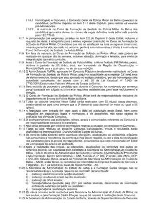 11.6.1 Homologado o Concurso, o Comando Geral da Polícia Militar da Bahia convocará os
               candidatos, conforme disposto no item 11.1 deste Capítulo, para realizar os exames
               pré-admissionais.
      11.6.2 A matrícula no Curso de Formação de Soldado da Polícia Militar da Bahia dos
               candidatos aprovados dentro do número de vagas definidas neste edital está prevista
               para 18/07/2013.
11.7 A comprovação das exigências contidas no item 2.2 do Capítulo 2 deste Edital, inclusive o
      requisito de idade, é obrigatória para o efetivo ingresso (matrícula) no Curso de Formação de
      Soldado da Polícia Militar. O candidato que não as satisfaçam na data de ingresso (matrícula),
      mesmo que tenha sido aprovado no certame, perderá automaticamente o direito à matrícula no
      Curso de Formação de Soldado da Polícia Militar.
11.8 Em face da natureza do Curso de Formação de Soldado da Polícia Militar, este poderá ser
      realizado em qualquer dia da semana, inclusive sábados, domingos e feriados, para efeito da
      integralização da matriz curricular.
11.9 Após o Curso de Formação de Soldado da Polícia Militar, o Aluno Soldado PM/BM não poderá,
      durante o período de 03 (três) anos, ser transferido da Região de Classificação –
      Município/Sede para a qual optou no ato de sua inscrição.
11.10 O Aluno Soldado PM/BM, aprovado em Concurso Público e devidamente matriculado no Curso
      de Formação de Soldado da Polícia Militar, adquirirá estabilidade ao completar 03 (três) anos
      de efetivo exercício, desde que seja aprovado no estágio probatório, por ato homologado pela
      autoridade competente, de acordo com o art. 35 da Lei Estadual nº 7.990, de
      27/12/2001(Estatuto dos Policiais Militares do Estado da Bahia).
11.11 Será excluído do processo o candidato que, durante o Concurso, for condenado por sentença
      penal transitada em julgado ou contrariar requisitos estabelecidos para esse recrutamento e
      seleção.
11.12 O Curso de Formação de Soldado da Polícia Militar será de responsabilidade exclusiva do
      Departamento de Ensino da Polícia Militar da Bahia.
11.13 Todos os cálculos descritos neste Edital serão realizados com 02 (duas) casas decimais,
      arredondando-se para cima sempre que a 3ª (terceira) casa decimal for maior ou igual a 05
      (cinco).
11.14 A legislação com entrada em vigor após a data de publicação deste Edital, bem como
      alterações em dispositivos legais e normativos a ele posteriores, não serão objetos de
      avaliação nas provas do Concurso.
11.15 O acompanhamento das publicações, editais, avisos e comunicados referentes ao Concurso é
      de responsabilidade exclusiva do candidato.
11.16 Não serão prestadas por telefone informações relativas à situação do candidato no Concurso.
11.17 Todos os atos relativos ao presente Concurso, convocações, avisos e resultados serão
      publicados na imprensa oficial (Diário Oficial do Estado da Bahia).
11.18 Os itens do Edital poderão sofrer eventuais alterações, atualizações ou acréscimos, enquanto
      não consumada a providência ou evento que lhes disser respeito, ou até a data da convocação
      dos candidatos para as provas correspondentes, circunstância que será mencionada em Edital
      de Convocação ou aviso a ser publicado.
11.19 Após a realização das provas, as alterações, atualizações ou correções dos dados de
      endereço deverão ser solicitadas pelo candidato à Secretaria da Administração do Estado da
      Bahia – SAEB, Diretoria de Administração de Recursos Humanos, Coordenação de Provimento
      e Movimentação, Centro Administrativo – CAB, Avenida 2, nº 200, 2º andar, sala 212C, CEP:
      41750-300, Salvador-Bahia, através do Protocolo da Secretaria da Administração do Estado da
      Bahia – SAEB, andar térreo, ou remetidas por intermédio da Empresa Brasileira de Correios e
      Telégrafos - ECT via SEDEX ou Aviso de Recebimentos – AR.
11.20 A Secretaria da Administração do Estado da Bahia e a Fundação Carlos Chagas não se
      responsabilizarão por eventuais prejuízos ao candidato decorrentes de:
      a) endereço eletrônico errado ou não atualizado;
      b) endereço residencial errado ou não atualizado;
      c) endereço de difícil acesso;
      d) correspondência devolvida pela ECT por razões diversas, decorrentes de informação
            errônea de endereço por parte do candidato;
      e) correspondência recebida por terceiros.
11.21 Os casos omissos serão resolvidos pela Secretaria da Administração do Estado da Bahia, no
      que couber, e pela Fundação Carlos Chagas no que diz respeito à realização deste Concurso.
11.22 A Secretaria da Administração do Estado da Bahia, através da Superintendência de Recursos
 
