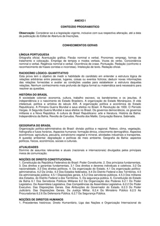ANEXO I

                                   CONTEÚDO PROGRAMÁTICO

Observação: Considerar-se-á a legislação vigente, inclusive com sua respectiva alteração, até a data
de publicação do Edital de Abertura de Inscrições.


                                     CONHECIMENTOS GERAIS


LÍNGUA PORTUGUESA
Ortografia oficial. Acentuação gráfica. Flexão nominal e verbal. Pronomes: emprego, formas de
tratamento e colocação. Emprego de tempos e modos verbais. Vozes do verbo. Concordância
nominal e verbal. Regência nominal e verbal. Ocorrência de crase. Pontuação. Redação (confronto e
reconhecimento de frases corretas e incorretas). Intelecção de texto. Redação oficial.

RACIOCÍNIO LÓGICO- QUANTITATIVO
Esta prova tem o objetivo de medir a habilidade do candidato em entender a estrutura lógica de
relações arbitrárias entre pessoas, lugares, coisas ou eventos fictícios; deduzir novas informações
das relações fornecidas e avaliar as condições usadas para estabelecer a estrutura daquelas
relações. Nenhum conhecimento mais profundo de lógica formal ou matemática será necessário para
resolver as questões.

HISTÓRIA DO BRASIL
A sociedade colonial: economia, cultura, trabalho escravo, os bandeirantes e os jesuítas. A
independência e o nascimento do Estado Brasileiro. A organização do Estado Monárquico. A vida
intelectual, política e artística do século XIX. A organização política e econômica do Estado
Republicano. A Primeira Guerra Mundial e seus efeitos no Brasil. A Revolução de 1930. O Período
Vargas. A Segunda Guerra Mundial e seus efeitos no Brasil. Os governos democráticos, os governos
militares e a Nova República. A cultura do Brasil Republicano: arte e literatura. História da Bahia:
Independência da Bahia. Revolta de Canudos. Revolta dos Malês. Conjuração Baiana. Sabinada.


GEOGRAFIA DO BRASIL
Organização político-administrativa do Brasil: divisão política e regional. Relevo, clima, vegetação,
hidrografia e fusos horários. Aspectos humanos: formação étnica, crescimento demográfico. Aspectos
econômicos: agricultura, pecuária, extrativismo vegetal e mineral, atividades industriais e transportes.
A questão ambiental: degradação e políticas de meio ambiente. Geografia da Bahia: aspectos
políticos, físicos, econômicos, sociais e culturais.

ATUALIDADES
Domínio de assuntos relevantes e atuais (nacionais e internacionais) divulgados pelos principais
meios de comunicação.

NOÇÕES DE DIREITO CONSTITUCIONAL
1. Constituição da República Federativa do Brasil: Poder Constituinte. 2. Dos princípios fundamentais.
3. Dos direitos e garantias fundamentais. 3.1 Dos direitos e deveres individuais e coletivos. 3.2 Da
nacionalidade. 3.3 Dos direitos políticos. 4. Da organização do Estado. 4.1 Da organização político-
administrativa. 4.2 Da União. 4.3 Dos Estados federados. 4.4 Do Distrito Federal e dos Territórios. 4.5
Da administração pública: 4.5.1 Disposições gerais. 4.5.2 Dos servidores públicos. 4.5.3 Dos militares
dos Estados, do Distrito Federal e dos Territórios. 5. Da segurança pública. 6. Constituição do Estado
da Bahia 6.1 Dos Servidores Públicos Militares 6.2 Da Organização dos Poderes 6.2.1 Do Poder
Legislativo. Da Assembleia Legislativa. Das Competências da Assembleia Legislativa. 6.2.2 Do Poder
Executivo. Das Disposições Gerais. Das Atribuições do Governador do Estado. 6.2.3 Do Poder
Judiciário. Das Disposições Gerais. Da Justiça Militar. 6.2.4 Do Ministério Público 6.2.5 As
Procuradorias 6.2.6 Da Defensoria Pública. 6.2.7 Da Segurança Pública.

NOÇÕES DE DIREITOS HUMANOS
1. Precedentes históricos: Direito Humanitário, Liga das Nações e Organização Internacional do
 