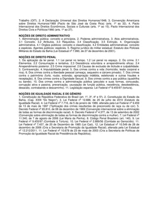 Trabalho (OIT). 2. A Declaração Universal dos Direitos Humanos/1948. 3. Convenção Americana
sobre Direitos Humanos/1969 (Pacto de São José da Costa Rica) (arts. 1º ao 32). 4. Pacto
Internacional dos Direitos Econômicos, Sociais e Culturais (arts. 1º ao 15). Pacto Internacional dos
Direitos Civis e Políticos/1966 (arts. 1º ao 27).

NOÇÕES DE DIREITO ADMINISTRATIVO
1. Administração pública: conceito e princípios. 2. Poderes administrativos. 3. Atos administrativos.
3.1 Conceito. 3.2 Atributos. 3.3 Requisitos. 3.4 Classificação. 3.5 Extinção. 4. Organização
administrativa. 4.1 Órgãos públicos: conceito e classificação. 4.2 Entidades administrativas: conceito
e espécies. Agentes públicos: espécies. 5. Regime jurídico do militar estadual: Estatuto dos Policiais
                                            o
Militares do Estado da Bahia (Lei Estadual n 7.990, de 27 de dezembro de 2001).

NOÇÕES DE DIREITO PENAL
1. Da aplicação da lei penal. 1.1 Lei penal no tempo. 1.2 Lei penal no espaço. 2. Do crime. 2.1
Elementos. 2.2 Consumação e tentativa. 2.3 Desistência voluntária e arrependimento eficaz. 2.4
Arrependimento posterior. 2.5 Crime impossível. 2.6 Causas de exclusão de ilicitude e culpabilidade.
3. Contravenção. 4. Imputabilidade penal. 5. Dos crimes contra a vida (homicídio, lesão corporal e
rixa). 6. Dos crimes contra a liberdade pessoal (ameaça, sequestro e cárcere privado). 7. Dos crimes
contra o patrimônio (furto, roubo, extorsão, apropriação indébita, estelionato e outras fraudes e
receptação). 8. Dos crimes contra a Dignidade Sexual. 9. Dos crimes contra a paz pública (quadrilha
ou bando). 10. Dos crimes contra a administração pública (peculato e suas formas, concussão,
corrupção ativa e passiva, prevaricação, usurpação de função pública, resistência, desobediência,
                                                                           o
desacato, contrabando e descaminho). 11. Legislação esparsa: Lei Federal n 9.455/97 (tortura).

NOÇÕES DE IGUALDADE RACIAL E DE GÊNERO
1. Constituição da República Federativa do Brasil (art. 1º, 3º, 4º e 5º). 2. Constituição do Estado da
                                                    o
Bahia, (Cap. XXIII "Do Negro"). 3. Lei Federal n 12.888, de 20 de julho de 2010 (Estatuto da
                                   o                                                            o
Igualdade Racial). 4. Lei Federal n 7.716, de 5 de janeiro de 1989, alterada pela Lei Federal n 9.459
de 13 de maio de 1997 (Tipificação dos crimes resultantes de preconceito de raça ou de cor). 5.
                  o
Decreto Federal n 65.810, de 08 de dezembro de 1969 (Convenção internacional sobre a eliminação
                                                                   o
de todas as formas de discriminação racial). 6. Decreto Federal n 4.377, de 13 de setembro de 2002
                                                                                                     o
(Convenção sobre eliminação de todas as formas de discriminação contra a mulher). 7. Lei Federal n
11.340, de 7 de agosto de 2006 (Lei Maria da Penha). 8. Código Penal Brasileiro (art. 140). 9. Lei
Federal nº 9.455/97 (Combate à Tortura). 10. Lei Federal nº 2.889/56 (Combate ao Genocídio). 11.
              o                                                                      o
Lei Federal n 7.437, de 20 de Dezembro de 1985 (Lei Caó). 12. Lei Estadual n 10.549 de 28 de
dezembro de 2006 (Cria a Secretaria de Promoção da Igualdade Racial); alterada pela Lei Estadual
 o                                 o
n 12.212/2011. 11. Lei Federal n 10.678 de 23 de maio de 2003 (Cria a Secretaria de Políticas de
Promoção da Igualdade Racial da Presidência da República).
 