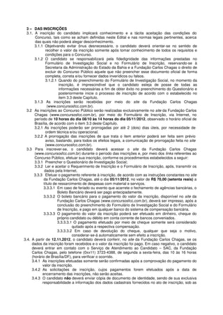 3 – DAS INSCRIÇÕES
  3.1. A inscrição do candidato implicará conhecimento e a tácita aceitação das condições do
        Concurso, tais como se acham definidas neste Edital e nas normas legais pertinentes, acerca
        das quais não poderá alegar desconhecimento.
       3.1.1 Objetivando evitar ônus desnecessário, o candidato deverá orientar-se no sentido de
               recolher o valor da inscrição somente após tomar conhecimento de todos os requisitos e
               condições para o Concurso.
       3.1.2 O candidato se responsabilizará pela fidedignidade das informações prestadas no
               Formulário de Investigação Social e no Formulário de Inscrição, reservando-se à
               Secretaria da Administração do Estado da Bahia e a Fundação Carlos Chagas o direito de
               excluir do Concurso Público aquele que não preencher esse documento oficial de forma
               completa, correta e/ou fornecer dados inverídicos ou falsos.
               3.1.2.1 Quando do preenchimento do Formulário de Investigação Social, no momento da
                        inscrição, é imprescindível que o candidato esteja de posse de todas as
                        informações necessárias a fim de obter êxito no preenchimento do Questionário e
                        posteriormente inicie o processo de inscrição de acordo com o estabelecido no
                        item 3.3 deste Capítulo.
       3.1.3 As inscrições serão recebidas por meio do site da Fundação Carlos Chagas
                (www.concursosfcc.com.br).
  3.2 As inscrições ao Concurso Público serão realizadas exclusivamente no site da Fundação Carlos
       Chagas (www.concursosfcc.com.br), por meio do Formulário de Inscrição, via Internet, no
       período de 10 horas do dia 08/10 às 14 horas do dia 05/11/2012, observado o horário oficial de
       Brasília, de acordo com o item 3.3 deste Capítulo.
       3.2.1 As inscrições poderão ser prorrogadas por até 2 (dois) dias úteis, por necessidade de
               ordem técnica e/ou operacional.
       3.2.2 A prorrogação das inscrições de que trata o item anterior poderá ser feita sem prévio
               aviso, bastando, para todos os efeitos legais, a comunicação de prorrogação feita no site
               (www.concursosfcc.com.br).
  3.3 Para inscrever-se, o candidato deverá acessar o site da Fundação Carlos Chagas
       (www.concursosfcc.com.br) durante o período das inscrições e, por meio dos links referentes ao
       Concurso Público, efetuar sua inscrição, conforme os procedimentos estabelecidos a seguir:
       3.3.1 Preencher o Questionário de Investigação Social;
       3.3.2 Ler e aceitar o Requerimento de Inscrição e o Formulário de Inscrição, após, transmitir os
              dados pela Internet.
       3.3.3 Efetuar o pagamento referente à inscrição, de acordo com as instruções constantes no site
             da Fundação Carlos Chagas, até o dia 05/11/2012, no valor de R$ 70,00 (setenta reais) a
             título de ressarcimento de despesas com material e serviços.
             3.3.3.1 Em caso de feriado ou evento que acarrete o fechamento de agências bancárias, o
                       Boleto Bancário deverá ser pago antecipadamente.
             3.3.3.2 O boleto bancário para o pagamento do valor da inscrição, disponível no site da
                       Fundação Carlos Chagas (www.concursosfcc.com.br), deverá ser impresso, após a
                       conclusão do preenchimento do Formulário de Investigação Social e do Formulário
                       de Inscrição, e pago em qualquer banco do sistema de compensação bancária.
             3.3.3.3 O pagamento do valor da inscrição poderá ser efetuado em dinheiro, cheque do
                       próprio candidato ou débito em conta corrente de bancos conveniados.
                       3.3.3.3.1 O pagamento efetuado por meio de cheque somente será considerado
                                quitado após a respectiva compensação.
                       3.3.3.3.2 Em caso de devolução do cheque, qualquer que seja o motivo,
                                considerar-se-á automaticamente sem efeito a inscrição.
3.4. A partir de 12.11.2012, o candidato deverá conferir, no site da Fundação Carlos Chagas, se os
     dados da inscrição foram recebidos e o valor da inscrição foi pago. Em caso negativo, o candidato
     deverá entrar em contato com o Serviço de Atendimento ao Candidato – SAC, da Fundação
     Carlos Chagas, pelo telefone (0xx11) 3723-4388, de segunda a sexta-feira, das 10 às 16 horas
     (horário de Brasília/DF), para verificar o ocorrido.
     3.4.1 As inscrições efetuadas somente serão confirmadas após a comprovação do pagamento do
            valor da inscrição.
     3.4.2 As solicitações de inscrição, cujos pagamentos forem efetuados após a data de
            encerramento das inscrições, não serão aceitas.
     3.4.3 O candidato não deverá enviar cópia de documento de identidade, sendo de sua exclusiva
            responsabilidade a informação dos dados cadastrais fornecidos no ato de inscrição, sob as
 