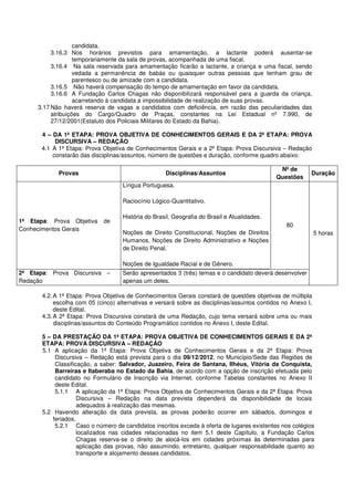 candidata.
          3.16.3 Nos horários previstos para amamentação, a lactante poderá ausentar-se
                   temporariamente da sala de provas, acompanhada de uma fiscal.
          3.16.4 Na sala reservada para amamentação ficarão a lactante, a criança e uma fiscal, sendo
                   vedada a permanência de babás ou quaisquer outras pessoas que tenham grau de
                   parentesco ou de amizade com a candidata.
          3.16.5 Não haverá compensação do tempo de amamentação em favor da candidata.
          3.16.6 A Fundação Carlos Chagas não disponibilizará responsável para a guarda da criança,
                   acarretando à candidata a impossibilidade de realização de suas provas.
     3.17 Não haverá reserva de vagas a candidatos com deficiência, em razão das peculiaridades das
          atribuições do Cargo/Quadro de Praças, constantes na Lei Estadual nº 7.990, de
          27/12/2001(Estatuto dos Policiais Militares do Estado da Bahia).

       4 – DA 1ª ETAPA: PROVA OBJETIVA DE CONHECIMENTOS GERAIS E DA 2ª ETAPA: PROVA
            DISCURSIVA – REDAÇÃO
       4.1 A 1ª Etapa: Prova Objetiva de Conhecimentos Gerais e a 2ª Etapa: Prova Discursiva – Redação
           constarão das disciplinas/assuntos, número de questões e duração, conforme quadro abaixo:

                                                                                               Nº de
             Provas                                  Disciplinas/Assuntos                                  Duração
                                                                                              Questões
                                     Língua Portuguesa.

                                     Raciocínio Lógico-Quantitativo.

                                     História do Brasil, Geografia do Brasil e Atualidades.
1ª Etapa: Prova Objetiva     de
                                                                                                  80
Conhecimentos Gerais
                                     Noções de Direito Constitucional, Noções de Direitos                      5 horas
                                     Humanos, Noções de Direito Administrativo e Noções
                                     de Direito Penal.

                                     Noções de Igualdade Racial e de Gênero.
2ª Etapa: Prova Discursiva –         Serão apresentados 3 (três) temas e o candidato deverá desenvolver
Redação                              apenas um deles.

       4.2. A 1ª Etapa: Prova Objetiva de Conhecimentos Gerais constará de questões objetivas de múltipla
            escolha com 05 (cinco) alternativas e versará sobre as disciplinas/assuntos contidos no Anexo I,
            deste Edital.
       4.3. A 2ª Etapa: Prova Discursiva constará de uma Redação, cujo tema versará sobre uma ou mais
            disciplinas/assuntos do Conteúdo Programático contidos no Anexo I, deste Edital.

       5 – DA PRESTAÇÃO DA 1ª ETAPA: PROVA OBJETIVA DE CONHECIMENTOS GERAIS E DA 2ª
       ETAPA: PROVA DISCURSIVA – REDAÇÃO
       5.1 A aplicação da 1ª Etapa: Prova Objetiva de Conhecimentos Gerais e da 2ª Etapa: Prova
            Discursiva – Redação está prevista para o dia 09/12/2012, no Município/Sede das Regiões de
            Classificação, a saber: Salvador, Juazeiro, Feira de Santana, Ilhéus, Vitória da Conquista,
            Barreiras e Itaberaba no Estado da Bahia, de acordo com a opção de inscrição efetuada pelo
            candidato no Formulário de Inscrição via Internet, conforme Tabelas constantes no Anexo II
            deste Edital.
            5.1.1 A aplicação da 1ª Etapa: Prova Objetiva de Conhecimentos Gerais e da 2ª Etapa: Prova
                     Discursiva – Redação na data prevista dependerá da disponibilidade de locais
                     adequados à realização das mesmas.
       5.2 Havendo alteração da data prevista, as provas poderão ocorrer em sábados, domingos e
           feriados.
            5.2.1 Caso o número de candidatos inscritos exceda à oferta de lugares existentes nos colégios
                     localizados nas cidades relacionadas no item 5.1 deste Capítulo, a Fundação Carlos
                     Chagas reserva-se o direito de alocá-los em cidades próximas às determinadas para
                     aplicação das provas, não assumindo, entretanto, qualquer responsabilidade quanto ao
                     transporte e alojamento desses candidatos.
 