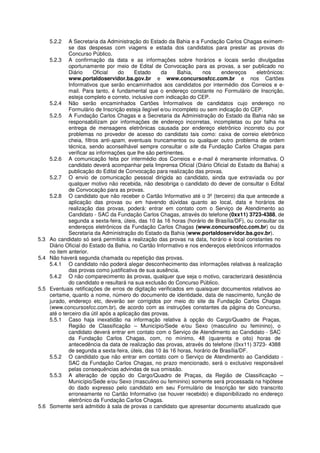 5.2.2    A Secretaria da Administração do Estado da Bahia e a Fundação Carlos Chagas eximem-
               se das despesas com viagens e estada dos candidatos para prestar as provas do
               Concurso Público.
      5.2.3 A confirmação da data e as informações sobre horários e locais serão divulgadas
               oportunamente por meio de Edital de Convocação para as provas, a ser publicado no
               Diário      Oficial   do     Estado     da     Bahia,    nos    endereços      eletrônicos:
               www.portaldoservidor.ba.gov.br e www.concursosfcc.com.br e nos Cartões
               Informativos que serão encaminhados aos candidatos por intermédio dos Correios e e-
               mail. Para tanto, é fundamental que o endereço constante no Formulário de Inscrição,
               esteja completo e correto, inclusive com indicação do CEP.
      5.2.4 Não serão encaminhados Cartões Informativos de candidatos cujo endereço no
               Formulário de Inscrição esteja ilegível e/ou incompleto ou sem indicação do CEP.
      5.2.5 A Fundação Carlos Chagas e a Secretaria da Administração do Estado da Bahia não se
               responsabilizam por informações de endereço incorretas, incompletas ou por falha na
               entrega de mensagens eletrônicas causada por endereço eletrônico incorreto ou por
               problemas no provedor de acesso do candidato tais como: caixa de correio eletrônico
               cheia, filtros anti-spam, eventuais truncamentos ou qualquer outro problema de ordem
               técnica, sendo aconselhável sempre consultar o site da Fundação Carlos Chagas para
               verificar as informações que lhe são pertinentes.
      5.2.6 A comunicação feita por intermédio dos Correios e e-mail é meramente informativa. O
               candidato deverá acompanhar pela Imprensa Oficial (Diário Oficial do Estado da Bahia) a
               publicação do Edital de Convocação para realização das provas.
      5.2.7 O envio de comunicação pessoal dirigida ao candidato, ainda que extraviada ou por
               qualquer motivo não recebida, não desobriga o candidato do dever de consultar o Edital
               de Convocação para as provas.
      5.2.8 O candidato que não receber o Cartão Informativo até o 3º (terceiro) dia que antecede a
               aplicação das provas ou em havendo dúvidas quanto ao local, data e horários de
               realização das provas, poderá: entrar em contato com o Serviço de Atendimento ao
               Candidato - SAC da Fundação Carlos Chagas, através do telefone (0xx11) 3723-4388, de
               segunda a sexta-feira, úteis, das 10 às 16 horas (horário de Brasília/DF), ou consultar os
               endereços eletrônicos da Fundação Carlos Chagas (www.concursosfcc.com.br) ou da
               Secretaria da Administração do Estado da Bahia (www.portaldoservidor.ba.gov.br).
5.3   Ao candidato só será permitida a realização das provas na data, horário e local constantes no
      Diário Oficial do Estado da Bahia, no Cartão Informativo e nos endereços eletrônicos informados
      no item anterior.
5.4   Não haverá segunda chamada ou repetição das provas.
      5.4.1 O candidato não poderá alegar desconhecimento das informações relativas à realização
               das provas como justificativa de sua ausência.
      5.4.2 O não comparecimento às provas, qualquer que seja o motivo, caracterizará desistência
               do candidato e resultará na sua exclusão do Concurso Público.
5.5   Eventuais retificações de erros de digitação verificados em quaisquer documentos relativos ao
      certame, quanto a nome, número do documento de identidade, data de nascimento, função de
      jurado, endereço etc, deverão ser corrigidos por meio do site da Fundação Carlos Chagas
      (www.concursosfcc.com.br), de acordo com as instruções constantes da página do Concurso,
      até o terceiro dia útil após a aplicação das provas.
      5.5.1 Caso haja inexatidão na informação relativa à opção do Cargo/Quadro de Praças,
               Região de Classificação – Município/Sede e/ou Sexo (masculino ou feminino), o
               candidato deverá entrar em contato com o Serviço de Atendimento ao Candidato - SAC
               da Fundação Carlos Chagas, com, no mínimo, 48 (quarenta e oito) horas de
               antecedência da data de realização das provas, através do telefone (0xx11) 3723- 4388
               de segunda a sexta-feira, úteis, das 10 às 16 horas, horário de Brasília/DF.
      5.5.2 O candidato que não entrar em contato com o Serviço de Atendimento ao Candidato -
               SAC da Fundação Carlos Chagas, no prazo mencionado, será o exclusivo responsável
               pelas consequências advindas de sua omissão.
      5.5.3 A alteração de opção do Cargo/Quadro de Praças, da Região de Classificação –
               Município/Sede e/ou Sexo (masculino ou feminino) somente será processada na hipótese
               do dado expresso pelo candidato em seu Formulário de Inscrição ter sido transcrito
               erroneamente no Cartão Informativo (se houver recebido) e disponibilizado no endereço
               eletrônico da Fundação Carlos Chagas.
5.6   Somente será admitido à sala de provas o candidato que apresentar documento atualizado que
 
