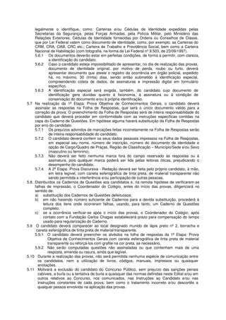 legalmente o identifique, como: Carteiras e/ou Cédulas de Identidade expedidas pelas
     Secretarias da Segurança, pelas Forças Armadas, pela Polícia Militar, pelo Ministério das
     Relações Exteriores, Cédulas de Identidade fornecidas por Ordens ou Conselhos de Classe,
     que por Lei Federal valem como documento de identidade, como, por exemplo, as Carteiras do
     CRM, CRA, OAB, CRC etc.; Carteira de Trabalho e Previdência Social, bem como a Carteira
     Nacional de Habilitação (com fotografia, na forma da Lei Federal nº 9.503, de 23/09/1997).
     5.6.1 Os documentos deverão estar em perfeitas condições, de forma a permitir, com clareza,
               a identificação do candidato.
     5.6.2 Caso o candidato esteja impossibilitado de apresentar, no dia de realização das provas,
               documento de identidade original, por motivo de perda, roubo ou furto, deverá
               apresentar documento que ateste o registro da ocorrência em órgão policial, expedido
               há, no máximo, 30 (trinta) dias, sendo então submetido à identificação especial,
               compreendendo coleta de dados, de assinaturas e impressão digital em formulário
               específico.
     5.6.3 A identificação especial será exigida, também, do candidato cujo documento de
               identificação gere dúvidas quanto à fisionomia, à assinatura ou à condição de
               conservação do documento e/ou à própria identificação.
5.7 Na realização da 1ª Etapa: Prova Objetiva de Conhecimentos Gerais, o candidato deverá
     assinalar as respostas na Folha de Respostas, que será o único documento válido para a
     correção da prova. O preenchimento da Folha de Respostas será de inteira responsabilidade do
     candidato que deverá proceder em conformidade com as instruções específicas contidas na
     capa do Caderno de Questões. Em hipótese alguma haverá substituição da Folha de Respostas
     por erro do candidato.
     5.7.1 Os prejuízos advindos de marcações feitas incorretamente na Folha de Respostas serão
               de inteira responsabilidade do candidato.
     5.7.2 O candidato deverá conferir os seus dados pessoais impressos na Folha de Respostas,
               em especial seu nome, número de inscrição, número do documento de identidade e
               opção de Cargo/Quadro de Praças, Região de Classificação – Município/Sede e/ou Sexo
               (masculino ou feminino).
     5.7.3 Não deverá ser feito nenhuma marca fora do campo reservado às respostas ou à
               assinatura, pois qualquer marca poderá ser lida pelas leitoras óticas, prejudicando o
               desempenho do candidato.
     5.7.4 A 2ª Etapa: Prova Discursiva - Redação deverá ser feita pelo próprio candidato, à mão,
               em letra legível, com caneta esferográfica de tinta preta, de material transparente não
               sendo permitida a interferência e/ou participação de outras pessoas.
5.8. Distribuídos os Cadernos de Questões aos candidatos e, na remota hipótese de verificarem-se
     falhas de impressão, o Coordenador do Colégio, antes do início das provas, diligenciará no
     sentido de:
     a) substituição dos Cadernos de Questões defeituosos;
     b) em não havendo número suficiente de Cadernos para a devida substituição, procederá à
          leitura dos itens onde ocorreram falhas, usando, para tanto, um Caderno de Questões
          completo;
     c) se a ocorrência verificar-se após o início das provas, o Coordenador do Colégio, após
          contato com a Fundação Carlos Chagas estabelecerá prazo para compensação do tempo
          usado para regularização do Caderno.
5.9 O candidato deverá comparecer ao local designado munido de lápis preto nº 2, borracha e
      caneta esferográfica de tinta preta de material transparente.
     5.9.1 O candidato deverá preencher os alvéolos na folha de respostas da 1ª Etapa: Prova
              Objetiva de Conhecimentos Gerais com caneta esferográfica de tinta preta de material
              transparente ou reforçá-los com grafite na cor preta, se necessário.
     5.9.2 Não serão computadas questões não assinaladas ou que contenham mais de uma
              resposta, emenda ou rasura, ainda que legível.
5.10 Durante a realização das provas, não será permitida nenhuma espécie de comunicação entre
       os candidatos, nem a utilização de livros, códigos, manuais, impressos ou quaisquer
       anotações.
5.11 Motivará a exclusão do candidato do Concurso Público, sem prejuízo das sanções penais
       cabíveis, a burla ou a tentativa de burla a quaisquer das normas definidas neste Edital e/ou em
       outros relativos ao Concurso, nos comunicados, nas Instruções ao Candidato e/ou nas
       Instruções constantes de cada prova, bem como o tratamento incorreto e/ou descortês a
       qualquer pessoa envolvida na aplicação das provas.
 