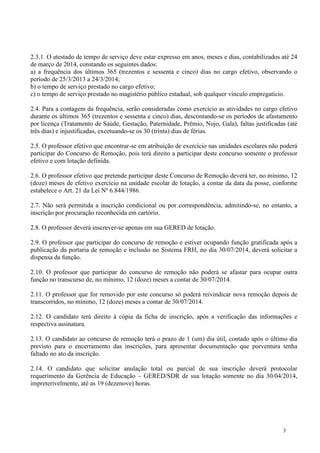 3
2.3.1. O atestado de tempo de serviço deve estar expresso em anos, meses e dias, contabilizados até 24
de março de 2014, constando os seguintes dados:
a) a frequência dos últimos 365 (trezentos e sessenta e cinco) dias no cargo efetivo, observando o
período de 25/3/2013 a 24/3/2014;
b) o tempo de serviço prestado no cargo efetivo;
c) o tempo de serviço prestado no magistério público estadual, sob qualquer vínculo empregatício.
2.4. Para a contagem da frequência, serão consideradas como exercício as atividades no cargo efetivo
durante os últimos 365 (trezentos e sessenta e cinco) dias, descontando-se os períodos de afastamento
por licença (Tratamento de Saúde, Gestação, Paternidade, Prêmio, Nojo, Gala), faltas justificadas (até
três dias) e injustificadas, excetuando-se os 30 (trinta) dias de férias.
2.5. O professor efetivo que encontrar-se em atribuição de exercício nas unidades escolares não poderá
participar do Concurso de Remoção, pois terá direito a participar deste concurso somente o professor
efetivo e com lotação definida.
2.6. O professor efetivo que pretende participar deste Concurso de Remoção deverá ter, no mínimo, 12
(doze) meses de efetivo exercício na unidade escolar de lotação, a contar da data da posse, conforme
estabelece o Art. 21 da Lei Nº 6.844/1986.
2.7. Não será permitida a inscrição condicional ou por correspondência, admitindo-se, no entanto, a
inscrição por procuração reconhecida em cartório.
2.8. O professor deverá inscrever-se apenas em sua GERED de lotação.
2.9. O professor que participar do concurso de remoção e estiver ocupando função gratificada após a
publicação da portaria de remoção e inclusão no Sistema FRH, no dia 30/07/2014, deverá solicitar a
dispensa da função.
2.10. O professor que participar do concurso de remoção não poderá se afastar para ocupar outra
função no transcurso de, no mínimo, 12 (doze) meses a contar de 30/07/2014.
2.11. O professor que for removido por este concurso só poderá reivindicar nova remoção depois de
transcorridos, no mínimo, 12 (doze) meses a contar de 30/07/2014.
2.12. O candidato terá direito à cópia da ficha de inscrição, após a verificação das informações e
respectiva assinatura.
2.13. O candidato ao concurso de remoção terá o prazo de 1 (um) dia útil, contado após o último dia
previsto para o encerramento das inscrições, para apresentar documentação que porventura tenha
faltado no ato da inscrição.
2.14. O candidato que solicitar anulação total ou parcial de sua inscrição deverá protocolar
requerimento da Gerência de Educação – GERED/SDR de sua lotação somente no dia 30/04/2014,
impreterivelmente, até as 19 (dezenove) horas.
 