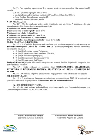 Art. 9º - Para participar o proponente deve escrever seu texto com no mínimo 10 e no máximo 20
estrofes.
Art. 10º - Quanto à digitação, o texto deve:
a) ser digitados em editor de texto eletrônico (Word, Open Office, Star Office);
b) Fonte Arial ou Times Roman, tamanho 12;
c) obedecer à estrutura básica da poesia.
V- DA PREMIAÇÃO:
Art. 11º - Os dez melhores textos serão organizados em um livro. A premiação dos dez
ganhadores será feita de acordo com a seguinte descrição:
1º colocado: um Tablet + cinco livros
2º colocado: uma câmara digital + cinco livros
3º colocado: um celular + cinco livros
4º colocado: um quite da natura + cinco livros
5º colocado: um pen-drive de 4G + cinco livros
6º ao 10º colocados: medalhas personalizada + cinco livros cada
VI- DA COMISSÃO JULGADORA:
Art. 12º – A Comissão Julgadora será escolhida pela comissão organizadora do concurso da
Secretaria Municipal da Cultura de Tarrafas – SECULT e será composta por 05 pessoas, obedecendo
aos seguintes critérios:
a) 01 (um) Professor de Língua Portuguesa;
b) 01 (um) Representante da secretaria de Educação;
c) 01 (um) Coordenador pedagógico;
d) 01 (um) Representante da sociedade Civil;
e) 01 (um) Representante da Cultura;
Parágrafo Único: O julgador selecionado não poderá ter nenhum familiar de primeiro e segundo grau
participando do concurso.
Art. 13º - Serão avaliados os seguintes itens: ORIGINALIDADE, CRIATIVIDADE,
ESTRUTURA E LINGUAGEM POÉTICA, RELEVÂNCIA AO TEMA, CONTEÚDO DO
TEXTO.
Art. 14º - A Comissão Julgadora terá autonomia no julgamento e será soberana em sua decisão.
VII- DO RESULTADO:
Art. 15º – O resultado do Concurso será divulgado em setembro de 2013. Já a cerimonia de
premiação será dentro da programação da Semana de Arte e Cultura em Outubro.
IX - DAS DISPOSIÇÕES FINAIS:
Art. 16º – Os casos omissos serão decididos, em comum acordo, pela Comissão Julgadora e pela
Comissão Organizadora da SECULT- TARRAFAS.
_______________________________
Germá Martins dos Santos
Secretario Municipal da Cultura
_____________________________
Antônio Ilton Alves de Morais
Secretario Adjunto da Cultura
 