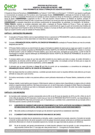 PROCESSO SELETIVO 24-2018
HOSPITAL DA MULHER DO RECIFE - HMR
PARA PROVIMENTO DE VAGAS E FORMAÇÃO DE CADASTRO DE RESERVA
ORGANIZAÇÃO SOCIAL HOSPITAL DE CÂNCER DE PERNAMBUCO - HCP GESTÃO Página 1 de 20
O Hospital de Câncer de Pernambuco, CONSIDERANDO a Lei Federal nº. 9.637/1998 e a Lei Municipal nº. 17.875/2013, que regulam a qualificação
e o funcionamento de entidades sem fins lucrativos como Organizações Sociais, CONSIDERANDO a celebração de Contrato de Gestão entre o
Município do Recife e a Sociedade Pernambucana de Combate ao Câncer (Hospital de Câncer de Pernambuco), qualificada como Organização
Social de Saúde, CONSIDERANDO o julgamento da ADI nº. 1923 pelo Supremo Tribunal Federal e do Relatório de Auditoria, processo nº.
018.739/2012-1, pelo Tribunal de Contas da União, os quais fixam os princípios e as normas que devem ser observados pelas Organizações Sociais,
CONSIDERANDO a necessária observância aos princípios constitucionais da impessoalidade, da publicidade, da moralidade e da eficiência, ,
TORNA PÚBLICA, mediante as condições estipuladas neste edital, a realização de Processo Seletivo de Provas e Títulos, sob regime da
Consolidação das Leis Trabalhistas – CLT, para selecionar candidatos para o preenchimento de vagas do quadro de funcionários das Unidades sob
gestão da Organização Social Hospital do Câncer de Pernambuco, situadas no município de Recife, além de formação de cadastro de reserva para
vagas que surgirem durante o prazo de validade do Processo Seletivo.
CAPÍTULO I - DISPOSIÇÕES PRELIMINARES
1.1 A execução do Processo Seletivo será da responsabilidade técnica e operacional do PRÓ-MUNICÍPIO, conforme contrato celebrado entre
as partes, obedecidas as normas deste Edital e em observância à legislação vigente;
1.2 Compete à ORGANIZAÇÃO SOCIAL HOSPITAL DE CÂNCER DE PERNAMBUCO a avaliação do Processo Seletivo por meio de comissão
designada para este fim;
1.3 O Processo Seletivo destina-se ao preenchimento de vagas e à formação do cadastro de reserva para as vagas que surgirem no quadro de
funcionários do das Unidades sob gestão da ORGANIZAÇÃO SOCIAL HOSPITAL DO CÂNCER DE PERNAMBUCO, situadas no município
de Recife durante o prazo de validade do Processo Seletivo, que é de 02 (dois) anos, prorrogável por igual período, a contar da data de
homologação do resultado, segundo deliberação da ORGANIZAÇÃO SOCIAL HOSPITAL DE CÂNCER DE PERNAMBUCO, de acordo com
o Anexo 02 deste edital;
1.4 O processo seletivo para os cargos de que trata este edital consistirá de prova objetiva para todos os cargos, de caráter eliminatório e
classificatório, de entrevista conforme definido no quadro do item 7.1.3 deste edital, e de avaliação curricular de títulos para os cargos de
nível superior, de caráter exclusivamente classificatório, conforme anexo 04;
1.5 A admissão para as vagas informadas no Anexo 02 será feita de acordo com as necessidades e a conveniência de contratação da
ORGANIZAÇÃO SOCIAL HOSPITAL DE CÂNCER DE PERNAMBUCO;
1.6 Além das etapas descritas nos subitens anteriores, o candidato aprovado deverá cumprir os requisitos definidos neste edital e/ou por lei para
admissão ao cargo para o qual concorreu;
1.7 Os horários mencionados no edital e nos possíveis aditivos a serem publicados relacionados ao Processo Seletivo, obedecerão ao horário
local.
1.8 Qualquer cidadão é parte legítima para impugnar o Edital devendo realizar em sistema próprio disponibilizado na página online do referido
certame no seguinte endereço eletrônico: http://www.promunicipio.com, em até 03 (dias) após a divulgação do Edital. Depois de ultrapassado
o período estipulado, considera-se que todos os interessados aprovaram os dispositivos do edital e não serão mais aceitas impugnações
quanto aos termos aqui expressos.
CAPÍTULO II - DAS INSCRIÇÕES
2.1 As inscrições serão realizadas no período compreendido entre às 00h do dia 09 (nove) de dezembro de 2018 e às 23h e 59min do dia 23
(vinte e três) de dezembro de 2018 observado o horário local, por meio do link PROCESSO SELETIVO No 24-2018, a ser disponibilizado na
página do PRO-MUNICÍPIO (http://www.promunicipio.com). É importante que o candidato inicie o preenchimento de sua inscrição online o
mais breve possível, durante o período de inscrições;
2.1.1 A INSCRIÇÃO DO CANDIDATO IMPLICARÁ NO CONHECIMENTO E NA TÁCITA ACEITAÇÃO DAS NORMAS E CONDIÇÕES
ESTABELECIDAS NESTE EDITAL, EM RELAÇÃO ÀS QUAIS NÃO PODERÁ ALEGAR DESCONHECIMENTO;
2.1.2 Não serão aceitas as solicitações de inscrição que não atenderem rigorosamente ao estabelecido neste Edital;
2.1.3 O CANDIDATO NÃO PODERÁ INSCREVER-SE PARA MAIS DE UM CARGO.
2.2 No ato da inscrição o candidato deve ler atentamente as instruções, aceitar o requerimento de inscrição, preencher o formulário de inscrição
e transmitir os dados pela Internet, não sendo necessário o envio de qualquer documento pessoal, exceto para os candidatos que requererem
atendimento diferenciado em virtude de necessidade especial e/ou inscrição nas vagas reservadas às pessoas com deficiência;
2.2.1 No ato da inscrição, será gerado automaticamente um boleto bancário referente à taxa de inscrição, no valor correspondente ao
cargo escolhido conforme item 2.7 a ser pago até a data prevista Anexo 01 – Cronograma do Processo Seletivo.
 