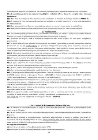 11
vagas destinadas a pessoas com deficiência, não constando na listagem geral, referente às vagas de ampla concorrência.
10.4. O candidato que não for aprovado na Prova Objetiva e não tiver a Prova Discursiva corrigida estará eliminado
do Concurso.
10.5. Para efeito de avaliação da Prova Discursiva, serão considerados os elementos de avaliação descritos no ANEXO VI.
10.6. O resultado da Prova Discursiva será registrado pelo avaliador no formulário específico, e as notas serão divulgadas no
site www.funcab.org.
10.7. Será aprovado na Prova Discursiva o candidato que obtiver, no mínimo, 5 (cinco) pontos no total da Prova.
10.8. As Provas Discursivas corrigidas serão disponibilizadas no portal www.funcab.org, para consulta individual.
11. DOS RECURSOS
11.1. O candidato poderá apresentar recurso, devidamente fundamentado, em relação a qualquer das questões da Prova
Objetiva, informando as razões pelas quais discorda do gabarito ou conteúdo da questão.
11.2. O recurso será dirigido à FUNCAB e deverá ser interposto no prazo de até 02 (dois) dias úteis após a divulgação do
gabarito oficial.
11.2.1. Admitir-se-á para cada candidato um único recurso por questão, o qual deverá ser enviado via formulário específico
disponível On-line no site www.funcab.org, que deverá ser integralmente preenchido, sendo necessário o envio de um
formulário para cada questão recorrida. O formulário estará disponível a partir das 8h do primeiro dia até às 23h59min do
último dia do prazo previsto no Cronograma, considerando-se o horário oficial de Brasília/DF.
11.2.2. O formulário preenchido de forma incorreta, com campos em branco ou faltando informações será automaticamente
desconsiderado, não sendo encaminhado à Banca Acadêmica para avaliação.
11.3. O recurso deve conter a fundamentação das alegações comprovadas por meio de citação de artigos, amparados pela
legislação, itens, páginas de livros, nome dos autores.
11.3.1. Após o julgamento dos recursos interpostos, os pontos correspondentes às questões da Prova Objetiva, porventura
anuladas, serão atribuídos a todos os candidatos, indistintamente.
11.4. A Prova Objetiva será corrigida de acordo com o novo gabarito oficial após o resultado dos recursos.
11.5. Será facultado ao candidato solicitar revisão da nota da Prova Discursiva.
11.6. O pedido de revisão deverá conter, obrigatoriamente, o nome do candidato, o número de sua inscrição e ser encaminhado
à FUNCAB, na data definida no Cronograma Previsto – ANEXO II, no horário compreendido entre 08h00min e 18h00min
(horário oficial de Brasília/DF), via formulário disponível no site www.funcab.org.
11.6.1. Será indeferido liminarmente o recurso ou pedido de revisão que descumprir as determinações constantes neste Edital;
for dirigido de forma ofensiva à FUNCAB e/ou INSTITUTO DE PREVIDÊNCIA DOS SERVIDORES DO ESTADO DO ESPÍRITO SANTO
– IPAJM; for apresentado fora do prazo ou fora de contexto.
11.7. A Banca Examinadora constitui a última instância para recurso ou revisão, sendo soberana em suas decisões, razão
porque não caberão recursos adicionais.
11.8. As anulações de questões ou alterações de gabarito ou de notas ou resultados, provenientes das decisões dos recursos
ou pedidos de revisão deferidos, serão dados a conhecer, coletivamente, através da Internet, no site
www.funcab.org, nas datas estabelecidas no Cronograma Previsto – ANEXO II.
12. DA CLASSIFICAÇÃO FINAL DO CONCURSO PÚBLICO
12.1. A nota final no Concurso Público para os cargos de Ensino Médio e Superior será a nota final da Prova Objetiva, exceto
para o cargo de Advogado.
12.2. A nota final no Concurso Público para o cargo de Advogado será a nota final da Prova Objetiva adicionada a nota da Prova
Discursiva.
12.3. No caso de igualdade de pontuação final para classificação, após observância do disposto no parágrafo único, do art. 27,
da Lei nº 10.741, de 01/10/2003 (Estatuto do Idoso), sendo considerada, para esse fim, a data de realização da prova objetiva
para o cargo, dar-se-á preferência sucessivamente ao candidato que obtiver:
No cargo de Técnico Médio:
a) maior número de pontos na Prova Objetiva na disciplina RPPS;
b) maior número de pontos na Prova Objetiva na disciplina conhecimentos específicos;
 