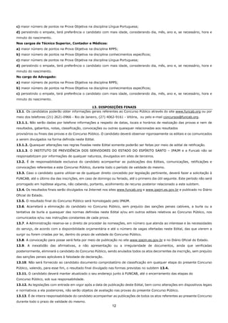 12
c) maior número de pontos na Prova Objetiva na disciplina Língua Portuguesa;
d) persistindo o empate, terá preferência o candidato com mais idade, considerando dia, mês, ano e, se necessário, hora e
minuto do nascimento.
Nos cargos de Técnico Superior, Contador e Médicos:
a) maior número de pontos na Prova Objetiva na disciplina RPPS;
b) maior número de pontos na Prova Objetiva na disciplina conhecimentos específicos;
c) maior número de pontos na Prova Objetiva na disciplina Língua Portuguesa;
d) persistindo o empate, terá preferência o candidato com mais idade, considerando dia, mês, ano e, se necessário, hora e
minuto do nascimento.
No cargo de Advogado:
a) maior número de pontos na Prova Objetiva na disciplina RPPS;
b) maior número de pontos na Prova Objetiva na disciplina conhecimentos específicos;
c) persistindo o empate, terá preferência o candidato com mais idade, considerando dia, mês, ano e, se necessário, hora e
minuto do nascimento.
13. DISPOSIÇÕES FINAIS
13.1. Os candidatos poderão obter informações gerais referentes ao Concurso Público através do site www.funcab.org ou por
meio dos telefones (21) 2621-0966 - Rio de Janeiro, (27) 4062-9161 - Vitória, ou pelo e-mail concursos@funcab.org.
13.1.1. Não serão dadas por telefone informações a respeito de datas, locais e horários de realização das provas e nem de
resultados, gabaritos, notas, classificação, convocações ou outras quaisquer relacionadas aos resultados
provisórios ou finais das provas e do Concurso Público. O candidato deverá observar rigorosamente os editais e os comunicados
a serem divulgados na forma definida neste Edital.
13.1.2. Quaisquer alterações nas regras fixadas neste Edital somente poderão ser feitas por meio de edital de retificação.
13.1.3. O INSTITUTO DE PREVIDÊNCIA DOS SERVIDORES DO ESTADO DO ESPÍRITO SANTO – IPAJM e a Funcab não se
responsabilizam por informações de qualquer natureza, divulgados em sites de terceiros.
13.2. É de responsabilidade exclusiva do candidato acompanhar as publicações dos Editais, comunicações, retificações e
convocações referentes a este Concurso Público, durante todo o período de validade do mesmo.
13.3. Caso o candidato queira utilizar-se de qualquer direito concedido por legislação pertinente, deverá fazer a solicitação à
FUNCAB, até o último dia das inscrições, em caso de domingo ou feriado, até o primeiro dia útil seguinte. Este período não será
prorrogado em hipótese alguma, não cabendo, portanto, acolhimento de recurso posterior relacionado a este subitem.
13.4. Os resultados finais serão divulgados na Internet nos sites www.funcab.org e www.ipajm.es.gov.br e publicado no Diário
Oficial do Estado.
13.5. O resultado final do Concurso Público será homologado pelo IPAJM.
13.6. Acarretará a eliminação do candidato no Concurso Público, sem prejuízo das sanções penais cabíveis, a burla ou a
tentativa de burla a quaisquer das normas definidas neste Edital e/ou em outros editais relativos ao Concurso Público, nos
comunicados e/ou nas instruções constantes de cada prova.
13.7. A Administração reserva-se o direito de proceder às nomeações, em número que atenda ao interesse e às necessidades
do serviço, de acordo com a disponibilidade orçamentária e até o número de vagas ofertadas neste Edital, das que vierem a
surgir ou forem criadas por lei, dentro do prazo de validade do Concurso Público.
13.8. A convocação para posse será feita por meio de publicação no site www.ipajm.es.gov.br e no Diário Oficial do Estado.
13.9. A inexatidão das afirmativas, a não apresentação ou a irregularidade de documentos, ainda que verificadas
posteriormente, eliminará o candidato do Concurso Público, sendo anulados todos os atos decorrentes da inscrição, sem prejuízo
das sanções penais aplicáveis à falsidade de declaração.
13.10. Não será fornecido ao candidato documento comprobatório de classificação em qualquer etapa do presente Concurso
Público, valendo, para esse fim, o resultado final divulgado nas formas previstas no subitem 13.4.
13.11. O candidato deverá manter atualizado o seu endereço junto à FUNCAB, até o encerramento das etapas do
Concurso Público, sob sua responsabilidade.
13.12. As legislações com entrada em vigor após a data de publicação deste Edital, bem como alterações em dispositivos legais
e normativos a ela posteriores, não serão objetos de avaliação nas provas do presente Concurso Público.
13.13. É de inteira responsabilidade do candidato acompanhar as publicações de todos os atos referentes ao presente Concurso
durante todo o prazo de validade do mesmo.
 