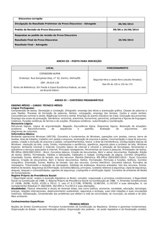 15
Discursiva corrigida
Divulgação do Resultado Preliminar da Prova Discursiva - Advogado 06/06/2014
Pedido de Revisão da Prova Discursiva 09/06 a 10/06/2014
Respostas ao pedido de revisão da Prova Discursiva
Resultado Final da Prova Discursiva
Resultado Final - Advogado
25/06/2014
ANEXO III - POSTO PARA INSCRIÇÃO
LOCAL FUNCIONAMENTO
COPIADORA ALPHA
Endereço: Rua Gonçalves Dias, n° 32, Centro, Vitória/ES
CEP: 29.010-130
Ponto de Referência: Em frente à Caixa Econômica Federal, ao lado
da Ricardo Eletro.
Segunda-feira a sexta-feira (exceto feriados)
Das 9h às 12h e 13h às 17h
ANEXO IV – CONTEÚDO PROGRAMÁTICO
ENSINO MÉDIO – CARGO: TÉCNICO MÉDIO
Língua Portuguesa:
Compreensão de textos. Denotação e conotação. Ortografia: emprego das letras e acentuação gráfica. Classes de palavras e
suas flexões. Processo de formação de palavras. Verbos: conjugação, emprego dos tempos, modos e vozes verbais.
Concordâncias nominal e verbal. Regências nominal e verbal. Emprego do acento indicativo da crase. Colocação dos pronomes.
Emprego dos sinais de pontuação. Semântica: sinonímia, antonímia, homonímia, paronímia, polissemia e figuras de linguagem.
Coletivos. Funções sintáticas de termos e de orações. Processos sintáticos: subordinação e coordenação.
Raciocínio Lógico:
Estruturas lógicas. Lógica de argumentação. Negação. Equivalência lógica. Diagramas lógicos. Resolução de situações-
problema. Reconhecimento de sequências e padrões. Avaliação de argumentos por
diagramas de conjuntos.
Informática Básica:
Ambiente operacional Windows (XP/7/8). Conceitos e fundamentos do Windows, operações com janelas, menus, barra de
tarefas, área de trabalho, trabalho com pastas e arquivos, localização de arquivos e pastas, movimentação e cópia de arquivos,
pastas, criação e exclusão de arquivos e pastas, compartilhamentos, lixeira e área de transferência; Configurações básicas do
Windows: resolução da tela, cores, fontes, impressoras e periféricos, aparência, segundo plano e protetor de tela; Windows
Explorer. Ambiente Intranet e Internet. Conceito básico de internet e intranet e utilização de tecnologias, ferramentas e
aplicativos e serviços associados à internet. Principais navegadores. Ferramentas de busca e pesquisa. Processador de textos.
MS Office 2003/2007/2010 - Word. Conceitos básicos. Criação de documentos. Abrir e salvar documentos. Digitação. Edição
de textos. Estilos. Formatação. Tabelas e tabulações. Cabeçalho e rodapé. Configuração de página. Corretor ortográfico.
Impressão. Ícones. Atalhos de teclado. Uso dos recursos. Planilha Eletrônica. MS Office 2003/2007/2010 - Excel. Conceitos
básicos. Criação de documentos. Abrir e Salvar documentos. Estilos. Formatação. Fórmulas e funções. Gráficos. Corretor
ortográfico. Impressão. Ícones. Atalhos de teclado. Uso dos recursos. Correio eletrônico. Conceitos básicos. Formatos de
mensagens. Transmissão e recepção de mensagens. Catálogo de endereços. Arquivos anexados. Uso dos recursos. Ícones.
Atalhos de teclado. Segurança da Informação. Conceitos Básicos, princípios, cuidados relativos à segurança, cópia de segurança,
ataques, ataques e vulnerabilidades, agentes de segurança, criptografia e certificação digital. Conceitos de ambiente de Redes
de Computadores.
Regime Próprio da Previdência Social:
1 Seguridade social: origem e evolução legislativa no Brasil; conceito; organização e princípios constitucionais. 2.Seguridade
Social na Constituição de 1988. 3. Regime Próprio de Previdência Social na Constituição de 1988. 4. Emendas Constitucionais
nº 19/98, 20/98, 41/03, 47/05 e 70/12. 5. Leis nº 9.717/98, 9796/99, 10.887/04, 11.457/07 e suas alterações. 6. Lei
Complementar Estadual nº 282/2004, 46/1994 e 711/2013 e suas alterações.
Atualidades: Tópicos relevantes e atuais de diversas áreas, tais como política, economia, sociedade, educação, tecnologia,
energia, relações internacionais, desenvolvimento sustentável, segurança e ecologia, suas inter-relações e suas vinculações
históricas. Globalização. Compreensão dos problemas que afetam a vida da comunidade, do município, do estado e do país.
Meio ambiente.
Conhecimentos Específicos:
TÉCNICO MÉDIO
Noções de Direito Constitucional: Princípios fundamentais da Constituição da República. Direitos e garantias fundamentais.
Organização do Estado - da administração pública. Organização dos poderes - do poder legislativo e da fiscalização contábil,
 