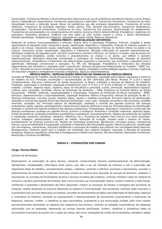 19
Intoxicações. Transtornos Mentais e de Comportamento decorrentes do uso de substâncias psicoativas (álcool e outras drogas,
abuso e dependência). Esquizofrenia, transtornos esquizotípicos e delirantes. Transtornos alimentares. Transtornos de sono.
Sexualidade humana e disfunção sexual. Abuso de substâncias que não produzem dependências. Transtornos de humor
(afetivos). Transtornos de ansiedade (exemplo: fobias, pânico, TOC, estresse pós-traumático, transtornos dissociativos,
somatização). Transtornos alimentares. Transtornos do sono. Transtornos dos impulsos. Automutilação em adolescentes.
Transtornos de personalidade e de comportamentos em adultos. Autismo infantil. Retardo Mental. Emergência / Urgências em
psiquiatria. Psiquiatria geriátrica. Violência nos dois pólos da vida (contra criança e contra o idoso) Psicoterapias.
Psicofarmacoterapia. Terapêuticas biológicas. Legislação em saúde mental. Reforma Psiquiátrica.
MÉDICO PERITO - ESPECIALIZAÇÃO ORTOPEDIA
Anatomia do sistema musculoesquelético e articular. Exame físico e semiologia ortopédica. Fraturas, luxações e lesões
ligamentares do esqueleto axial: mecanismo causal, classificação, diagnóstico e tratamento. Fraturas do membro superior no
adulto e na criança: mecanismo causal, classificação, diagnóstico e tratamento. Fraturas do membro inferior no adulto e na
criança: mecanismo causal, classificação, diagnóstico e tratamento. Afecções Infecciosas do aparelho osteomioarticular.
Patologias congênitas do esqueleto axial, membros superiores e membros inferiores, na criança e no adulto. Vias de acesso em
cirurgia traumato-ortopédica. Lesões tumorais e pseudotumorais na criança e no adulto, que afetam o aparelho
osteomioarticular. Desordens adquiridas acometendo a cartilagem de crescimento. Embriologia, fisiologia do aparelho
osteomioarticular. Propedêutica e tratamento das deformidades angulares e rotacionais, que acometem o esqueleto axial e
apendicular. Radiologia convencional e avançada: TC, RM, US. Navegação. Propedêutica e tratamento das afecções
degenerativas que acometem o esqueleto axial e apendicular. Doenças Ocupacionais Relacionadas ao Trabalho - DORT (ex.
L.E.R.). Afecções da coluna vertebral cervicobraquialgias, dorsalgias, lombalgias e lombociatalgias agudas e crônicas. Urgências
em traumato-ortopedia e emergências traumato-ortopédicas. Doenças osteometabólicas.
MÉDICO PERITO - ESPECIALIZAÇÃO MEDICINA DO TRABALHO OU PERÍCIA MÉDICA
Conceito de Medicina do Trabalho, Saúde Ocupacional e Saúde do Trabalhador. Legislação sobre higiene, segurança e medicina
do trabalho da CLT. Principais convenções e recomendações da OIT ratificadas pelo Brasil. Portaria nº 3.214 e textos
complementares. Estrutura institucional da Saúde Ocupacional no Brasil: entidades e serviços de Medicina do Trabalho:
finalidade, organização e atividades. Legislação previdenciária (Leis nº 8.212 e nº 8.213 e Decreto nº 3.048). Acidentes do
trabalho: conceito, aspectos legais, registros, taxas de frequência e gravidade, custos, prevenção. Aposentadoria especial:
critérios para concessão. Comissão interna de Prevenção de Acidentes - CIPA. Programa de Controle Médico de Saúde
Ocupacional - PCMSO: diretrizes, responsabilidades e implantação. Programa de Prevenção de Riscos Ambientais - PPRA:
estrutura, desenvolvimento e responsabilidades. Legislação Brasileira relativa à Ergonomia. Manual de aplicação da NR 17.
Doenças profissionais: conceito, causas, aspectos legais, registro e medidas preventivas. Princípios básicos da identificação,
avaliação e controle dos agentes físicos das doenças profissionais: ruído, calor, radiações ionizantes e não ionizantes, pressões
anormais, vibrações, etc. Princípios básicos da identificação, avaliação e controle dos agentes químicos das doenças
profissionais; gases, vapores, aerodisperoides, metais tóxicos e poeiras orgânicas e minerais. Princípios básicos da identificação,
avaliação e controle dos agentes biológicos das doenças profissionais. Fisiopatologia: diagnóstico, tratamento e prevenção das
doenças profissionais causadas por agentes físicos, químicos e biológicos. Ambiente e condições insalubres: aspectos legais,
limites de tolerância, avaliações ambientais quantitativas e qualitativas, enquadramento etc. Higiene dos ambientes de trabalho
e instalações acessórias (sanitários, vestiários, refeitórios, etc.). Processos de trabalho mais comuns nos meios industriais:
pintura, soldagem, galvanoplastia, usinagem de metais, operações de fundição, limpeza ácida e alcalina de metais,
processamento de produtos químicos etc. Noções de toxicologia ocupacional. Agrotóxicos: principais grupos, mecanismos
tóxicos, riscos ao trabalhador e à população, prevenção e tratamento das intoxicações agudas. Câncer ocupacional: classificação
dos carcinógenos, mecanismos, principais substâncias e processos de trabalho que implicam em carcinogenicidade potencial.
Biossegurança: diretrizes gerais para o trabalho em contenção com material biológico; manuseio e descarte de produtos
biológicos; Sistemas regulatórios referentes à biossegurança no Brasil (Leis federais, Decretos federais, Resoluções ministeriais,
Resoluções e Portarias da ANVISA).
ANEXO V – ATRIBUIÇÕES DOS CARGOS
Cargo: Técnico Médio
Sumário de atribuições:
Desempenhar as atribuições de apoio técnico, utilizando conhecimentos técnicos profissionalizantes de Administração,
Secretariado, Contabilidade, Informática entre outros, que vêm a ser de interesse do Instituto e sob a supervisão das
respectivas áreas de trabalho, compreendendo receber, cadastrar, controlar e distribuir processos e documentos; proceder a
levantamentos de orçamento no mercado local para compra de material e/ou aquisição de serviços de terceiros; cadastrar e
acompanhar os contratos de fornecedores de bens e serviços firmados pelo Instituto; controlar entrada e saída de material de
consumo e de bens patrimoniais do Instituto, bem como controlar sua movimentação interna; conferir material e notas fiscais,
verificando a qualidade e atendimento dos itens adquiridos; instituir os processos de direitos e vantagens dos servidores do
Instituto; manter atualizado os arquivos referentes ao cadastro e movimentação dos servidores; controlar saldo financeiro e
orçamentário dos recursos destinados ao Instituto; proceder ao levantamento de dados para elaboração de balancetes, balanços
e inventários do Instituto; proceder ao arquivamento e desarquivamento de documentos orçamentários e financeiros da
Autarquia; elaborar, conferir e classificar os seus documentos, procedendo a sua escrituração contábil, bem como manter
permanentemente atualizados os registros dos respectivos documentos; controlar as dotações orçamentárias das despesas
autorizadas com as realizadas, observando as normas internas pré-fixadas; conferir, classificar e contabilizar todos os
documentos financeiros de acordo com o plano de contas, tais como: prestações de contas de fornecedores, entradas e saídas
 