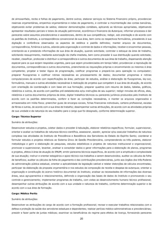 20
de almoxarifado, recibo e folhas de pagamento, dentre outros; elaborar serviços no Sistema Financeiro próprio, providenciar
reservas orçamentárias, empenhos orçamentários e notas de pagamento, e controlar a movimentação das contas bancárias,
objetivando evitar problemas de saldos; elaborar demonstrações contábeis, aplicando as técnicas apropriadas, objetivando
apresentar resultados parciais e totais da situação patrimonial, econômica e financeira da Autarquia; informar processos e dar
pareceres sobre assuntos previdenciários e assistenciais, dentro de sua competência; redigir, sob orientação e de acordo com
os padrões do Instituto, a correspondência convencional de sua área, bem como os respectivos formulários, procedendo à sua
digitação e conferência observados os aspectos de estética e padrão definidos; manter arquivo de documentos,
correspondência, fichários e outros, zelando pela organização e controle de dados e informações; receber e encaminhar pessoas,
orientando-as e prestando informações de sua área de atuação, quando solicitada; controlar o estoque da área de trabalho,
solicitando ressuprimento, mediante autorização da chefia imediata, bem como proceder à sua distribuição quando solicitada;
receber, classificar, protocolar e distribuir a correspondência e outros documentos de sua área de trabalho, dispensando atenção
especial para os que exijam respostas urgentes, para que sejam providenciados em tempo hábil; providenciar a reprodução de
documentos, correspondências e outros documentos, preenchendo as requisições próprias e encaminhando os mesmos à área
competente; projetar e testar lógica de programação, codificar programas e prepará-los para operação no computador;
preparar fluxogramas e codificar rotinas necessárias ao processamento de dados; documentar programas e rotinas
computacionais de acordo com especificações da área; participar de estudos, análise e elaboração de fluxogramas, lay-out,
formulários, manuais e outras atividades necessárias à realização de projetos que competem à sua área de atuação, de acordo
com orientação da coordenação e com base em sua formação; preparar quadros com resumo de dados, tabelas, gráficos,
relatórios e outros, de acordo com padrões pré-estabelecidos e/ou instruções de seu superior; redigir minutas de ofícios, atas,
relatórios e outros documentos próprios da área; digitar trabalhos técnicos ou pareceres jurídicos produzidos pelo Instituto de
acordo com os padrões determinados, conferir e fazer as correções necessárias, e manter os arquivos organizados e
armazenados em mídia física; preencher guias de encargos sociais, fichas financeiras individuais, carteira profissional, escalas
de férias e outras, de acordo com a sua área de trabalho; desempenhar outras atribuições, de acordo com as atividades próprias
de sua unidade e da natureza do seu trabalho para o cargo que foi designado, conforme determinação superior.
Cargo: Técnico Superior
Sumário de atribuições:
Desenvolver estudos e projetos, coletar dados e proceder à tabulação, elaborar relatórios específicos; formular, supervisionar,
orientar e avaliar os trabalhos de natureza técnico-científica, assessorar, assistir, apreciar e/ou executar trabalhos de natureza
complexa nas atividades do Instituto de Previdência e Assistência dos Servidores do Estado do Espírito Santo; coordenar e
formular estudos e projetos relativos ao Sistema Único de Gestão Previdenciária, compreendendo os três poderes, elaborar
metodologia e gerir a elaboração de pesquisas, estudos estatísticos e projetos de natureza institucional e organizacional;
promover e supervisionar, levantar, analisar e consolidar dados e gerar informações para a elaboração de planos, programas
e projetos, afetos à área de atuação do IPAJM; emitir pareceres técnicos específicos, de acordo com a amplitude e complexidade
de sua atuação; instruir e orientar estagiários e apoio técnico nos trabalhos a serem desenvolvidos; auditar os cálculos da folha
de benefícios; auditar os cálculos da folha de pagamento e das contribuições previdenciárias, junto aos órgãos dos três Poderes
da administração pública estadual, orientar a aplicabilidade da legislação cabível e relatar distorções de cálculos encontradas;
participar da elaboração da proposta orçamentária e nos estudos da composição da receita e despesa da autarquia; orientar a
organização e constituição do acervo histórico documental do Instituto; analisar as necessidades de informações das diversas
áreas, seus agrupamentos e relacionamentos, definindo a organização das bases de dados do Instituto e promovendo o seu
controle e gerenciamento; implementar programas de trabalho, com vistas ao desenvolvimento humano técnico profissional;
desempenhar outras atribuições de acordo com a sua unidade e natureza de trabalho, conforme determinação superior e de
acordo com a sua área de formação.
Cargo: Médico Perito
Sumário de atribuições:
Desenvolver as atribuições do cargo de acordo com a formação profissional; revisar e executar trabalhos relacionados com a
defesa e proteção da saúde dos servidores estaduais e dependentes; realizar perícias médico-administrativas e previdenciárias;
presidir e fazer parte de juntas médicas; examinar os beneficiários do regime para efeitos de licença, fornecendo pareceres
 