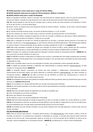3
R$ 45,00 (quarenta e cinco reais) para o cargo de Técnico Médio;
R$ 60,00 (sessenta reais) para os cargos de Técnico Superior, Médicos e Contador;
R$ 80,00 (oitenta reais) para o cargo de Advogado.
4.7.1. A importância recolhida, relativa à inscrição, não será devolvida em hipótese alguma, salvo em caso de cancelamento
do Concurso Público, exclusão do cargo oferecido ou em razão de fato atribuível somente à Administração Pública.
4.8. Não haverá isenção do valor da taxa de inscrição, total ou parcial, exceto nos casos previstos na Lei Estadual nº 9.652,
de 29 de abril de 2011 e na forma deste Edital:
a) estiver inscrito no Cadastro Único para Programas Sociais do Governo Federal - CadÚnico, de que trata o Decreto Federal
nº. 6.135, de 26/6/2007;
b) for membro de família de baixa renda, nos termos do Decreto Federal nº. 6.135, de 2007;
c) não tiver utilizado, por mais de 3 (três) vezes no exercício corrente, da isenção prevista na Lei 9.652/2011.
4.8.1. Não será concedida a isenção do pagamento do valor da inscrição a candidato que não possua o NIS já identificado e
confirmado na base de dados do CadÚnico, na data da sua inscrição.
4.8.2. Para a realização da inscrição com isenção do pagamento da inscrição, o candidato deverá preencher o Formulário de
Inscrição, via Internet, no site www.funcab.org, no qual indicará o Número de Identificação Social - NIS atribuído pelo CadÚnico
do Governo Federal e firmará declaração de que atende à condição estabelecida na letra “b” do subitem 4.8.
4.8.3. Não serão analisados os pedidos de isenção sem indicação do número do NIS e, ainda, aqueles que não contenham
informações suficientes para a correta identificação do candidato na base de dados do Órgão Gestor do CadÚnico.
4.8.4. A inscrição com o pedido de isenção poderá ser efetuada no período indicado no Cronograma Previsto – ANEXO II, das
10h do primeiro dia até às 23h59min do último dia.
4.8.5. A FUNCAB consultará o órgão gestor do CadÚnico para verificar a veracidade das informações prestadas pelo candidato.
4.8.6. O candidato somente poderá fazer uma solicitação de isenção e uma vez tendo feito a solicitação não será aceito pedido
de alteração do cargo.
4.8.7. Caso o candidato efetue mais de uma solicitação de isenção, será considerada a última solicitação efetuada.
4.8.8. A relação das isenções deferidas e indeferidas será disponibilizada no endereço eletrônico www.funcab.org, na data
indicada no Cronograma Previsto ANEXO II.
4.8.9. O candidato disporá, unicamente, de 2(dois) dias para contestar o indeferimento, exclusivamente mediante
preenchimento de formulário digital, que estará disponível no endereço eletrônico www.funcab.org, nas datas indicadas no
Cronograma Previsto - ANEXO II, das 08h do primeiro dia até 23h59min do último dia, considerando-se o horário de
Brasília/DF. Após esse período, não serão aceitos recursos.
4.8.10. Os candidatos que tiverem seus pedidos de isenção indeferidos terão que efetuar todos os procedimentos para inscrição
descritos nos subitens 4.9 ou 4.10.
4.8.11. Os candidatos com isenção deferida terão sua inscrição automaticamente efetivada.
4.8.12. As informações prestadas no formulário serão de inteira responsabilidade do candidato, respondendo este, por qualquer
erro ou falsidade.
4.8.13. Não será concedida isenção de pagamento de inscrição ao candidato que:
a) omitir informações e/ou torná-las inverídicas;
b) fraudar e/ou falsificar documentação;
c) não observar o prazo e os horários estabelecidos neste Edital.
4.8.14. Não será aceita solicitação de isenção de pagamento de valor de inscrição via postal, fax, correio eletrônico ou similar.
4.8.15. O interessado que não tiver seu pedido de isenção deferido e que não efetuar o pagamento do valor da inscrição dentro
do prazo estabelecido para inscrição estará automaticamente excluído do Concurso Público.
4.8.16. O candidato que tiver isenção concedida, mas que tenha realizado outra inscrição paga para o mesmo cargo, terá sua
isenção cancelada.
4.9. Da inscrição pela Internet
4.9.1. Para se inscrever pela internet, o candidato deverá acessar o site www.funcab.org, onde constam o Edital, a Ficha de
Inscrição via Internet e os procedimentos necessários à efetivação da inscrição. A inscrição pela Internet estará disponível
durante as 24 horas do dia, ininterruptamente, desde as 10 horas do 1º dia de inscrição até às 23h59min do último dia de
inscrição, conforme estabelecido no Cronograma Previsto – ANEXO II, considerando-se o horário oficial de Brasília/DF.
 