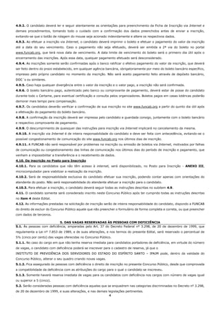 4
4.9.2. O candidato deverá ler e seguir atentamente as orientações para preenchimento da Ficha de Inscrição via Internet e
demais procedimentos, tomando todo o cuidado com a confirmação dos dados preenchidos antes de enviar a inscrição,
evitando-se que o botão de rolagem do mouse seja acionado indevidamente e altere os respectivos dados.
4.9.3. Ao efetuar a inscrição via Internet, o candidato deverá imprimir o boleto e efetuar o pagamento do valor da inscrição
até a data do seu vencimento. Caso o pagamento não seja efetuado, deverá ser emitida a 2ª via do boleto no portal
www.funcab.org, que terá nova data de vencimento. A data limite de vencimento do boleto será o primeiro dia útil após o
encerramento das inscrições. Após essa data, qualquer pagamento efetuado será desconsiderado.
4.9.4. As inscrições somente serão confirmadas após o banco ratificar o efetivo pagamento do valor da inscrição, que deverá
ser feito dentro do prazo estabelecido, em qualquer agência bancária, obrigatoriamente por meio do boleto bancário específico,
impresso pelo próprio candidato no momento da inscrição. Não será aceito pagamento feito através de depósito bancário,
DOC´s ou similares.
4.9.5. Caso haja qualquer divergência entre o valor da inscrição e o valor pago, a inscrição não será confirmada.
4.9.6. O boleto bancário pago, autenticado pelo banco ou comprovante de pagamento, deverá estar de posse do candidato
durante todo o Certame, para eventual certificação e consulta pelos organizadores. Boletos pagos em casas lotéricas poderão
demorar mais tempo para compensação.
4.9.7. Os candidatos deverão verificar a confirmação de sua inscrição no site www.funcab.org a partir do quinto dia útil após
a efetivação do pagamento do boleto bancário.
4.9.8. A confirmação da inscrição deverá ser impressa pelo candidato e guardada consigo, juntamente com o boleto bancário
e respectivo comprovante de pagamento.
4.9.9. O descumprimento de quaisquer das instruções para inscrição via Internet implicará no cancelamento da mesma.
4.9.10. A inscrição via Internet é de inteira responsabilidade do candidato e deve ser feita com antecedência, evitando-se o
possível congestionamento de comunicação do site www.funcab.org nos últimos dias de inscrição.
4.9.11. A FUNCAB não será responsável por problemas na inscrição ou emissão de boletos via Internet, motivados por falhas
de comunicação ou congestionamento das linhas de comunicação nos últimos dias do período de inscrição e pagamento, que
venham a impossibilitar a transferência e o recebimento de dados.
4.10. Da inscrição no Posto para Inscrição
4.10.1. Para os candidatos que não têm acesso à internet, será disponibilizado, no Posto para Inscrição - ANEXO III,
microcomputador para viabilizar a realização da inscrição.
4.10.2. Será de responsabilidade exclusiva do candidato efetuar sua inscrição, podendo contar apenas com orientações do
atendente do posto. Não será responsabilidade do atendente efetuar a inscrição para o candidato.
4.10.3. Para efetuar a inscrição, o candidato deverá seguir todas as instruções descritas no subitem 4.9.
4.11. O candidato somente será considerado inscrito neste Concurso Público após ter cumprido todas as instruções descritas
no item 4 deste Edital.
4.12. As informações prestadas na solicitação de inscrição serão de inteira responsabilidade do candidato, dispondo a FUNCAB
do direito de excluir do Concurso Público aquele que não preencher o formulário de forma completa e correta, ou que preencher
com dados de terceiros.
5. DAS VAGAS RESERVADAS ÀS PESSOAS COM DEFICIÊNCIA
5.1. Às pessoas com deficiência, amparadas pelo Art. 37 do Decreto Federal nº 3.298, de 20 de dezembro de 1999, que
regulamenta a Lei nº 7.853 de 1989, e de suas alterações, e nos termos do presente Edital, será reservado o percentual de
5% (cinco por cento) das vagas oferecidas no Concurso Público.
5.1.1. No caso do cargo em que não tenha reserva imediata para candidatos portadores de deficiência, em virtude do número
de vagas, o candidato com deficiência poderá se inscrever para o cadastro de reserva, já que o
INSTITUTO DE PREVIDÊNCIA DOS SERVIDORES DO ESTADO DO ESPÍRITO SANTO – IPAJM pode, dentro da validade do
Concurso Público, alterar o seu quadro criando novas vagas.
5.1.2. Fica assegurado às pessoas com deficiência o direito de inscrição no presente Concurso Público, desde que comprovada
a compatibilidade da deficiência com as atribuições do cargo para o qual o candidato se inscreveu.
5.1.3. Somente haverá reserva imediata de vagas para os candidatos com deficiência nos cargos com número de vagas igual
ou superior a 5 (cinco).
5.2. Serão consideradas pessoas com deficiência aquelas que se enquadrem nas categorias discriminadas no Decreto nº 3.298,
de 20 de dezembro de 1999, e suas alterações, e nas demais legislações pertinentes.
 